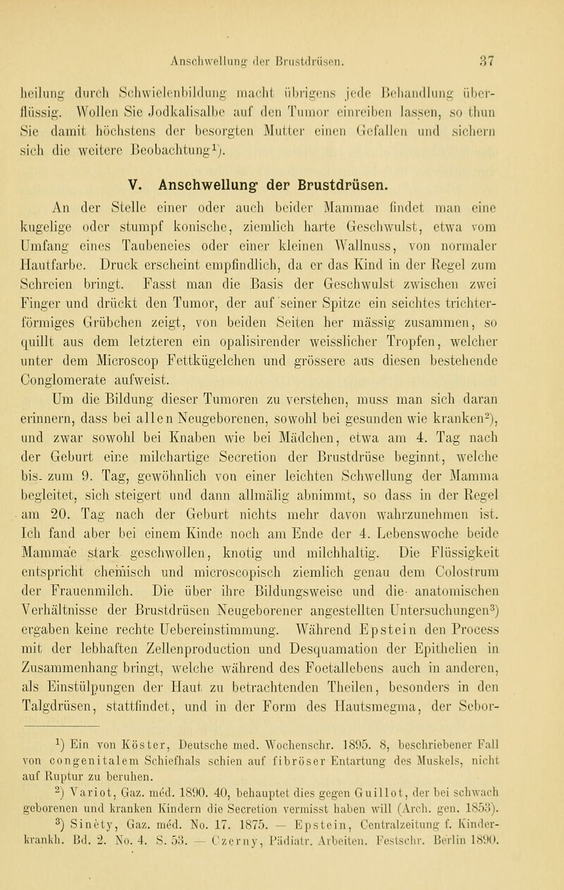 hcilmii;- durch ScliwielciihiMiiiii;' niaclit iibrigc'iis jede Boliandlung iibcr- llüssii;. Wollen Sie Jodkalisalbe auf den Tumor einreiben lassen, so tliun Sie damit höcbstens der besorgten Mutter einen Gefallen und siclicrn sich die weitere Beobachtungi). V. Anschwellung der Brustdrüsen. An der Stelle einer oder auch beider Mammae findet man eine kugelige oder stumpf konische, ziemlich harte Geschwulst, etwa vom Umfang eines Taubeneies oder einer kleinen AVallnuss, von normaler Hautfarbe. Druck erscheint empfindlich, da er das Kind in der Regel zum Schreien bringt. Fasst man die Basis der Geschwulst zwischen zwei Finger und drückt den Tumor, der auf seiner Spitze ein seichtes trichter- förmiges Grübchen zeigt, von beiden Seiten her massig zusammen, so ([uillt aus dem letzteren ein opalisirender weisslicher Tropfen, welcher unter dem Microscop Fettkügelchen und grössere aus diesen bestehende Conglomerate aufweist. Um die Bildung dieser Tumoren zu verstehen, muss man sich daran erinnern, dass bei allen Neugeborenen, sowohl bei gesunden wie kranken-), und zwar sowohl bei Knaben wie bei Mädchen, etwa am 4. Tag nach der Geburt eine milchartige Secretion der Brustdrüse beginnt, welche bis. zum 9. Tag, gewöhnlich von einer leichten Schwellung der Mamma begleitet, sich steigert und dann allmälig abnimmt, so dass in der Regel am 20. Tag nach der Geburt nichts mehr davon wahrzunehmen ist. Ich fand aber bei einem Kinde noch am Ende der 4. Lebenswoche beide Mammae stark, geschwollen, knotig und milchhaltig. Die Flüssigkeit entspricht chehiisch und microscopisch ziemlich genau dem Colostrum der Frauenmilch. Die über ihre Bildungsweise und die- anatomischen Verhältnisse der Brustdrüsen Neugeborener angestellten Untersuchungen^) ergaben keine rechte Uebereinstimmung. Während Epstein den Process mit der lebhaften Zellenproduction und Desquamation der Epithelien in Zusammenhang bringt, welche während des Foetallebens auch in anderen, als Einstülpungen der Haut zu betrachtenden Theilen, besonders in den Talgdrüsen, stattfindet, und in der Form des Hautsmegma, der Sebor- 1) Ein von Köster, Deutsche med. Wochenschr. 1895. 8, beschriebener Fall von congenitalem Schiefhals schien auf fibröser Entartung des Muskels, nicht auf Ruptur zu beruhen. -) Variot, Gaz. med. 1890. 40, behauptet dies gegen Guillot, der bei schwach geborenen und kranken Kindern die Secretion verraisst haben will (Arch. gen. 1853). 2) Sinety, Gaz. med. No. 17. 1875. — Epstein, Ccntralzeitung f. Kinder- krankh. Bd. 2. No. 4. S. 53. — Czerny, Pädiatr. Arbeiten. Festschr. Berlin 1890.