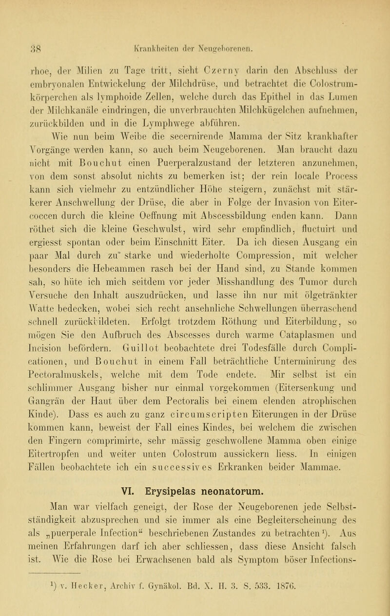 rhoe, der MiJieji zu Tage tritl, sielit CzoiMiy dafiji den Abscliluss der embryonalen Entwicklung der Milchdrüse, und betrachtet die Colostrum- körperchen als lymphoide Zellen, welche durch das Epithel in das Lumen der Milchkanäle eindringen, die unverbrauchten Miichkügelchen aufnehmen, zurückbilden und in die Lyraphwege abführen. W\e nun heim AVcibe die secernirende Mamma der Sitz krankhafter Vorgänge werden kann, so auch beim Neugeborenen. Man braucht dazu nicht mit Bouchut einen Puerperalzustand der letzteren anzunehmen, von dem sonst absolut nichts zu bemerken ist; der rein locale Process kann sich vielmehr zu entzündlicher Höhe steigern, zunächst mit stär- kerer Anschwellung der Drüse, die aber in Folge der Invasion von Eitcr- coccen durch die kleine Oeffnung mit Abscessbildung enden kann. Dann rüthot sich die kleine Geschwulst, wird sehr empfindlich, fluctuirt und ergiesst spontan oder beim Einschnitt Eiter. Da ich diesen Ausgang ein paar Mal durch zu starke und wiederholte Compression, mit welcher besonders die Hebeammen rasch bei der Hand sind, zu Stande kommen sah, so hüte ich mich seitdem vor jeder Misshandlung des Tumor durch Versuche den Inhalt auszudrücken, und lasse ihn nur mit ölgetränkter Watte bedecken, wobei sich recht ansehnliche Schwellungen überraschend schnell zurückbildeten. Erfolgt trotzdem Röthung und Eiterbildung, so mögen Sie den Aufbruch des Abscesses durch warme Cataplasmen und Incision befördern. Guillot beobachtete drei Todesfälle durch Compli- cationen, und Bouchut in einem Fall beträchtliche Unterminirung des Pectoralmuskels, welche mit dem Tode endete. Mir selbst ist ein schlimmer Ausgang bisher nur einmal vorgekommen (Eitersenkung und Gangrän der Haut über dem Pectoralis bei einem elenden atrophischen Kinde). Dass es auch zu ganz circumscripten Eiterungen in der Drüse kommen kann, beweist der Fall eines Kindes, bei welchem die zwischen den Fingern comprimirte, sehr massig geschwollene Mamma oben einige Eitertropfen und weiter unten Colostrum aussickern Hess. In einigen Fällen beobachtete ich ein successives Erkranken beider Mammae. VI. Erysipelas neonatorum. Man war vielfach geneigt, der Rose der Neugeborenen jede Selbst- ständigkeit abzusprechen und sie immer als eine Begleiterscheinung des als „puerperale Infection beschriebenen Zustandes zu betrachten ^). Aus meinen Erfahrungen darf ich aber schliessen, dass diese Ansicht falsch ist. Wie die Rose bei Erwachsenen bald als Symptom böser Infections-