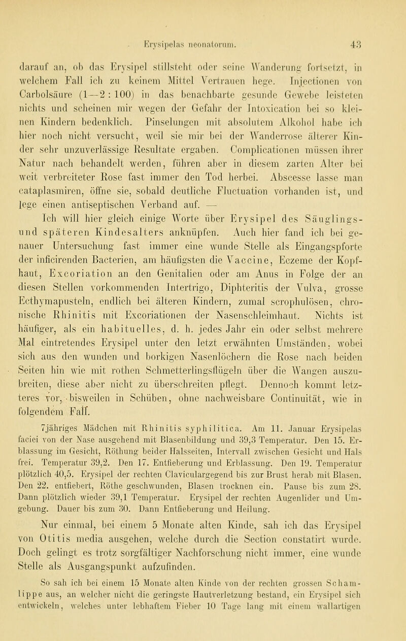 dafaiif an, nh das Erysipel slillsldil oder seine Wandcnini: fortsclzt, in welchem Fall ich zu keinem Mittel Vertrauen hege. Injectionen von Carbolsäurc (1 — 2 : 100) in das benachbarte gesunde Gewebe leisteten nichts und scheinen mir wegen der Gefahr der Intoxication bei so klei- nen Kindern bedenklich. Pinselungen mit absolutem Alkohol habe ich hier noch nicht versucht, weil sie mir bei der Wanderi'ose älterer Kin- der sehr unzuverlässige Resultate ergaben. Complicationen müssen ihrer Natur nach behandelt werden, führen aber in diesem zarten Alter bei weit verbreiteter Rose fast immer den Tod herbei. Abscesse lasse man cataplasmiren, öffne sie, sobald deutliche Fluctuation vorhanden ist, und lege einen antiseptischen A^erband auf. — Ich will hier gleich einige Worte über Erysipel des Säuglings- und späteren Kind es alters anknüpfen. Audi hier fand ich bei ge- nauer Untersuchung fast immer eine wunde Stelle als Eingangspforte der inficirenden Bacterien, am häufigsten die Vaccine, Eczeme der Kopf- haut, Excoriation an den Genitalien oder am Anus in Folge der an diesen Stellen vorkommenden Intertrigo, Diphteritis der Vulva, grosse Ecthymapusteln, endlich bei älteren Kindern, zumal scrophulösen, chro- nische Rhinitis mit Excoriationen der Nasenschleimhaut. Nichts ist häufiger, als ein habituelles, d. h. jedes Jahr ein oder selbst mehrere Mal eintretendes Erysipel unter den letzt erwähnten Umständen, wobei sich aus den wunden und borkigen Nasenlöchern die Rose nach beiden Seiten hin wie mit rotlien Schmetterlingsflügeln über die Wangen auszu- breiten, diese aber nicht zu überschreiten pflegt. Dennoch kommt letz- teres vor,, ■ bisweilen in Schüben, ohne nachweisbare Continuität, wie in folgendem Fail. Tjähriges Mädchen mit Rhinitis syphilitica. Am 11. .Januar Erysipelas faciei von der Nase ausgehend mit Blasenbildung und 39,3 Temperatur. Den 15. Er- blassung im Gesicht, Röthung beider Halsseiten, Intervall zwischen Gesicht und Hals frei. Temperatur 39,2. Den 17. Entfieberung und Erblassung. Den 19. Temperatur plötzlich 40,5. Erysipel der rechten Claviculargegend bis zur Brust herab mit Blasen. Den 22. entfiebert, Röthe geschwunden. Blasen trocknen ein. Pause bis zum 28. Dann plötzlich wieder 39,1 Temperatur. Erysipel der rechten Augenlider und Um- gebung. Dauer bis zum 30. Dann Entfieberung und Heilung. Nur einmal, bei einem 5 Monate alten Kinde, sah ich das Erysipel von Otitis media ausgehen, welche durch die Section constatirt wurde. Doch gelingt es trotz sorgfältiger Nachforschung nicht immer, eine wunde Stelle als Ausgangspunkt aufzufinden. So sah ich bei einem 15 Monate alten Kinde von der rechten grossen Scham- lippe aus, an welcher nicht die geringste Hautverletzung bestand, ein Erysipel sich cntwiclceln, welches unter lebliaftem Eieber 10 Taue lang nnt einem wallartii>-en