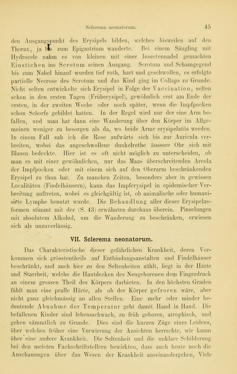 den Aiisi:;nii:spiiiiki dos Erysipels bilden, welches bisweilen auf den Thorax, ja lls zum Epii^astrium wanderte. Bei einem Säugling mit Hydrocele nahm es von kleinen mit einer Insectennadel gemachten Einstichen ins Sorotum seinen Ausgang. Scrotum und Schamgegend bis zum Nabel hinauf wurden tief roth, hart und geschwollen, es erfolgte partielle Necrose des Scrotum und das Kind ging im Collaps zu Grunde. Nicht selten entwickelte sich Erysipel in Folge der Vaccination, selten schon in den ersten Tagen (Früherysipel), gewöhnlich erst am Ende der ersten, in der zweiten Woche oder noch später, wenn die Impfpocken schon Schorfe gebildet hatten. In der Regel wird nur der eine Arm be- fallen, und man hat dann eine Wanderung über den Körper im Allge- meinen weniger zu besorgen als da, wo beide Arme erysipelatös werden. In einem Fall sah ich die Rose aufwärts sich bis zur Auricula ver- breiten, wobei das angeschwollene dunkelrothe äussere Ohr sich mit Blasen bedeckte. Hier ist es oft nicht möglich zu unterscheiden, ob man es mit einer gewöhnlichen, nur das Maas überschreitenden Areola der Impfpocken oder mit einem sich auf den Oberarm beschränkenden Erysipel zu thun hat. Zu manchen Zeiten, besonders aber in gewissen Localitäten (Findelhäusern), kann das Impferysipel in. epidemischer Ver- breitung auftreten, wobei es gleichgültig ist, ob animalische oder humani- sifte Lymphe benutzt wurde. Die Behandlung aller dieser Erysipelas- formen stimmt mit der (S. 43) erwähnten durchaus überein. Pinselungen mit absolutem Alkohol, um die Wanderung zu beschränken, erwiesen sich als unzuverlässig. VII. Sclerema neonatorum. Das Charakteristische dieser gefährlichen Krankheit, deren Vor- kommen sich grösstentheils auf Entbindungsanstalten and Findelhäuser beschränkt, und auch hier zu den Seltenheiten zählt, liegt in der Härte und Starrheit, welche die Hautdecken des Neugeborenen dem Fingerdruck an einem grossen Theil des Körpers darbieten. In den höchsten Graden fühlt man eine pralle Härte, als ob der Körper gefroren wäre, aber nicht ganz gleichmässig an allen Stellen. Eine mehr oder minder be- deutende Abnahme der Temperatur geht damit Hand in Hand. Die befallenen Kinder sind lebensschwach, zu früh geboren, atrophisch, und gehen sämmtlich zu Grunde. Dies sind die kurzen Züge eines Leidens, über welches früher eine Verwirrung der Ansichten herrschte, wie kaum iib<r eine andere Krankheit. Die Seltenheil und die uidN.lai-e Schilderung l)ei den meisten FachschriftstelJern bewirkten, dass auch heute noch die Anschauungen über das Wesen der Krankheit auseinandergehen, Viele