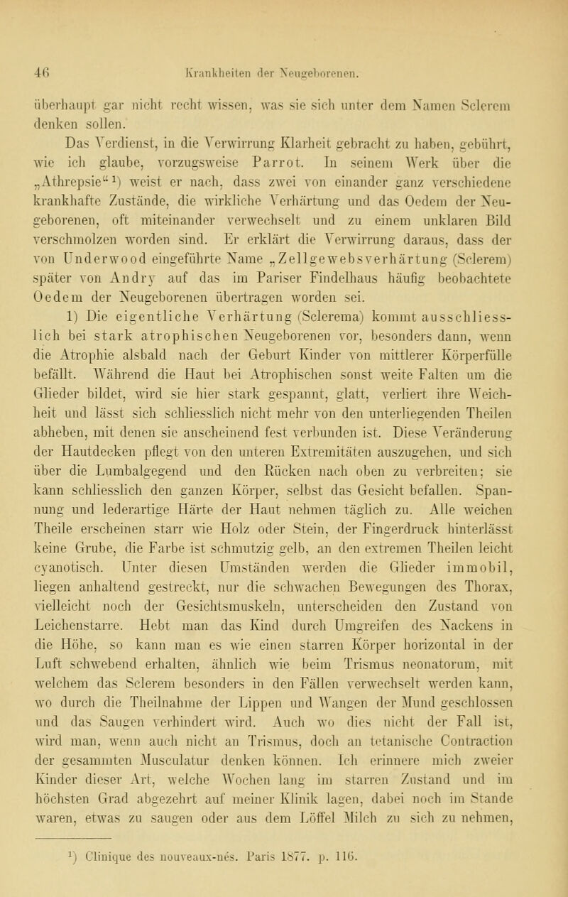 übcrJmupt gar nicht recht wissen, was sie sich unter dem Namen Sclerem denken sollen. Das Verdienst, in die Verwirrung Klarheit gebracht zu haben, gebührt, wie ich glaube, vorzugsweise Parrot. In seinem Werk über die „Athrepsie ^) weist er nach, dass zwei von einander ganz verschiedene krankhafte Zustände, die wirkliche Veiliärtung und das Oedem der Neu- geborenen, oft miteinander verwechselt und zu einem unklaren Bild verschmolzen worden sind. Er erklärt die Verwirrung daraus, dass der von ünderwood eingeführte Name „Zellgewebsverhärtung (Sclerem) später von Andry auf das im Pariser Findelhaus häufig beobachtete Oedem der Neugeborenen übertragen worden sei. 1) Die eigentliche Verhärtung (Sclerema) kommt ausschliess- lich bei stark atrophischen Neugeborenen vor, besonders dann, wenn die Atrophie alsbald nach der Geburt Kinder von mittlerer Körperfülle befällt. Während die Haut bei Ati'ophischen sonst weite Falten um die Glieder bildet, ^ird sie hier stark gespannt, glatt, verliert ihre Weich- heit und lässt sich schliesslich nicht mehr von den unterliegenden Theilen abheben, mit denen sie anscheinend fest verbunden ist. Diese Veränderung der Hautdecken pflegt von den unteren Extremitäten auszugehen, und sich über die Lumbaigegend und den Rücken nach oben zu verbreiten; sie kann schliesslich den ganzen Körper, selbst das Gesicht befallen. Span- nung und lederartige Härte der Haut nehmen täglich zu. Alle weichen Theile erscheinen starr vde Holz oder Stein, der Fingerdruck hinterlässt keine Grube, die Farbe ist schmutzig gelb, an den extremen Theilen leicht cyanotisch. Unter diesen Umständen werden die GKeder immobil, liegen anhaltend gestreckt, nur die schwachen Bewegungen des Thorax, vielleicht noch der Gesichtsmuskeln, unterscheiden den Zustand von Leichenstarre. Hebt man das Kind durch Umgreifen des Nackens in die Höhe, so kann mau es wie einen starren Körper honzontal in der Luft schwebend erhalten, ähnlich wie beim Trismus neonatorum, mit welchem das Sclerem besonders in den Fällen verwechselt werden kaim, wo durch die Theilnahme der Lippen und Wangen der Mund geschlossen und das Saugen verhindert wird. Auch wo dies nicht der Fall ist, wird man, wenn auch nicht an Tnsraus, doch an tetanische Contraction der gesammten Musculatur denken können, icli erinnere mich zweier Kinder dieser Art, welche Wochen lang im starren Zustand und im höchsten Grad abgezehrt auf meiner Klinik lagen, dabei noch im Stande waren, etwas zu saugen oder aus dem Löffel Milch zu sich zu nehmen. ^) Clinique des uouveaux-nes. Paris 1^77. p. IIG.