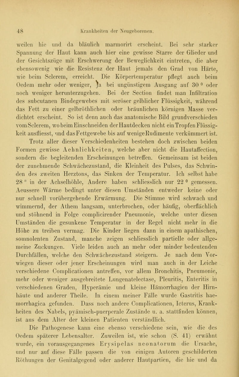 weilen liie und da bläulich marmorirt erscheint. Bei sehr slarker Spannung der Haut kann auch hier eine gewisse Starre der Glieder und der Gesichtszüge mit Erschwerung der Beweglichkeit eintreten, die aber ebensowenig wie die Resistenz der Haut jemals den Grad von Härte, wie beim Sclcrem, erreicht. Die Körpertemperatur pflegt auch beim Oedem mehr oder weniger, ja bei ungünstigem Ausgang auf 30 ^ oder noch weniger herunterzugehen. Bei der Section findet man Infiltration des subcutanen Bindegewebes mit seröser gelblicher Flüssigkeit, während das Fett zu einer gelbröthlichen oder bräunlichen körnigen Masse ver- dichtet erscheint. So ist denn auch das anatomische Bild grundverschieden vomSclerem, wo beim Einschneiden der Hautdecken nicht ein Tropfen Flüssig- keit ausfliesst, und das Fettgewebe bis auf wenige Rudimente verkümmert ist. Trotz aller dieser Verschiedenheiten bestehen doch zwischen beiden Formen gewisse Aehnlichkeiten, welche aber nicht die Hautaffection, sondern die begleitenden Erscheinungen betreffen. Gemeinsam ist beiden der zunehmende Schwächezustand, die Kleinheit des Pulses, das Schwin- den des zweiten Herztons, das Sinken der Temperatur. Ich selbst habe 28  in der Achselhöhle, Andere haben schliesslich nur 22 ° gemessen. Aeussere Wärme bedingt unter diesen Umständen entweder keine oder nur schnell vorübergehende Erwärmung. Die Stimme wird schwach und wimmernd, der Athem langsam, unterbrochen, oder häufig, oberflächlich und stöhnend in Folge complicirender Pneumonie, welche unter diesen Umständen die gesunkene Temperatur in der Regel nicht mehr in die Höhe zu treiben vermag. Die Kinder liegen dann in einem apathischen, somnolenten Zustand, manche zeigen schliesslich partielle oder allge- meine Zuckungen. Viele leiden auch an mehr oder minder bedeutenden Durchfällen, welche den Schwächezustand steigern. Je nach dem Voi- wiegen dieser oder jener Erscheinungen wird man auch in der Leiche verschiedene Complicationen antreffen, vor allem Bronchitis, Pneumonie, mehr oder weniger ausgebreitete Lungenatelectase, Pleuritis, Enteritis in verschiedenen Graden, Hyperämie und kleine Hämorrhagien der Hirn- häute und anderer Theile. In einem meiner Fälle wurde Gastritis hae- morrhagica gefunden. Dass noch andere Complicationen, Icterus, Krank- heiten des Nabels, pyäraisch-puerperale Zustände u. a. stattfinden können, ist aus dem Alter der kleinen Patienten verständlich. Die Pathogenese kann eine ebenso verschiedene sein, wie die des Oedem späterer Lebensalter. Zuweilen ist, wie schon (S. 41) erwähnt wurde, ein vorausgegangenes Erysipelas neonatorum die Ursache, und nur auf diese Fälle passen die von einigen Autoren geschilderten Röthungen der Genitalgegend oder anderer Haut pari ien, die hie und da