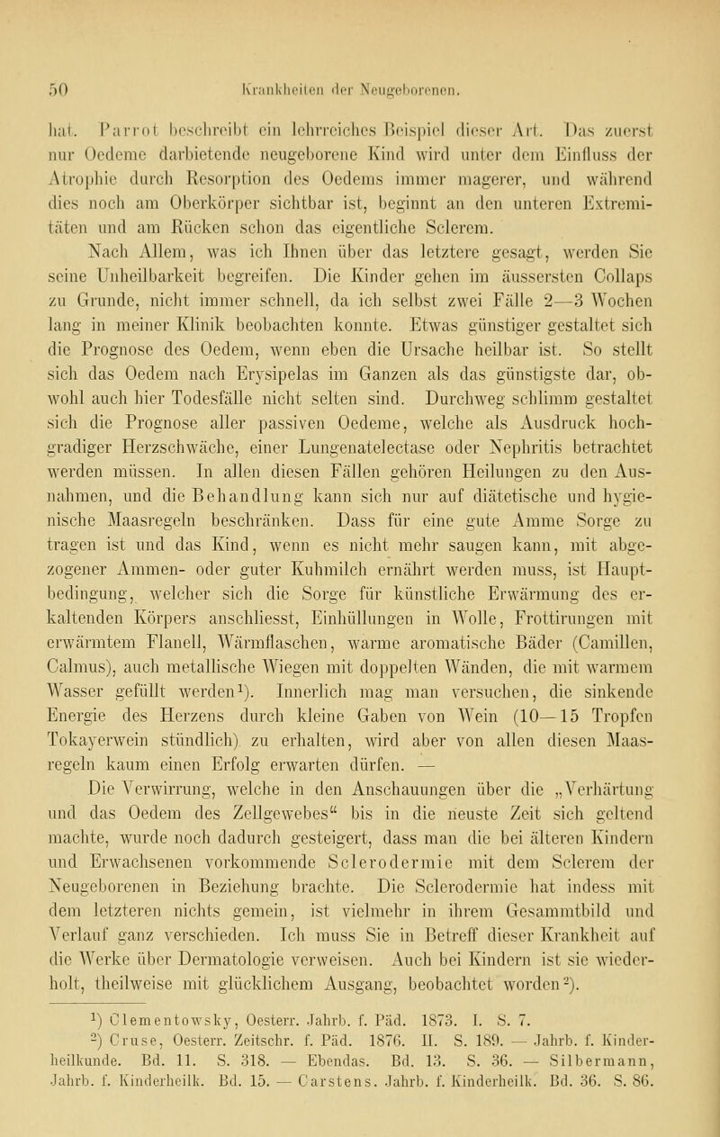 luii. PaiTdl l)esrlir('iljt ein lohrroiches iM-lsiiicl (licscr Ari. Das zuerst nur Ocdcrac darbietende neugeborene Kind wird unter dem Einfluss der Atrophie durch Resorption des Oedems immer magerer, und wälirend dies noch am Oberkörper sichtbar ist, beginnt an den unteren Extremi- täten und am Rücken schon das eigentliche Sclerem. Nach Allem, was ich Ihnen über das letztere gesagt, werden Sie seine Unheilbarkeit begreifen. Die Kinder gehen im äussersten Collaps zu Grunde, nicht immer schnell, da ich selbst zwei Fälle 2—3 Wochen lang in meiner Klinik beobachten konnte. Etwas günstiger gestaltet sich die Prognose des Oedem, wenn eben die Ursache heilbar ist. So stellt sich das Oedem nach Erysipelas im Ganzen als das günstigste dar, ob- wohl auch hier Todesfälle nicht selten sind. Durchweg schlimm gestaltet sich die Prognose aller passiven Oedeme, welche als Ausdruck hoch- gradiger Herzschwäche, einer Lungenatelectase oder Nephritis betrachtet werden müssen. In allen diesen Fällen gehören Heilungen zu den Aus- nahmen, und die Behandlung kann sich nur auf diätetische und hygie- nische Maasregeln beschränken. Dass für eine gute Amme Sorge zu tragen ist und das Kind, wenn es nicht mehr saugen kann, mit abge- zogener Ammen- oder guter Kuhmilch ernährt werden muss, ist Haupt- bedingung, welcher sich die Sorge für künstliche Erwärmung des er- kaltenden Körpers anschhesst, Einhüllungen in Wolle, Frottirungen mit erwärmtem Flanell, Wärmflaschen, w^arme aromatische Bäder (Camillen, Calmus), auch metallische Wiegen mit doppelten Wänden, die mit warmem Wasser gefüllt werden^). Innerlich mag man versuchen, die sinkende Energie des Herzens durch kleine Gaben von Wein (10—15 Tropfen Tokayerwein stündlich) zu erhalten, wird aber von allen diesen ]\Iaas- regeln kaum einen Erfolg erwarten dürfen. — Die Verwirrung, welche in den Anschauungen über die „Verhärtung und das Oedem des Zellgewebes bis in die neuste Zeit sich geltend machte, wurde noch dadurch gesteigert, dass man die bei älteren Kindern und Erwachsenen vorkommende Sclerodermie mit dem Sclerem der Neugeborenen in Beziehung brachte. Die Sclerodermie hat indess mit dem letzteren nichts gemein, ist vielmehr in ihrem Gesamratbild und Verlauf ganz verschieden. Ich muss Sie in Betreff dieser Krankheit auf die Werke über Dermatologie verweisen. Auch bei Kindern ist sie wieder- holt, theilweise mit glücklichem Ausgang, beobachtet worden-). 1) Clementowsky, Oesterr. Jahrb. f. Päd. 1873. I. S. 7. 2) Gruse, Oesterr. Zeitschr. f. Päd. 187(i. II. S. 189. — Jahrb. f. Kinder- heilkunde. Bd. 11. S. 318. — Ebendas. Bd. 13. S. 36. — Silbermann, Jahrb. f. Kinderheilk. Bd. 15. — Carstens. Jahrb. f. Kinderhcilk. Bd. 36. S. 86.