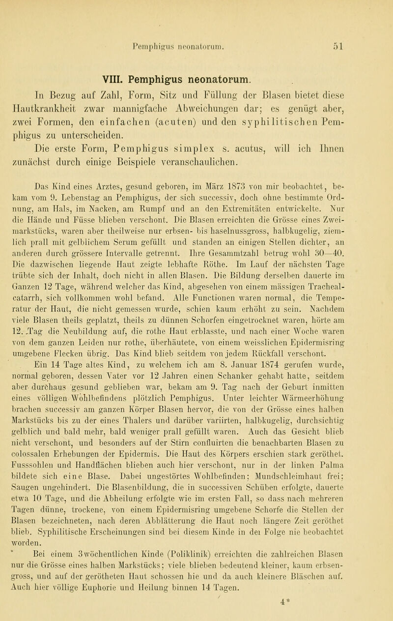VIII. Pemphig-us neonatorum. Tn Bezug auf Zahl, Form, Sitz und Füllung der Blasen bietet diese llaiitkranklieit zwar mannigfache Abweichungen dar; es genügt aber, zwei Formen, den einfachen (acuten) und den syphilitischen Pem- phigus zu unterscheiden. Die erste Form, Pemphigus simplex s. acutus, will ich Ihnen zunächst durch einige Beispiele veranschaulichen. Das Kind eines Arztes, gesund geboren, im März 1873 von mir beobachtet, be- kam vom 9. Lebenstag an Pemphigus, der sich successiv, doch ohne bestimmte Ord- nung, am Hals, im Nacken, am Rumpf und an den Extremitäten entwickelte. Nur die Hände und Füsse blieben verschont. Die Blasen erreichten die Grösse eines Zwei- markstücks, waren aber theilweise nur erbsen- bis haselnussgross, halbkugelig, ziem- lich prall mit gelblichem Serum gefüllt und standen an einigen Stellen dichter, an anderen durch grössere Intervalle getrennt. Hire Gesammtzahl betrug wohl 30—40. Die dazwischen liegende Haut zeigte lebhafte Röthe. Im Lauf der nächsten Tage trübte sich der Inhalt, doch nicht in allen Blasen. Die Bildung derselben dauerte im Ganzen 12 Tage, während welcher das Kind, abgesehen von einem massigen Tracheal- catarrh, sich vollkommen wohl befand. Alle Functionen waren normal, die Tempe- ratur der Haut, die nicht gemessen wurde, schien kaum erhöht zu sein. Nachdem viele Blasen theils geplatzt, theils zu dünnen Schorfen eingetrocknet waren, hörte am 12. ,Tag die Neubildung auf, die rothe Haut erblasste, und nach einer Woche waren von dem ganzen Leiden nur rothe, überhäutete, von einem weisslichen Epidermisring umgebene Flecken übrig. Das Kind blieb seitdem von jedem Rückfall verschont. Ein 14 Tage altes Kind, zu welchem ich am 8. Januar 1874 gerufen wurde, normal geboren, dessen Vater vor 12 Jahren einen Schanker gehabt hatte, seitdem aber durchaus gesund geblieben war, bekam am 9. Tag nach der Gebui't inmitten eines völligen Wohlbefindens plötzlich Pemphigus. Unter leichter Wärmeerhöhung brachen successiv am ganzen Körper Blasen hervor, die von der Grösse eines halben Markstücks bis zu der eines Thalers und darüber variirten, halbkugelig, durchsichtig gelblich und bald mehr, bald weniger prall gefüllt waren. Auch das Gesicht blieb nicht verschont, und besonders auf der Stirn confluirten die benachbarten Blasen zu Golossalen Erhebungen der Epidermis. Die Haut des Körpers erschien stark geröthet. Fusssohlen und Handflächen blieben auch hier verschont, nur in der linken Palma bildete sich eine Blase. Dabei ungestörtes Wohlbefinden; Mundschleimhaut frei; Saugen ungehindert. Die Blasenbildung, die in successiven Schüben erfolgte, dauerte etwa 10 Tage, und die Abheilung erfolgte wie im ersten Fall, so dass nach mehreren Tagen dünne, trockene, von einem Epidermisring umgebene Schorfe die Stellen der Blasen bezeichneten, nach deren Abblätterung die Haut noch längere Zeit geröthet blieb. Syphilitische Erscheinungen sind bei diesem Kinde in dei Folge nie beobachtet worden. Bei einem 3 wöchentlichen Kinde (Poliklinik) erreichten die zahlreichen Blasen luu' die Grösse eines halben Markstücks; viele blieben bedeutend kleiner, kaum erbsen- gross, und auf der gerötheten Haut schössen hie und da auch kleinere Bläschen auf. Auch hier völlige Euphorie und Heilung binnen 14 Tagen. 4*