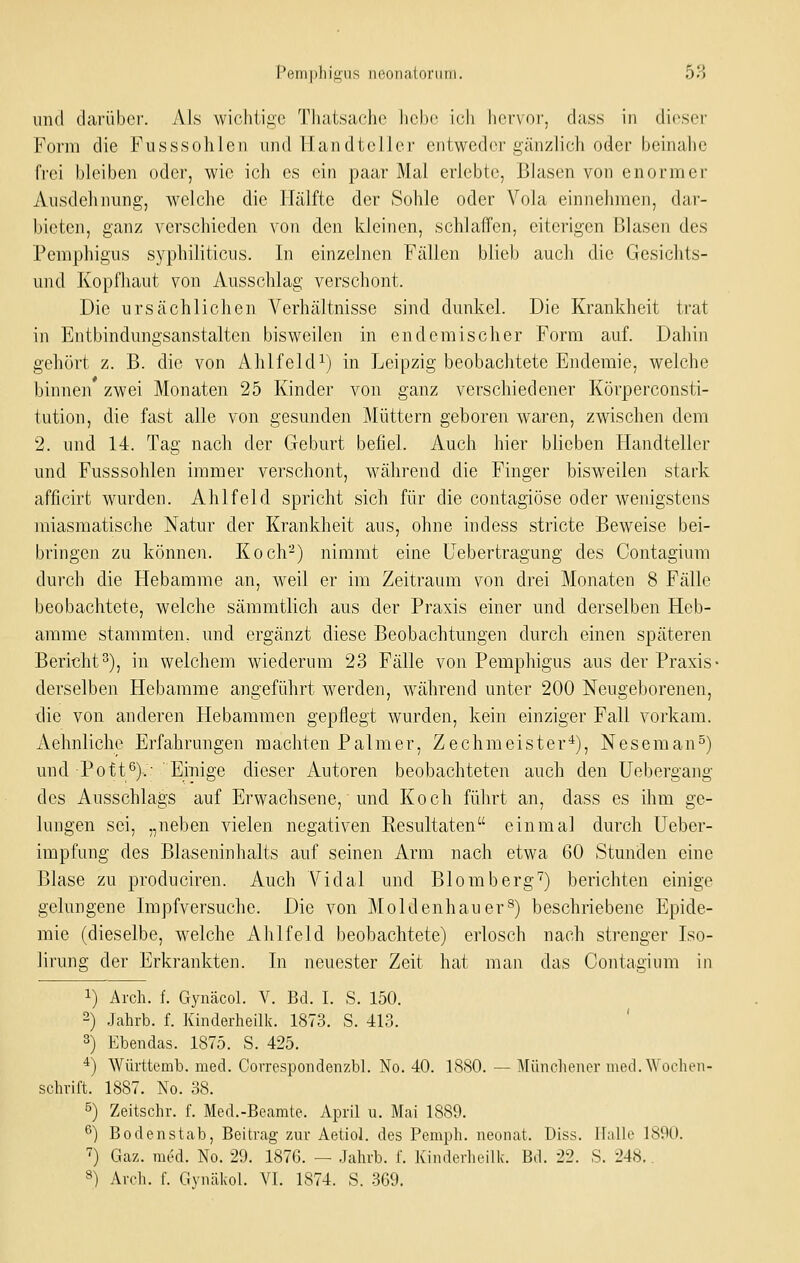 Pemphigus neonaloniiii. 58 und darüber. Als wicfiiigc Tliatsaclio licbo ich hervor, dass in dio^ser Form die Fusssohlen und Handteller entweder gänzlich oder beinahe frei bleiben oder, wie ich es ein paar Mal erlebte, Blasen von enormer Ausdehnung, welche die Hälfte der Sohle oder Vola einnehmen, dar- bieten, ganz verschieden von den kleinen, schlaffen, eiterigen Blasen des Pemphigus syphiliticus. In einzelnen Fällen blieb auch die Gesichts- und Kopfhaut von Ausschlag verschont. Die ursächlichen Verhältnisse sind dunkel. Die Krankheit trat in Entbindungsanstalten bisweilen in endemischer Form auf. Dahin gehört z. B. die von Ahlfeldi) in Leipzig beobachtete Endemie, welche binnen zwei Monaten 25 Kinder von ganz verschiedener Köi-perconsti- tution, die fast alle von gesunden Müttern geboren waren, zwischen dem 2. und 14. Tag nach der Geburt befiel. Auch hier blieben Handteller und Fusssohlen immer verschont, während die Finger bisweilen stark afficirt wurden. Ahlfeld spricht sich für die contagiöse oder wenigstens miasmatische Natur der Krankheit aus, ohne indess stricte Beweise bei- bringen zu können. Koch-) nimmt eine Uebertragung des Contagium durch die Hebamme an, weil er im Zeitraum von drei Monaten 8 Fälle beobachtete, welche sämmtlich aus der Praxis einer und derselben Heb- amme stammten, und ergänzt diese Beobachtungen durch einen späteren Bericht3), in welchem wiederum 23 Fälle von Pemphigus aus der Praxis- derselben Hebamme angeführt werden, während unter 200 Neugeborenen, die von anderen Hebammen gepflegt wurden, kein einziger Fall vorkam. Aehnliche Erfahrungen raachten P a 1 m e r, Z e c h m e i s t e r *), N e s e m a n ^) und Pott^)-.- ' Eiuige dieser Autoren beobachteten auch den Uebergang des Ausschlags auf Erwachsene, und Koch führt an, dass es ihm ge- lungen sei, „neben vielen negativen Kesultaten einmal durch Ueber- impfung des Blaseninhalts auf seinen Arm nach etwa 60 Stunden eine Blase zu produciren. Auch Vidal und Blomberg'^) berichten einige gelungene Impfversuche. Die von Moldenhauer^) beschriebene Epide- mie (dieselbe, welche Ahlfeld beobachtete) erlosch nach strenger Iso- lirung der Erkrankten. In neuester Zeit hat man das Contagium in 1) Arch. f. Gynäcol. V. Bd. I. S. 150. 2) Jahrb. f. Kinderheilk. 1873. S. 413. ' 3) Ebendas. 1875. S. 425. ^) Württemb. med. Corrcspondenzbl. No. 40. 1880. — Miinchener med. Wochen- schrift. 1887. No. 38. 5) Zeitschr. f. Med.-Beamte. April u. Mai 1889. 6) Bodenstab, Beitrag zur Aetiol. des Pemph. neonat. Diss. Halle 1890. ^) Gaz. med. No. 29. 187G. — Jahrb. f. Kinderheilk. Bd. 22. S. 248.. 8) Arch. f. Gynäkol. VI. 1874. S. 3G9.