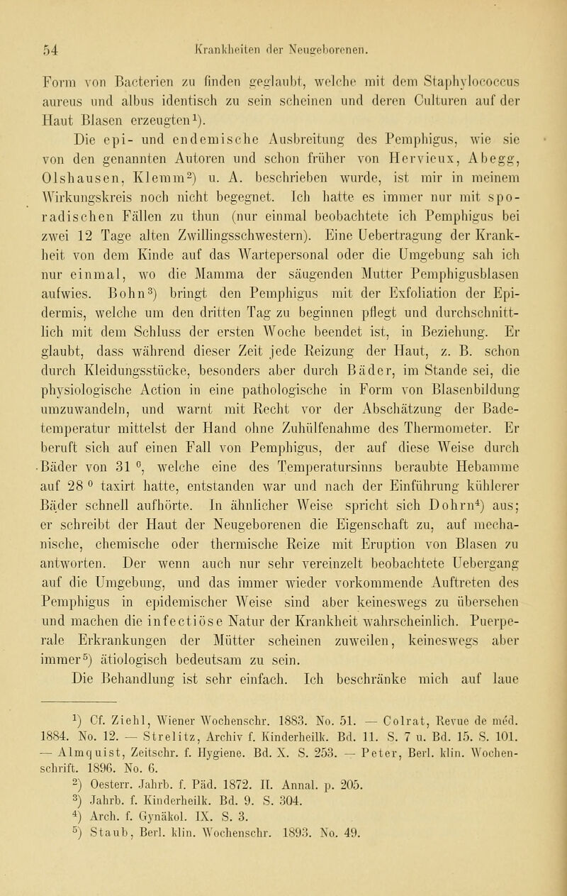 Form von Baoterien zu finden epalanbt, welche mit dem Staphylococcus aureus und albus identisch zu sein scheinen und deren Culturen auf der Haut Blasen erzeugten i). Die epi- und endemische Ausbreitung des Pemphigus, wie sie von den genannten Autoren und schon früher von Hervieux, Ab egg, Olshausen, Klemm2) u. A. beschrieben wurde, ist mir in meinem Wirkungskreis noch nicht begegnet. Ich hatte es immer nur mit spo- radischen Fällen zu thun (nur einmal beobachtete ich Pemphigus bei zwei 12 Tage alten Zwillingsschwestern). Eine Uebertragung der Krank- heit von dem Kinde auf das Wartepersonal oder die Umgebung sah ich nur einmal, wo die Mamma der säugenden Mutter Pemphigusblasen aufwies. Bohn^) bringt den Pemphigus mit der Exfoliation der Epi- dermis, welche um den dritten Tag zu beginnen pflegt und durchschnitt- lich mit dem Schluss der ersten Woche beendet ist, in Beziehung. Er glaubt, dass während dieser Zeit jede Reizung der Haut, z. B. schon durch Kleidungsstücke, besonders aber durch Bäder, im Stande sei, die physiologische Action in eine pathologische in Form von Blasenbildung umzuwandeln, und warnt mit Recht vor der Abschätzung der Bade- temperatur mittelst der Hand ohne Zuhülfenahme des Thermometer. Er beruft sich auf einen Fall von Pemphigus, der auf diese Weise durch • Bäder von 31 °, welche eine des Temperatursinns beraubte Hebamme auf 28 0 taxirt hatte, entstanden war und nach der Einführung kühlerer Bäder schnell aufhörte. In ähnlicher Weise spricht sich Dohrn*) aus; er schreibt der Haut der Neugeborenen die Eigenschaft zu, auf mecha- nische, chemische oder thermische Reize mit Eruption von Blasen zu antworten. Der wenn auch nur sehr vereinzelt beobachtete Uebergang auf die Umgebung, und das immer wieder vorkommende Auftreten des Pemphigus in epidemischer Weise sind aber keineswegs zu übersehen und machen die infectiöse Natur der Krankheit wahrscheinlich. Puerpe- rale Erkrankungen der Mütter scheinen zuweilen, keineswegs aber immer^) ätiologisch bedeutsam zu sein. Die Behandlung ist sehr einfach. Ich beschränke mich auf laue 1) Cf. Ziehl, Wiener Wochenschr. 1883. No. 51. — Colrat, Revue de med. 1884. No. 12. — Strelitz, Archiv f. Kinderheilk. Bd. 11. S. 7 u. Bd. 15. S. 101. — Almcjuist, Zeitschr. f. Hygiene. Bd. X. S. 253. — Peter, Berl. Idin. Wochen- schrift. 1896. No. 6. 2) Oesterr. Jahrb. f. Päd. 1872. II. Annal. p. 205. 3) .Jahrb. f. Kinderheilk. Bd. 9. S. 304. 4) Arch. f. Gynäkol. IX. S. 3. °) Staub. Berl. klin. Wochenschr. 1893. No. 49.