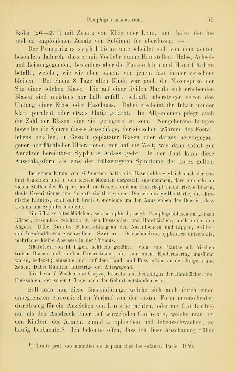 Bäder (26—27 o) mit Zusatz von Klcic oder Leim, und halle den hie und da empfohlenen Zusatz von Sublimat für überflüssig. — Der Pemphigus syphiliticus unterscheidet sich von dem acuten besonders dadurch, dass er mit Vorliebe dünne Hautstellen, Hals-, Achscl- und Leistengegenden, besonders aber die Fusssohlen und Handflächen befällt, welche, wie wir oben sahen, von jenem fast immer verschont bleiben. Bei einem 8 Tage alten Kinde war auch die Nasenspitze der Sitz einer solchen Blase. Die auf einer lividen Macula sich erhebenden Blasen sind meistens nur halb gefüllt, schlaff, übersteigen selten den Umfang einer Erbse oder Haselnuss. Dabei erscheint ihr Lihalt minder klar, purulent oder etwas blutig gefärbt. Im Allgemeinen pflegt auch die Zahl der Blasen eine viel geringere zu sein. Neugeborene bringen bisweilen die Spuren dieses Ausschlags, der sie schon während des Foetal- lebens befallen, in Gestalt geplatzter Blasen oder daraus hervorgegan- gener oberflächlicher ülcerationen mit auf die Welt, was dann sofort zur Annahme hereditärer Sj^^philis Anlass giebt. In der That kann diese Ausschlagsform als eins der frühzeitigsten Symptome der Lues gelten. Bei einem Küicle von 6 Monaten hatte die Blasenbildung gleich nach der Ge- burt begonnen und in den letzten Monaten dergestalt zugenommen, dass nunmehr an vielen Stellen des Körpers, auch im Gesicht und am Hinterkopf theils frische Blasen, theils Excoriationen und Schorfe sichtbar waren. Die schmutzige Hautfarbe, die chro- nische Rhinitis, schliesslich breite Condylome um den Anus gaben den Beweis, dass es sich um Syphilis handelte. Ein 6 Tage altes Mädchen, sehr atrophisch, zeigte Pemphigusblasen am ganzen Körper, .besonders reichlich in den Fusssohlen und Handflächen, auch unter den Nägeln.. Dabei Rhinitis, Schorfbildung an den Nasenlöchern und Lippen, Axillar- und Inguinaldrüsen geschwollen. Section. Osteochondritis syphilitica universalis, mehrfache kleine Abscesse in der Thymus. Mädchen von 14 Tagen, schlecht genährt. Volae und Plantae mit frischen trüben Blasen und runden Excoriationen, die von einem Epidermisring umsäumt waren, bedeckt; einzelne auch auf dem Hand- und Fussrücken, an den Fingern und Zehen. Dabei Rhinitis, Intertrigo der Aftergegend. Kind von 8 Wochen mit Coryza, Roseola und Pemphigus der Handllächen und Fusssohlen, der schon G Tage nach der Geburt entstanden war. Soll man nun diese Blasenbildung, welche sich auch durch einen unbegrenzten chronischen Verlauf von der ersten Form unterscheidet, durchweg für ein Anzeichen von Lues betrachten, oder mit Caillaulti) nur als den Ausdruck einer tief wurzelnden Cachcxie, welche man bei den Kindern der Armen, zumal atrophischen und lebensschwachen, so häufig beobachtet? Ich bekenne often, dass ich diese Anschauung früher 1) Traite prat. des maladies de la peau chez les enfanls. Paris. 185i).