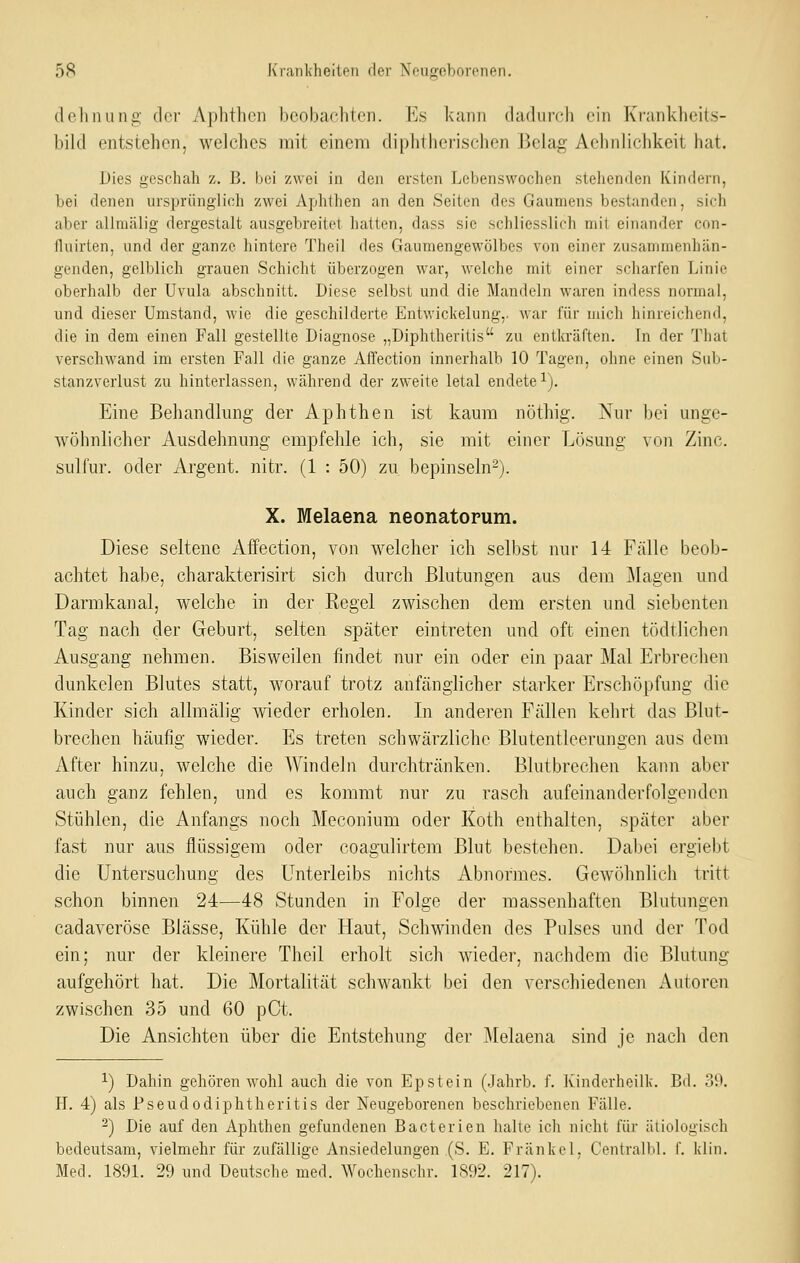 dehnung der Aphthen beobachten. Es kann cladnreh ein Krankheit.s- bild entstehen, welches mit einem diplithcrisehcn Belag Aehnlichkeit hat. Dies geschah z. B. bei zwei in den ersten Lebenswochen stehenden Kindern, bei denen ursprünglich zwei Aphthen an den Seiten des Gaumens bestanden, sich aber allmälig dergestalt ausgebreitet hatten, dass sie schliesslich mit einander con- fluirten, und der ganze hintere Theil des Gaumengewölbes von einer zusammenhän- genden, gelblich grauen Schicht überzogen war, welche mit einer scharfen Linie oberhalb der Uvula abschnitt. Diese selbst und die Mandeln waren indess normal, und dieser Umstand, wie die geschilderte Entwickelung,. war für mich hinreichend, die in dem einen Fall gestellte Diagnose „Diphtheritis zu entla-äften. In der That verschwand im ersten Fall die ganze Affection innerhalb 10 Tagen, ohne einen Sub- stanzverlust zu hinterlassen, während der zweite letal endete i). Eine Behandlung der Aphthen ist kaum nöthig. Nur bei unge- Avöhnlicher Ausdehnmig empfehle ich, sie mit einer Lösung von Zinc. sulfur. oder Argent. nitr. (1 : 50) zu bepinseln-). X. Melaena neonatorum. Diese seltene Affection, von welcher ich selbst nur 14 Fälle beob- achtet habe, charakterisirt sich durch Blutungen aus dem j\Iagen und Dannkanal, welche in der Regel zwischen dem ersten und siebenten Tag nach der Geburt, selten später eintreten und oft einen tödtlichen Ausgang nehmen. Bisweilen findet nur ein oder ein paar Mal Erbrechen dunkelen Blutes statt, w^orauf trotz anfänglicher starker Erschöpfung die Kinder sich allmälig wieder erholen. In anderen Fällen kehrt das Blut- brechen häufig wieder. Es treten schwärzliche Blutentleerungen aus dem After hinzu, welche die Windeln dm'chtränken. Blutbrechen kann aber auch ganz fehlen, und es kommt nur zu rasch aufeinanderfolgenden Stühlen, die Anfangs noch Meconium oder Koth enthalten, später aber fast nur aus flüssigem oder coagulirtem Blut bestehen. Dabei ergiebt die Untersuchung des Unterleibs nichts Abnormes. Gewöhnlich tritt schon binnen 24—48 Stunden in Folge der massenhaften Blutungen cadaveröse Blässe, Kühle der Haut, Schwinden des Pulses und der Tod ein; nur der kleinere Theil erholt sich wieder, nachdem die Blutung aufgehört hat. Die Mortalität schwankt bei den verschiedenen Autoren zwischen 35 und 60 pCt. Die Ansichten über die Entstehung der j\Ielaena sind je nach den 1) Dahin gehören wohl auch die von Epstein (.Jahrb. f. Kindorheilk. Bd. o9. H. 4) als Pseudodiphtheritis der Neugeborenen beschriebenen Fälle. ^) Die auf den Aphthen gefundenen Bacterien halte ich nicht für ätiologisch bedeutsam, vielmehr für zufällige Ansiedelungen (S. E. Fränkel, Centralbl. f. klin. Med. 1891. 29 und Deutsche med. Wochenschr. 1892. 217).