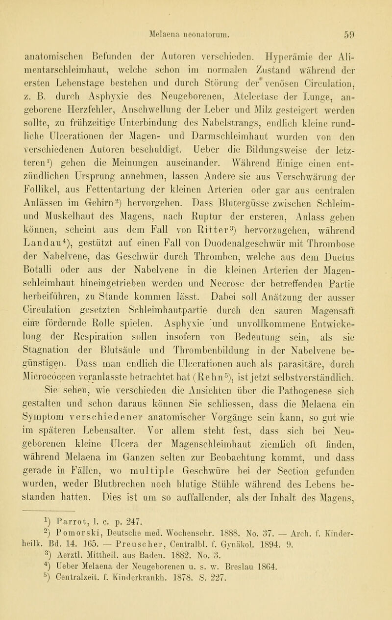 anatomiscilon Befunden der Autoi'on verschieden. Hyperämie der Ali- mentarschleimluiut, welche schon im normalen Zustajid während der ersten Lebenstage bestehen und durch Stiu-uni;- der venösen Circulation, z. B. durch Asphyxie des Neugeborenen, Atelectase der Lunge, an- geborene Herzfehler, Anschwellung der Leber und Milz gesteigert werden sollte, zu frühzeitige Unterbindung des Nabelstrangs, endlich kleine rund- liche ülcerationen der Magen- und Darmschleimhaut wurden von den verschiedenen Autoren beschuldigt, lieber die Bildungsweisc der letz- teren i) gehen die Meinungen auseinander. Während Einige einen ent- zündlichen Ursprung annehmen, lassen Andere sie aus Verschwärung der Follikel, aus Fettentartung der kleinen Arterien oder gar aus centralen Anlässen im Gehirn-) hervorgehen. Dass Blutergüsse zwischen Schleim- und Muskelhaut des Magens, nach Ruptur der ersteren, Anlass geben können, scheint aus dem Fall von Ritter^) hervorzugehen, während Landau*), gestützt auf einen Fall von Duodenalgeschwür mit Thrombose der Nabelvene, das Geschwür durch Thromben, welche aus dem Ductus Botalli oder aus der Nabelvene in die kleinen Arterien der Magen- schleimhaut hineingetrieben werden und Necrose der betreffenden Partie herbeiführen, zu Stande kommen lässt. Dabei soll iVnätzung der ausser Circulation gesetzten Schleimhautpartie durch den sauren Magensaft ein-e fördernde Rolle spielen. Asphyxie 'und unvollkommene Entwicke- lung der Respiration sollen insofern von Bedeutung sein, als sie Stagnation der Blutsäule und Thrombenbildung in der Nabelvene be- günstigen. Dass man endlich die Ülcerationen auch als parasitäre, durch Microcöccen veranlasste betrachtet hat (Rehn°), ist jetzt selbstverständlich. Sie sehen, wie verschieden die Ansichten über die Pathogenese sich gestalten und schon daraus können Sie schliessen, dass die Melaena ein Symptom verschiedener anatomischer Vorgänge sein kann, so gut wie im späteren Lebensalter. Vor allem steht fest, dass sich bei Neu- geborenen kleine Ulcera der Magenschleimhaut ziemlich oft finden, während Melaena im Ganzen selten zur Beobachtung kommt, und dass gerade in Fällen, wo multiple Geschwüre bei der Section gefunden wurden, weder Blutbrechen noch blutige Stühle während des Lebens be- standen hatten. Dies ist um so auffallender, als der Inhalt des Magens, 1) Parrot, 1. c. p. 247. 2) Pomorsld, Deutsche med. Wochenschr. 1888. No. 37. — Arcli. f. Kinder- heilk. Bd. 14. 165. — Preuscher, Centralbl. f. Gynäkol. 1894. 9. 3) Aerztl. Mittheil. aus Baden. 1882. No. ?>. *) Ueber Melaena der Neugeborenen u. s. w. Breslau 1864. 5) Centralzeit. f. Kinderkranldi. 1878. S. 227.