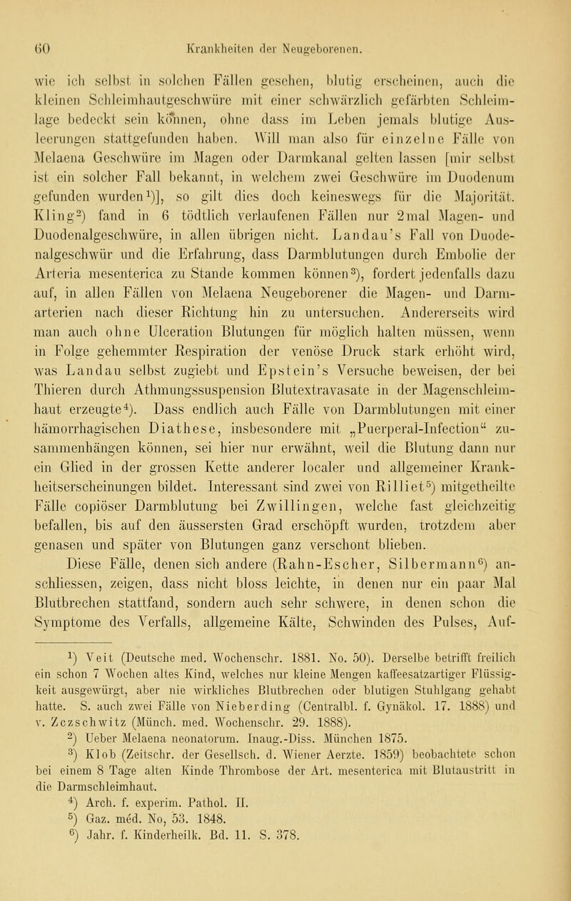 wie ich selbst in solchen Fällen gesehen, blutig erscheinen, auch die kleinen Schleimhautgeschwüre mit einer schwärzlich gefärbten Schleim- lage bedeckt sein können, ohne dass im Leben jemals blutige Aus- leerungen stattgefunden haben. AVill man also für einzelne Fälle von Melaena Geschwüre im Magen oder Darmkanal gelten lassen [mir selbst ist ein solcher Fall bekannt, in welchem zwei Geschwüre im Duodenum gefunden wurden i)], so gilt dies doch keineswegs für die Majorität. Kling-) fand in 6 tödtlich verlaufenen Fällen nur 2mal Magen- und Duodenalgeschwüre, in allen übrigen nicht. Landau's Fall von Duode- nalgeschwür und die Erfahrung, dass Darmblutungen durch Embolie der Arteria mesenterica zu Stande kommen können 3), fordert jedenfalls dazu auf, in allen Fällen von Melaena Neugeborener die Magen- und Darm- arterien nach dieser Richtung hin zu untersuchen. Andererseits wird man auch ohne ülceration Blutungen für möglich halten müssen, wenn in Folge gehemmter Respiration der venöse Druck stark erhöht wird, was Landau selbst zugiebt und Epstein's Versuche beweisen, der bei Thieren durch Athmungssuspension Blutextravasate in der Magenschleim- haut erzeugte*). Dass endlich auch Fälle von Darmblutungen mit einer hämorrhagischen Diathese, insbesondere mit „Puerperal-Lifection zu- sammenhängen können, sei hier nur erwähnt, weil die Blutung dann nur ein Glied in der grossen Kette anderer localer und allgemeiner Krank- heitserscheinungen bildet. Interessant sind zwei von Rilliet°) mitgetheilte Fälle copiöser Darmblutung bei Zwillingen, welche fast gleichzeitig befallen, bis auf den äussersten Grad erschöpft wurden, trotzdem aber genasen und später von Blutungen ganz verschont blieben. Diese Fälle, denen sich andere (Rahn-Escher, Silbermann*^) an- schliessen, zeigen, dass nicht bloss leichte, in denen nur ein paar Mal Blutbrechen stattfand, sondern auch sehr schwere, in denen schon die Symptome des Verfalls, allgemeine Kälte, Schwinden des Pulses, Auf- 1) Veit (Deutsche med. Wochenschr. 1881. No. 50). Derselbe betrifft freilich ein schon 7 Wochen altes Kind, welches nur kleine Mengen kadeesatzartiger Flüssig- keit ausgewürgt, aber nie wirkliches Blutbrechen oder blutigen Stuhlgang gehabt hatte. S. auch zwei Fälle von Nieberding (Centralbl. f. Gynäkol. 17. 1888) und V. Zczschwitz (Münch. med. Wochenschr. 29. 1888). 2) Ueber Melaena neonatorum. Inaug.-Diss. München 1875. 3) Klob (Zeitschr. der Gesellsch. d. Wiener Aerzte. 1859) beobachtete schon bei einem 8 Tage alten Kinde Thrombose der Art. mesenterica mit Blutaustritt in die Darmschleimhaut. *) Arch. f. experim. Pathol. II. 5) Gaz. med. No, 53. 1848. 6) Jahr. f. Kinderheilk. Bd. 11. S. 378.
