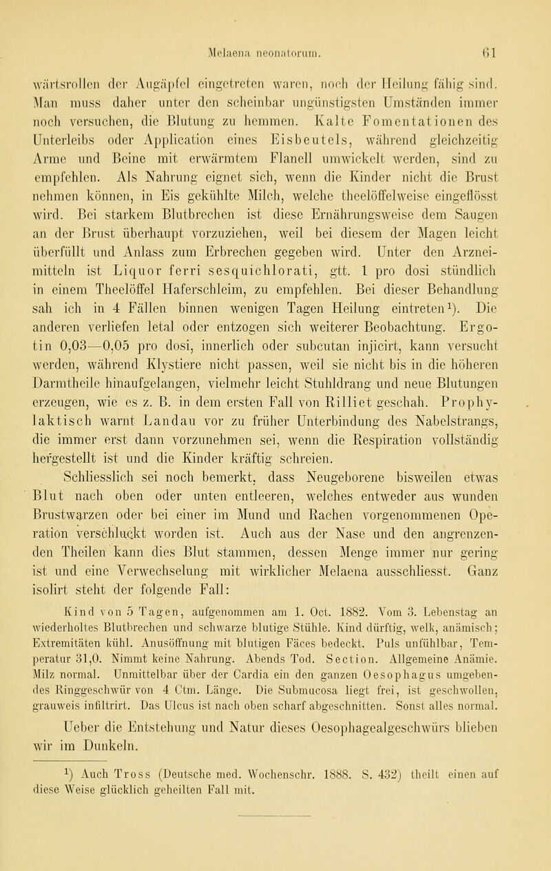 wävtsrollcn der Angäpfel eingetreten waren, noch der Heilung fällig sind. Man muss daher unter den scheinbar ungünstigsten Umständen immer noch versuchen, die Blutung zu hemmen. Kalte Fomentationen des Unterleibs oder Application eines Eisbeutels, während gleichzeitig Arme und Beine mit erwärmtem Flanell umwickelt werden, sind zu empfehlen. Als Nahrung eignet sich, wenn die Kinder nicht die Brust nehmen können, in Eis gekühlte Milch, welche theelöffelweise eingeflösst wird. Bei starkem Blutbrechen ist diese Ernährungsweise dem Saugen an der Brust überhaupt vorzuziehen, weil bei diesem der Magen leicht überfüllt und Anlass zum Erbrechen gegeben wird. Unter den Arznei- mitteln ist Liquor ferri sesquichlorati, gtt. 1 pro dosi stündlich in einem Theelöffel Haferschleim, zu empfehlen. Bei dieser Behandlung sah ich in 4 Fällen binnen wenigen Tagen Heilung eintreten i). Die anderen verliefen letal oder entzogen sich weiterer Beobachtung. Ergo- tin 0,03—0,05 pro dosi, innerlich oder subcutan injicirt, kann versucht werden, während Klystiere nicht passen, weil sie nicht bis in die höheren Darmtheile hinaufgelangen, vielmehr leicht Stuhldrang und neue Blutungen erzeugen, wie es z. B. in dem ersten Fall von Rilliet geschah. Prophy- laktisch warnt Landau vor zu früher Unterbindung des Nabelstrangs, die immer erst dann vorzunehmen sei, wenn die Respiration vollständig hefgestellt ist und die Kinder kräftig schreien. Schliesslich sei noch bemerkt, dass Neugeborene bisweilen etwas Blut nach oben oder unten entleeren, welches entweder aus wunden Brustwarzen oder bei einer im Mund und Rachen vorgenommenen Ope- ration verschluckt worden ist. Auch aus der Nase und den angrenzen- den Theilen kann dies Blut stammen, dessen Menge immer nur gering ist und eine Verwechselung mit wirklicher Melaena ausschliesst. Ganz isolirt steht der folgende Fall: Kind von 5 Tagen, aufgenommen am 1. Oct. 1882. Vom 3. Lebenstag an wiederholtes Blutbrechen und schwarze blutige Stühle. Kind dürftig, Avelk, anämisch; Extremitäten kühl. Anusöfl'nung mit blutigen Fäces bedeckt. Puls unfühlbar, Tem- peratur 31,0. Nimmt keine Nahrung. Abends Tod. Section. Allgemeine Anämie. Milz normal. Unmittelbar über der Cardia ein den ganzen Oesophagus umgeben- des Ringgeschwür von 4 Ctm. Länge. Die .Submiicosa liegt frei, ist geschwollen, grauweis inflltrirt. Das Ulcus ist nach oben scharf abgeschnitten. Sonst alles normal. Ueber die Entstehung und Natur dieses Oesophagealgeschwürs blieben wir im Dunkeln. 1) Auch Tross (Deutsche med. Wochenschr. 1888. S, 432) thcili einen auf diese Weise glücklich geheilten Fall mit.