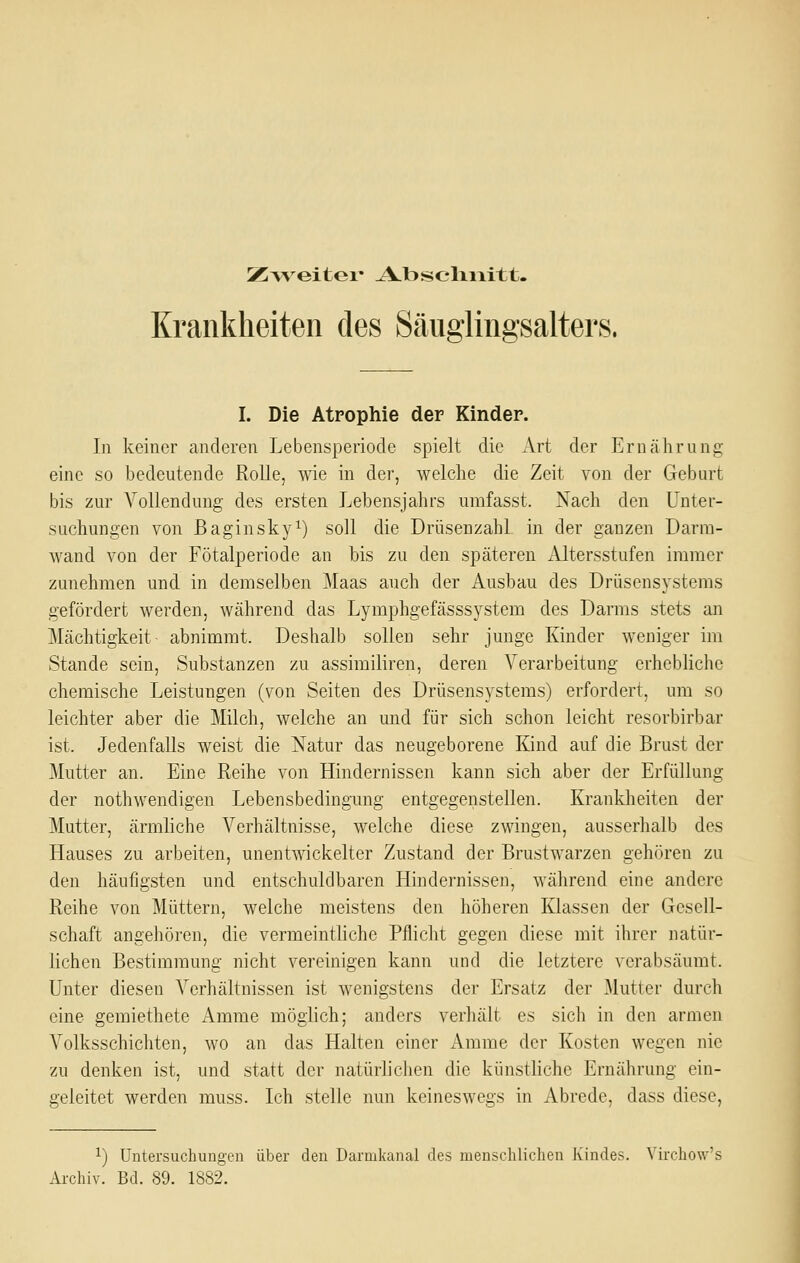 Krankheiten des Säuglingsalters. I. Die Atrophie der Kinder. In keiner anderen Lebensperiode spielt die Art der Ernährung eine so bedeutende Rolle, wie in der, welche die Zeit von der Geburt bis zur Vollendung des ersten Lebensjahrs umfasst. Nach den Unter- suchungen von Baginsky^) soll die Drüsenzahl in der ganzen Darm- wand von der Fötalperiode an Ms zu den späteren Altersstufen immer zunehmen und in demselben Maas anch der Ausbau des Drüsensystems gefördert werden, während das Lymphgefässsystem des Darms stets an Mächtigkeit abnimmt. Deshalb sollen sehr junge Kinder weniger im Stande sein, Substanzen zu assimiliren, deren Verarbeitung erhebliche chemische Leistungen (von Seiten des Drüsensystems) erfordert, um so leichter aber die Milch, welche an und für sich schon leicht resorbirbar ist. Jedenfalls weist die Natur das neugeborene Kind auf die Brust der Mutter an. Eine Reihe von Hindernissen kann sich aber der Erfüllung der nothwendigen Lebensbedingung entgegenstellen. Krankheiten der Mutter, ärmliche Verhältnisse, welche diese zwingen, ausserhalb des Hauses zu arbeiten, unentwickelter Zustand der Brustwarzen gehören zu den häufigsten und entschuldbaren Hindernissen, während eine andere Reihe von Müttern, welche meistens den höheren Klassen der Gesell- schaft angehören, die vermeintliche Pflicht gegen diese mit ihrer natür- lichen Bestimmung nicht vereinigen kann und die letztere verabsäumt. Unter diesen Verhältnissen ist wenigstens der Ersatz der Mutter durch eine gemiethete Amme möglich; anders verhält es sich in den armen Volksschichten, wo an das Halten einer Amme der Kosten wegen nie zu denken ist, und statt der natürlichen die künstliche Ernährung ein- geleitet werden muss. Ich stelle nun keineswegs in Abrede, dass diese, ^) Untersuchungen über den Darmkanal des menschlichen Kindes. Virchow's Archiv. Bd. 89. 1882.