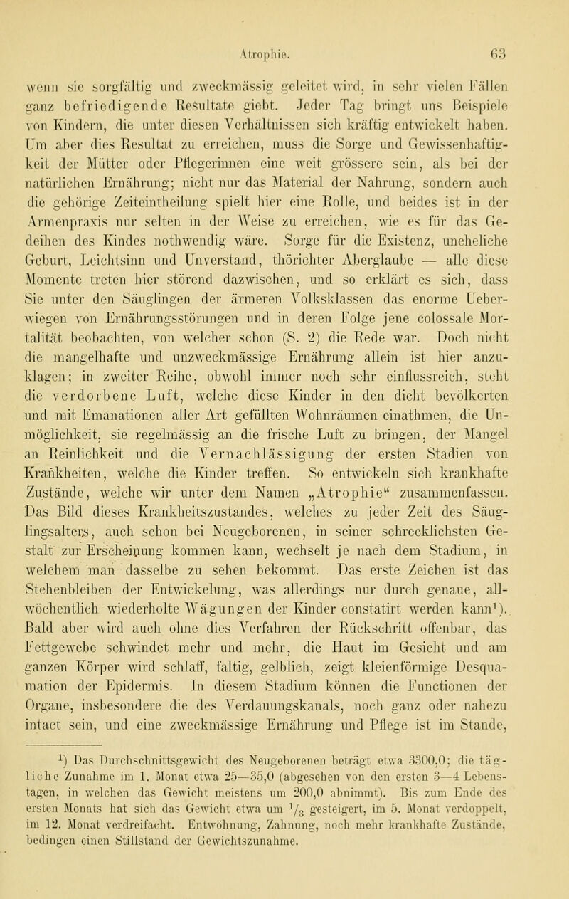 wenn sie sorgfältig und zweckmässig geleitet wird, in sehr vielen Fällen ganz befriedigende Resultate gicbt. Jeder Tag bringt uns Beispiele von Kindern, die unter diesen Verhältnissen sich kräftig entwickelt haben. Um aber dies Resultat zu erreichen, muss die Sorge und Gewissenhaftig- keit der Mütter oder Pflegerinnen eine weit grössere sein, als bei der natürlichen Ernährung; nicht nur das j\Iaterial der Nahrung, sondern auch die gehörige Zeiteintheilung spielt hier eine Rolle, und beides ist in der Armenpraxis nur selten in der Weise zu erreichen, wie es für das Ge- deihen des Kindes nothwendig wäre. Sorge für die Existenz, uneheliche Geburt, Leichtsinn und Unverstand, thörichter Aberglaube — alle diese Momente treten hier störend dazwischen, und so erklärt es sich, dass Sie unter den Säuglingen der ärmeren Volksklassen das enorme Ueber- wiegen von Ernährungsstörungen und in deren Folge jene colossale Mor- talität beobachten, von welcher schon (S. 2) die Rede war. Doch nicht die mangelhafte und unzweckmässige Ernährung allein ist hier anzu- klagen; in zweiter Reihe, obwohl immer noch sehr einflussreich, steht die verdorbene Luft, welche diese Kinder in den dicht bevölkerten und mit Emanationen aller Art gefüllten Wohnräumen einathmen, die Un- möglichkeit, sie regelmässig an die frische Luft zu bringen, der Mangel an Reinlichkeit und die Vernachlässigung der ersten Stadien von Krankheiten, welche die Kinder treffen. So entwickeln sich krankliafte Zustände, welche wir unter dem Namen „Atrophie zusammenfassen. Das Bild dieses Krankheitszustandes, welches zu jeder Zeit des Säug- lingsalter^, auch schon bei Neugeborenen, in seiner schrecldichsten Ge- stalt zur Erscheinung kommen kann, wechselt je nach dem Stadium, in welchem man dasselbe zu sehen bekommt. Das erste Zeichen ist das Stehenbleiben der Entwickelung, was allerdings nur durch genaue, all- wöchenthch wiederholte Wägungen der Kinder constatirt werden kann^).. Bald aber wird auch ohne dies Verfahren der Rückschritt offenbar, das Fettgewebe schwindet mehr und mehr, die Haut im Gesicht und am ganzen Körper wird schlaff, faltig, gelblich, zeigt kleienförmige Desqua- mation der Epidermis. In diesem Stadium können die Functionen der Organe, insbesondere die des Verdauungskanals, noch ganz oder nahezu intact sein, und eine zweckmässige Ernährung und Pflege ist im Stande, 1) Das Durchschnittsgewicht des Neugeborenen beträgt etwa 3300,0; die täg- liche Zunahme im 1. Monat etwa 25—35,0 (abgesehen von den ersten 3—4 Lebens- tagen, in welchen das Gewicht meistens um 200,0 abnimmt). Bis zum Ende des ersten Monats hat sich das Gewicht etwa um 1/3 gesteigert, im 5. Monat verdoppelt, im 12. Monat verdreifacht. Entwölmung, Zahnung, noch mehr krankhafte Zustände, bedingen einen Stillstand der Gewichtszunahme.