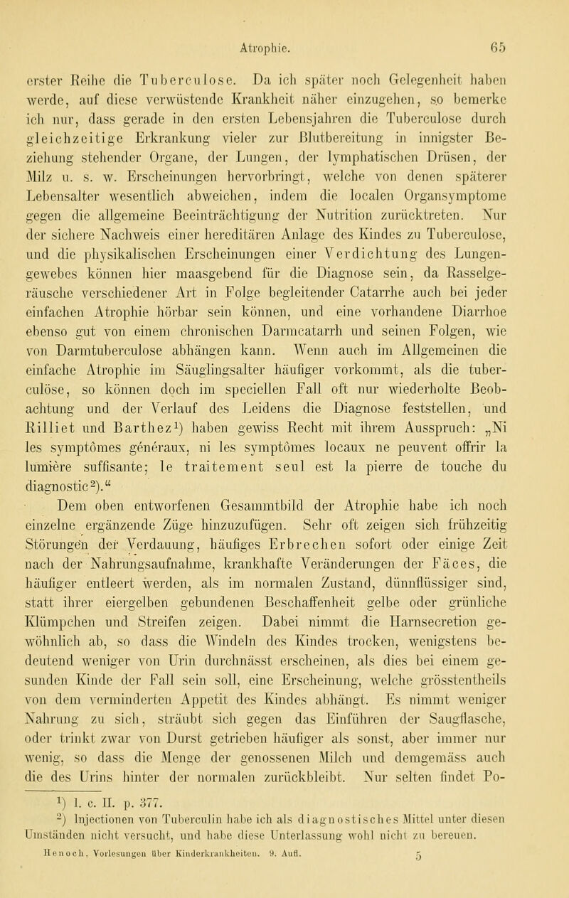 erster Reihe die Tu bereu lose. Da ich später noch Gelegenheit haben werde, auf diese verwüstende Krankheit näher einzugehen, s.o bemerke ich nur, dass gerade in den ersten Lebensjahren die Tuberculose durch gleichzeitige Erkrankung vieler zur ßlutbereitung in innigster Be- ziehung stehender Organe, der Lungen, dei' lymphatischen Drüsen, der Milz u. s. w. Erscheinungen hervorbringt, welche von denen späterer Lebensalter wesentlich abweichen, indem die localen Organsymptome gegen die allgemeine Beeinträchtigung der Nutrition zurücktreten. Nur der sichere Nachweis einer hereditären Anlage des Kindes zu Tubei'culose, und die physikalischen Erscheinungen einer Verdichtung des Lungen- gewebes können hier maasgebend für die Diagnose sein, da Rasselge- räusche verschiedener Art in Folge begleitender Catarrhe auch bei jeder einfachen Atrophie hörbar sein können, und eine vorhandene Diarrhoe ebenso gut von einem chronischen Darmcatarrh und seinen Folgen, wie von Darmtuberculose abhängen kann. Wenn auch im Allgemeinen die einfache Atrophie im Säuglingsalter häufiger vorkommt, als die tuber- culose, so können doch im speciellen Fall oft nur wiederholte Beob- achtung und der Verlauf des Leidens die Diagnose feststellen, und Rilliet und Barthez^) haben gewiss Recht mit ihrem Ausspruch: „Ni les symptömes generaux, ni les symptömes locaux ne peuvent offrir la lumiere süffisante; le traitement seul est la pierre de touche du diagnostic^). Dem oben entworfenen Gesammtbild der Atrophie habe ich noch einzelne ergänzende Züge hinzuzufügen. Sehr oft zeigen sich frühzeitig Störungen der Verdauung, häufiges Erbrechen sofort oder einige Zeit nach der Nahrungsaufnahme, krankhafte Veränderungen der Fäces, die häufiger entleert werden, als im normalen Zustand, dünnflüssiger sind, statt ihrer eiergelben gebundenen Beschaffenheit gelbe oder grünliche Klümpchen und Streifen zeigen. Dabei nimmt die Harnsecretion ge- wöhnlich ab, so dass die V^indeln des Kindes trocken, wenigstens be- deutend weniger von Urin durchnässt erscheinen, als dies bei einem ge- sunden Kinde der Fall sein soll, eine Erscheinung, welche grösstentheils von dem verminderten Appetit des Kindes abhängt. Es nimmt weniger Nahrung zu sich, sträubt sich gegen das Einführen der Saugflasche, oder trinkt zwar von Durst getrieben häufiger als sonst, aber immer nur wenig, so dass die Menge der genossenen Milch und demgeraäss auch die des Urins hinter der normalen zurückbleibt. Nur selten findet Po- 1) 1. e. IL p. 377. -) Injectionen von Tuberculin habe ich als diagnostisches Mittel unter diesen Umständen nicht versucht, und habe diese Unterlassung- wohl nicht zu bereuen. Henocli. YorlesunKen über Kinderki-aiikheitcii. 9. Aufl. r.
