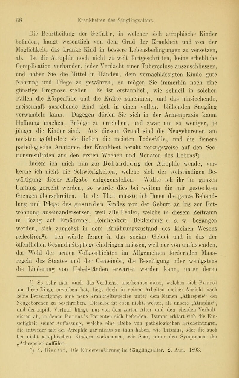 Die Beurtheiliing der Gefahr, in welcher sich atrophische Kinder befinden, hängt wesentlich von dem Grad der Krankheit und von der Möglichkeit, das kranke Kind in bessere Lebensbedingungen zu versetzen, ab. Ist die Atrophie noch nicht zu weit fortgeschritten, keine erhebliche Complication vorhanden, jeder Verdacht einer Tuberculose auszuschliessen, und haben Sie die Mittel in Händen, dem vernachlässigten Kinde gute Nahrung und Pflege zu gewähren, so mögen Sie immerhin noch eine günstige Prognose stellen. Es ist erstaunlich, wie schnell in solchen Fällen die Körperfülle und die Kräfte zunehmen, und das hinsiechende, greisenhaft aussehende Kind sich in einen vollen, blühenden Säugling verwandeln kann. Dagegen dürfen Sie sich in der Armenpraxis kaum Hoffmmg machen, Erfolge zu erreichen, und zwar um so weniger, je jünger die Kinder sind. Aus diesem Grund sind die Neugeborenen am meisten gefährdet; sie liefern die meisten Todesfälle, und die feinere pathologische Anatomie der Krankheit beruht vorzugsweise auf den Sec- tionsresultaten aus den ersten Wochen und Monaten des Lebens^). Indem ich mich nun zur Behandlung der Atrophie wende, ver- kenne ich nicht die Schwierigkeiten, welche sich der vollständigen Be- wältigung dieser Aufgabe entgegenstellen. Wollte ich ihr im ganzen Umfang gerecht werden, so würde dies bei weitem die mir gesteckten Grenzen überschreiten. In der That müsste ich Ihnen die ganze Behand- lung und Pflege des gesunden Kindes von der Geburt an bis zur Ent- wöhnung auseinandersetzen, weil alle Fehler, welche in diesem Zeitraum in Bezug auf Ernährung, Reinlichkeit, Bekleidung u. s. w. begangen werden, sich zunächst in dem Emähruiigszustand des kleinen Wesens reflectiren^). Ich würde ferner in das sociale Gebiet und in das der öffentlichen Gesundheitspflege eindringen müssen, weil nur von umfassenden, das Wohl der armen Volksschichten im Allgemeinen fördernden ^laas- regeln des Staates und der Gemeinde, die Beseitigung oder wenigstens die Linderung von Uebelständen erwartet werden kann, unter deren 1) So sehr man auch das Verdienst anerkennen niuss, welches sich Parrot um diese Dinge erworben hat, liegt doch in seinen Arbeiten meiner Ansicht nach Iceine Berechtigung, eine neue Krankheitsspecies unter dem Namen „Athrepsie der Neugeborenen zu beschreiben. Dieselbe ist eben nichts weiter, als unsere „Atrophie, und der rapide Verlauf hängt nur von dem zarten Alter und den elenden Verhält- nissen ab, in denen Parrot's Patienten sich befanden. Daraus erklärt sich die Ein- seitigkeit seiner Auffassung, welche eine Reihe von pathologischen Erscheinungen, die entweder mit der Atrophie gar nichts zu thun haben, wie Trismus, oder die auch bei nicht atrophischen Kindern vorkommen, wie Soor, unter den Symptomen der „Athrepsie aufführt. '^) S. Biedert, Die Kinderernährnno- im Säuglingsalter. 2. Aull. 1893.