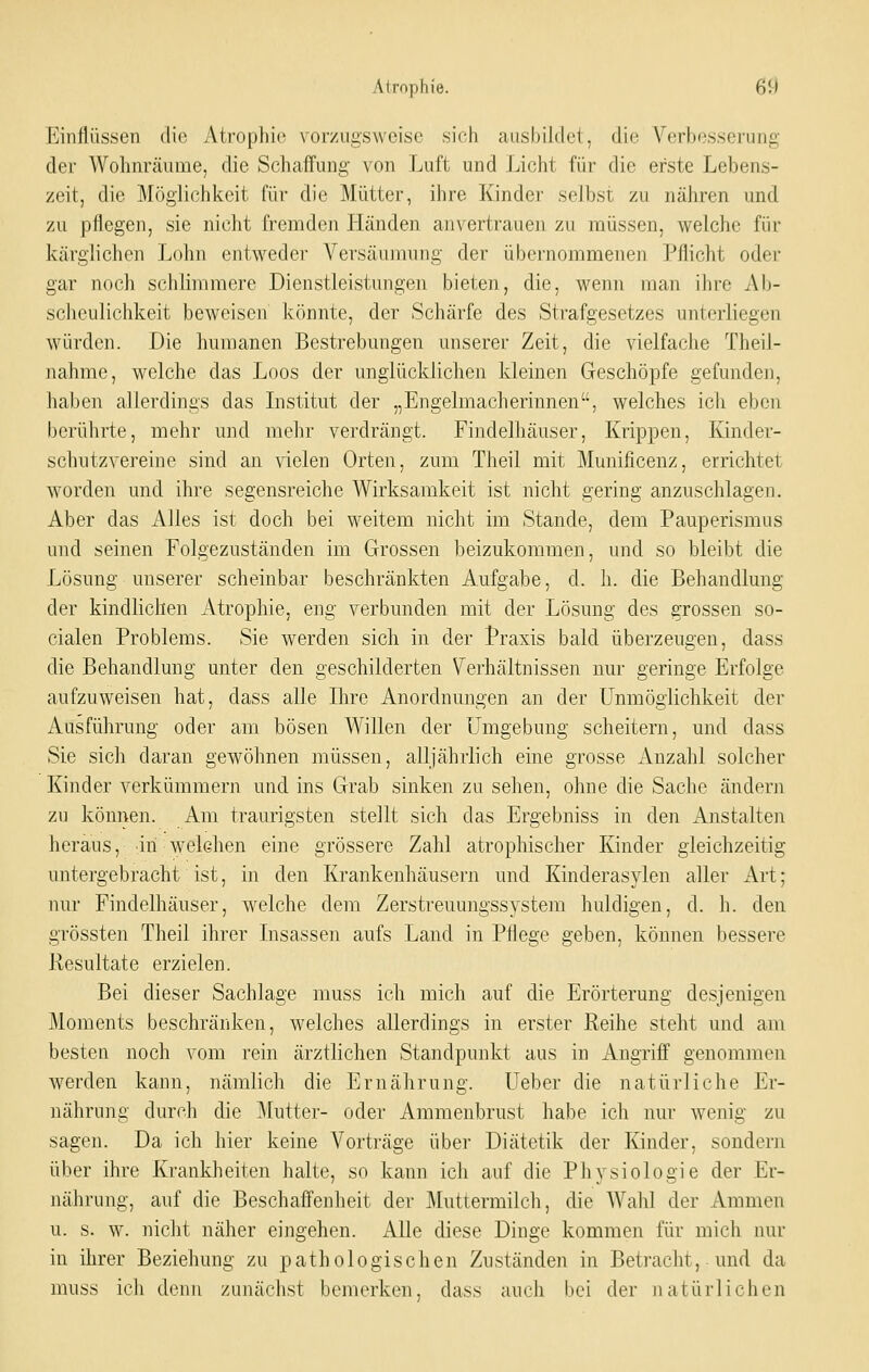 Einflüssen die Atrophie vorzugsweise sich ausbildet, die Verbesserung der Wohnräume, die Schaffung von Luft und Licht für die erste Lebens- zeit, die j\Iöglichkeit für die Mütter, ihre Kindei- selbst zu nähren und zu pflegen, sie nicht fremden Lländen anvertrauen zu müssen, welche für kärglichen Lohn entweder Versäumung der übernommenen Pflicht oder gar noch schlimmere Dienstleistungen bieten, die, wenn man ihre Ab- scheulichkeit beweisen könnte, der Schärfe des Strafgesetzes unterliegen würden. Die humanen Bestrebungen unserer Zeit, die vielfache Theil- nahme, welche das Loos der unglücklichen kleinen Geschöpfe gefunden, haben allerdings das Listitut der „Engelmacherinnen, welches ich eben berührte, mehr und mehr verdrängt. Findelhäuser, Krippen, Kinder- schutzvereine sind an vielen Orten, zum Theil mit Munificenz, errichtet worden und ihre segensreiche Wirksamkeit ist nicht gering anzuschlagen. Aber das Alles ist doch bei weitem nicht im Stande, dem Pauperismus und seinen Folgezuständen im Grossen beizukomraen, und so bleibt die Lösung unserer scheinbar beschränkten Aufgabe, d. h. die Behandlung der kindlichen Atrophie, eng verbunden mit der Lösung des grossen so- cialen Problems. Sie werden sicli in der Praxis bald überzeugen, dass die Behandlung unter den geschilderten Verhältnissen nur geringe Erfolge aufzuweisen hat, dass alle Ihre Anordnungen an der Unmöglichkeit der Ausführung oder am bösen Willen der Umgebung scheitern, und dass Sie sich daran gewöhnen müssen, alljährlich eine grosse Anzahl solcher Kinder verkümmern uud ins Grab sinken zu sehen, ohne die Sache ändern zu können. Am traurigsten stellt sich das Ergebniss in den Anstalten heraus, in welchen eine grössere Zahl atrophischer Kinder gleichzeitig untergebracht ist, in den Krankenhäusern und Kinderasylen aller Art; nur Findelhäuser, welche dem Zerstreuungssystem huldigen, d. h. den grössten Theil ihrer Lisassen aufs Land in Pflege geben, können bessere Resultate erzielen. Bei dieser Sachlage muss ich mich auf die Erörterung desjenigen Moments beschränken, welches allerdings in erster Reihe steht und am besten noch vom rein ärztlichen Standpunkt aus in Angrilf genommen werden kann, nämlich die Ernährung. Ueber die natürliche Er- nährung durch die ]\lutter- oder Ammenbrust habe ich nur wenig zu sagen. Da ich hier keine Vorträge über Diätetik der Kinder, sondern über ihre Krankheiten halte, so kann ich auf die Physiologie der Er- nährung, auf die Beschaffenheit der Muttermilch, die AVahl der Ammen u. s. w. nicht näher eingehen. i\.lle diese Dinge kommen für mich nur in ihrer Beziehung zu pathologischen Zuständen in Betracht, und da muss ich denn zunächst bemerken, dass auch bei der natürlichen