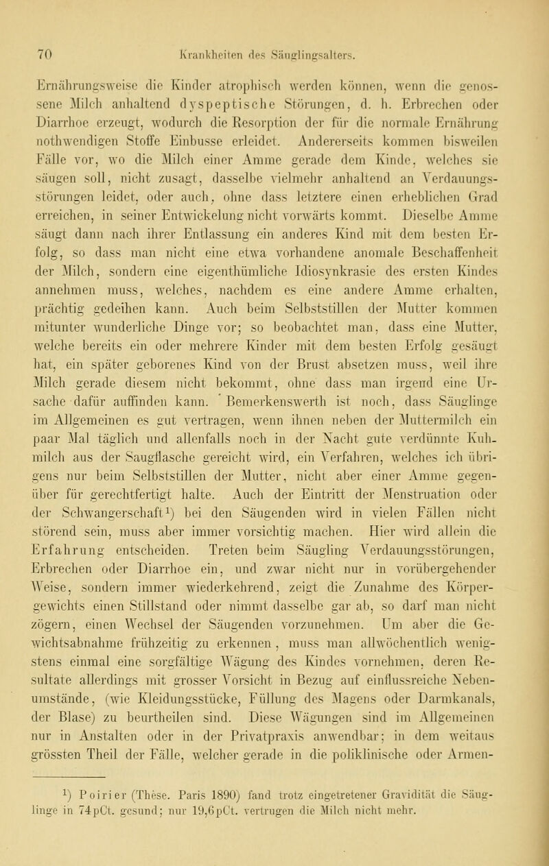 Erncährungsweise die Kinder atrophisch werden können, wenn die genos- sene Milch anhaltend dyspeptische Störungen, d. h. Erbrechen oder Diarrhoe erzeugt, wodurch die Resorption der für die normale Ernährung nothwendigen Stoffe Einbusse erleidet. Andererseits kommen bisweilen Fälle vor, wo die Milch einer Amme gerade dem Kinde, welches sie säugen soll, nicht zusagt, dasselbe vielmehr anhaltend an Verdauungs- störungen leidet, oder auch, ohne dass letztere einen erheblichen Grad erreichen, in seiner Entwickelung nicht vorwärts kommt. Dieselbe Amme säugt dann nach ihrer Entlassung ein anderes Kind mit dem besten Er- folg, so dass man nicht eine etwa vorhandene anomale Beschaffenheit der 31ilch, sondern eine eigenthümliche Idiosynkrasie des ersten Kindes annehmen muss, welches, nachdem es eine andere Amme erhalten, prächtig gedeihen kann. Auch beim Selbststillen der Mutter kommen mitunter wunderliche Dinge vor; so beobachtet man, dass eine Mutter, welche bereits ein oder mehrere Kinder mit dem besten Erfolg gesäugt hat, ein später geborenes Kind von der Brust absetzen muss, weil ihre Milch gerade diesem nicht bekommt, ohne dass man irgend eine Ur- sache dafür auffinden kann. Bemerkenswerth ist noch, dass Säuglinge im Allgemeinen es gut vertragen, wenn ihnen neben der Muttermilch ein paar Mal täglich und allenfalls noch in der Nacht gute verdünnte Kuh- milch aus der Saugflasche gereicht wird, ein Verfahren, welches ich übri- gens nur beim Selbststillen der Mutter, nicht aber einer Amme gegen- über für gerechtfertigt halte. Auch der Eintritt der ]\Ienstruation oder der Schwangerschaft^) bei den Säugenden wird in vielen Fällen nicht störend sein, muss aber immer vorsichtig machen. Hier wird allein die Erfahrung entscheiden. Treten beim Säugling Verdauungsstörungen, Erbrechen oder Diarrhoe ein, und zwar nicht nur in vorübergehender Weise, sondern immer wiederkehrend, zeigt die Zunahme des Kürper- gewichts einen Stillstand oder nimmt dasselbe gar ab, so darf man nicht zögern, einen Wechsel der Säugenden vorzunehmen. Um aber die Ge- wichtsabnahme frühzeitig zu erkennen , muss man allwöchentlich wenig- stens einmal eine sorgfältige AVägung des Kindes vornehmen, deren Re- sultate allerdings mit grosser A^orsicht in Bezug auf einflussreiche Neben- umstände, (wie Kleidungsstücke, Füllung des Magens oder Darmkanals, der Blase) zu beurtheilen sind. Diese Wägungen sind im Allgemeinen nur in Anstalten oder in der Privatpraxis anwendbar; in dem weitaus grössten Theil der Fälle, welcher gerade in die poliklinische oder Armen- 1) Poirier (These. Paris 1890; fand trotz eingetretener Gravidität die Säng- linge in 74pCt. gcsnnd; nur 19,6pCt. vertrugen die Milch nicht mehr.