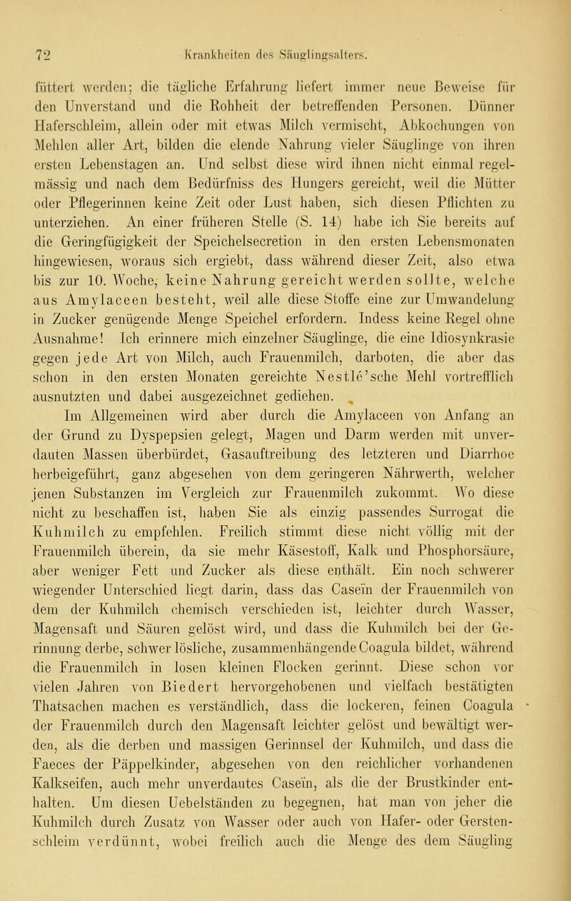 füttert werden; die tägliche Erfahrung- liefert immei' neue Beweise für den Unverstand und die Rohheit der betreffenden Personen. Dünner Haferschleim, allein oder mit etwas Milch vermischt, Abkochungen von Mehlen aller Art, bilden die elende Nahrung vieler Säuglinge von ihren ersten Lebenstagen an. Und selbst diese wird ihnen nicht einmal regel- mässig und nach dem Bedürfniss des Hungers gereicht, weil die Mütter oder Pflegerinnen keine Zeit oder Lust haben, sich diesen Pflichten zu unterziehen. An einer früheren Stelle (S. 14) habe ich Sie bereits auf die Geringfügigkeit der Speichelsecretion in den ersten Lebensmonaten hingewiesen, woraus sich ergiebt, dass während dieser Zeit, also etwa bis zur 10. Woche, keine Nahrung gereicht werden sollte, welche aus Amylaceen besteht, weil alle diese Stoffe eine zur Umwandelung in Zucker genügende Menge Speichel erfordern. Indess keine Regel ohne Ausnahme! Ich erinnere mich einzelner Säuglinge, die eine Idiosynkrasie gegen jede Art von Milch, auch Frauenmilch, darboten, die aber das schon in den ersten Monaten gereichte Nestle'sehe Mehl vortrefflich ausnutzten und dabei ausgezeichnet gediehen. Im Allgemeinen wird aber durch die Amylaceen von Anfang an der Grund zu Dyspepsien gelegt, Magen und Darm werden mit unver- dauten Massen überbürdet, Gasauftreibung des letzteren und Diarrhoe herbeigeführt, ganz abgesehen von dem geringeren Nährwerth, welcher jenen Substanzen im Vergleich zur Frauenmilch zukommt. AVo diese nicht zu beschaffen ist, haben Sie als einzig passendes Surrogat die Kuhmilch zu empfehlen. Freilich stimmt diese nicht völlig mit der Frauenmilch überein, da sie mehr Käsestoff, Kalk und Phosphorsäure, aber weniger Fett und Zucker als diese enthält. Ein noch schwerer wiegender Unterschied liegt darin, dass das Casein der Frauenmilch von dem der Kuhmilch chemisch verschieden ist, leichter durch AVasser, Magensaft und Säuren gelöst wird, und dass die Kuhmilch bei der Ge- rinnung derbe, schwerlösliche, zusammenhängendeCoagula bildet, während die Frauenmilch in losen kleinen Flocken gerinnt. Diese schon vor vielen Jahren von Biedert hervorgehobenen und vielfach bestätigten Thatsachen machen es verständlich, dass die lockeren, feinen Coagula der Frauenmilch durch den Magensaft leichter gelöst und bewältigt wer- den, als die derben und massigen Gerinnsel der Kuhmilch, und dass die Faeces der Päppelkinder, abgesehen von den reichlicher vorhandenen Kalkseifen, auch mehr unverdautes Casein, als die der Brustkinder ent- halten. Um diesen Uebelständen zu begegnen, hat man von jeher die Kuhmilch durch Zusatz von Wasser oder auch von Hafer- oder Gersten- schleim verdünnt, wobei freilich auch die Menge des dem Säugling