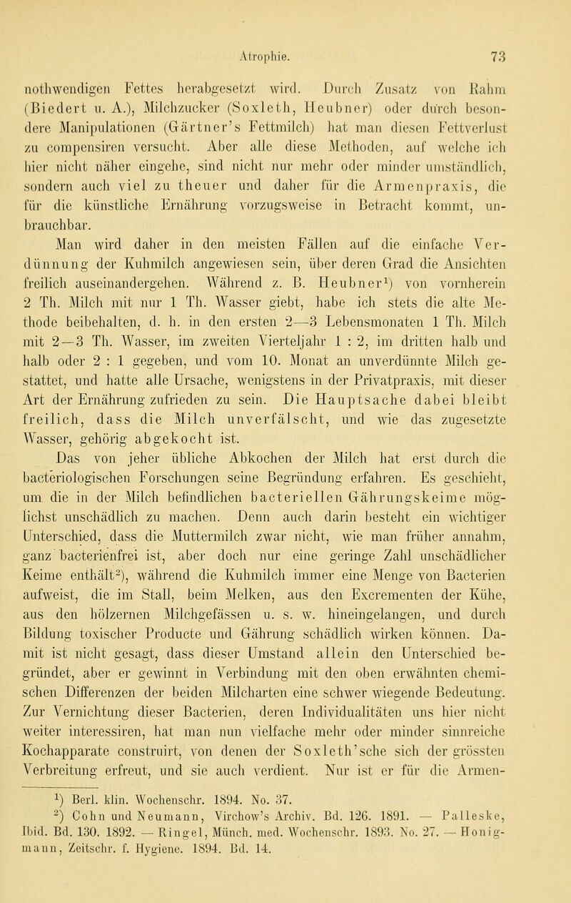 nothwencligen Fettes herabgesetzt wird. Durch Zusatz von Rahm (Biedert u. A.), Milchzucker (Soxleth, Heubner) oder durch beson- dere Manipulationen (Gärtner's Fettmilch) hat man diesen Fettverlust zu compensiren versucht. Aber alle diese Methoden, auf welche ich hier nicht näher eingehe, sind nicht nur mehr oder minder umständlich, sondern auch viel zu theuer und daher für die Armenpraxis, die für die künstliche Ernährung vorzugsweise in Betracht kommt, im- brauchbar. Man wird daher in den meisten Fällen auf die einfache Ver- dünnung der Kuhmilch angewiesen sein, über deren Grad die Ansichten freilich auseinandergehen. Während z. B. Heubner^) von vornherein 2 Th. Milch mit nur 1 Th. Wasser giebt, habe ich stets die alte Me- thode beibehalten, d. h. in den ersten 2—3 Lebensmonaten 1 Th. Milch mit 2 — 3 Th. Wasser, im zweiten Vierteljahr 1 : 2, im dritten halb und halb oder 2 : 1 gegeben, und vom 10. Monat an unverdünnte Milch ge- stattet, und hatte alle Ursache, wenigstens in der Privatpraxis, mit dieser Art der Ernährung zufrieden zu sein. Die Hauptsache dabei bleibt freilich, dass die Milch unverfälscht, und wie das zugesetzte ^Yasser, gehörig abgekocht ist. Das von jeher übliche Abkochen der Milch hat erst durch die baoteriologischen Forschungen seine Begründung erfahren. Es geschielit, um die in der Milch befindlichen bacteriellen Gährungskeime mög- lichst unschädhch zu machen. Denn auch darin besteht ein wichtiger Unterschied, dass die Muttermilch zwar nicht, wie man früher annahm, ganz hacterienfrei ist, aber doch nur eine geringe Zahl unschädlicher Keime enthält^), während die Kuhmilch immer eine Menge von Bacterien aufweist, die im Stall, beim Melken, aus den Excrementen der Kühe, aus den hölzernen Milchgefässen u. s. w. hineingelangen, und durch Bildung toxischer Producte und Gährung schädlich wirken können. Da- mit ist nicht gesagt, dass dieser Umstand allein den Unterschied be- gründet, aber er gewinnt in Verbindung mit den oben erwähnten chemi- schen Differenzen der beiden Milcharten eine schwer wiegende Bedeutung. Zur Vernichtung dieser Bacterien, deren Individualitäten uns hier nicht weiter interessiren, hat man nun vielfache mehr oder minder sinnreiche Kochapparate construirt, von denen der Soxleth'sehe sich der grössten Verbreitung erfreut, und sie auch verdient. Nur ist er für die Armen- 1) Berl. klin. Wochenschr. 1894. No. 37. -) Colin und Neumanu, Virchow's Archiv. Bd. 126. 1891. — Palleske, Ibid. Bd. 130. 1892. — Ringel, Münch. med. Wochenschr. 1893. No. 27. — Honig- mann, Zeitschr. f. Hygiene. 1894. Bd. 14.