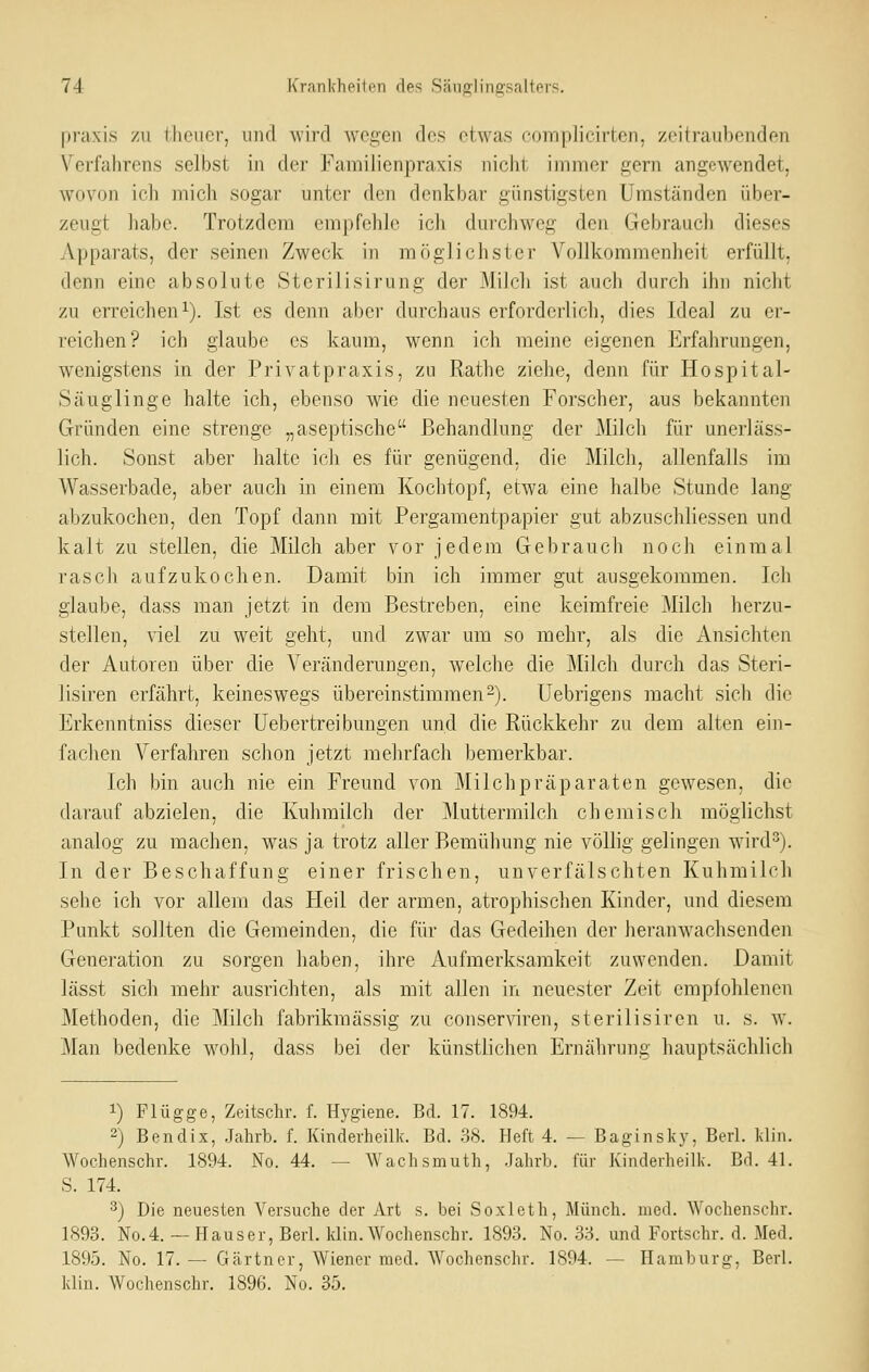 praxis zu tlieucr, und wird wegen des etwas complicirten, zeitraubenden Verfahrens selbst in der Familienpraxis nicht immer gern angewendet, wovon ich mich sogar unter den denkbar günstigsten Umständen über- zeugt liabe. Trotzdem empfehle ich durchweg den Gebrauch dieses Apparats, der seinen Zweck in möglichster Vollkommenheit erfüllt, denn eine absolute Sterilisirung der Milch ist auch durch ihn nicht zu erreichen 1). Ist es denn aber durchaus erforderlich, dies Ideal zu er- reichen? ich glaube es kaum, wenn ich meine eigenen Erfahrungen, wenigstens in der Privatpraxis, zu Rathe ziehe, denn für Hospital- Säuglinge halte ich, ebenso wie die neuesten Forscher, aus bekannten Gründen eine strenge „aseptische Behandlung der Milcli für unerläss- lich. Sonst aber halte ich es für genügend, die Milch, allenfalls im Wasserbade, aber auch in einem Kochtopf, etwa eine halbe Stunde lang abzukochen, den Topf dann mit Pergamentpapier gut abzuschliessen und kalt zu stellen, die Milch aber vor jedem Gebrauch noch einmal rascli aufzukochen. Damit bin ich immer gut ausgekommen. Ich glaube, dass man jetzt in dem Bestreben, eine keimfreie Milch herzu- stellen, viel zu weit geht, und zwar um so mehr, als die Ansichten der Autoren über die Veränderungen, welche die Milcli durch das Steri- lisiren erfährt, keineswegs übereinstimmen^). Uebrigens macht sieb die Erkenntniss dieser Uebertreibungen und die Rückkehr zu dem alten ein- fachen Verfahren schon jetzt mehrfach bemerkbar. Ich bin auch nie ein Freund von Milchpräparaten gewesen, die darauf abzielen, die Kuhmilch der Muttermilch chemisch möglichst analog zu machen, was ja trotz aller Bemühung nie völlig gelingen wird^). In der Beschaffung einer frischen, unverfälschten Kuhmilch sehe ich vor allem das Heil der armen, atrophischen Kinder, und diesem Punkt sollten die Gemeinden, die für das Gedeihen der heranwaclisenden Generation zu sorgen haben, ihre Aufmerksamkeit zuwenden. Damit lässt sich mehr ausrichten, als mit allen in neuester Zeit empfohlenen Methoden, die Milch fabrikmässig zu conserwen, sterilisiren u. s. w. Man bedenke wohl, dass bei der künstlichen Ernährung hauptsächlich 1) Flügge, Zeitschr. f. Hygiene. Bd. 17. 1894. 2) Bendix, Jahrb. f. Kinderheilk. Bd. 3S. Heft 4. — Baginsky, Berl. klin. Wochenschr. 1894. No. 44. — Wachsmuth, Jahrb. für Kinderheilk. Bd. 41. S. 174. 3) Die neuesten Versuche der Art s. bei Soxleth, Münch. med. Wochenschr. 1893. No.4. — Hauser, Berl. klin. Wochenschr. 1893. No. 33. und Fortschr. d. Med. 1895. No. 17. — Gärtner, Wiener med. Wochenschr. 1894. — Hamburg, Berl. klin. Wochenschr. 1896. No. 35.