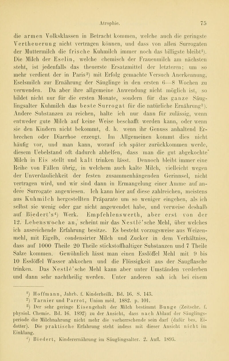 die armen Volksklassen in Betracht kommen, welche auch die geringste Vertheuerung nicht vertragen können, und dass von allcii Surrogaten der Muttermilch die frische Kuhmilch immer noch das billigste bleibt^). Die Milch der Eselin, welche chemisch der Frauenmilch am nächsten steht, ist jedenfalls das theuerste Ersatzmittel der letzteren; um so mehr verdient der in Paris 2) mit Erfolg gemachte Versuch Anerkennung, Eselsmilch zur Erucährung der Säuglinge in den ersten 6-—8 Wochen zu verwenden. Da aber ihre allgemeine Anwendung nicht möglich ist, so bildet nicht nur für die ersten Monate, sondern für das ganze Säug- lingsalter Kuhmilch das beste Surrogat für die natürliche Ernährung^). Andere Substanzen zu reichen, halte ich nur dann für zulässig, wenn entweder gute Milch auf keine Weise beschafft werden kann, oder wenn sie den Kindern nicht bekommt, d. h. wenn ihr Genuss anhaltend Er- brechen oder Diarrhoe erzeugt. Im Allgemeinen kommt dies nicht häufig vor, und man kann, worauf ich später zurückkommen werde, diesem Uebelstand oft dadurch abhelfen, dass man die gut abgekochte' Milch in Eis stellt und kalt trinken lässt. Dennoch bleibt immer eine Reihe von Fällen übrig, in welchem auch kalte Milch, vielleicht wegen der Unverdaulichkeit der festen zusammenhängenden Gerinnsel, nicht: vertragen wird, und wir sind dann in Ermangelung einer Amme auf an- dere Surrogate angewiesen. Ich kann hier auf diese zahlreichen, meistens aus Kuhmilch hergestellten Präparate um so weniger eingehen, als ich selbst sie wenig oder gar nicht angewendet habe, und verweise deshalb auf Biedert's''^) Werk. Empfehlenswerth, aber erst von der 12. Lebeiiswo-che an,'scheint mir das Nestle'sche Mehl, über welches ich ausreichende Erfahrung besitze. Es besteht vorzugsweise aus Weizen- mehl, mit Eigelb, condensirter Milch und Zucker in dem Verhältniss, dass auf 1000 Theile 20 Theile stickstoffhaltiger Substanzen und 7 Theile Salze kommen. Gewöhnlich lässt man einen Esslöffel Mehl mit 9 bis 10 Esslöffel Wasser abkochen und die Flüssigkeit aus der Saugflasche trinken. Das Nestle'sche Mehl kann aber unter Umständen verderben und dann sehr nachtheilig werden. Unter anderen sah ich bei einem ') Hoffmann, Jahrb. f. Kinclerheük. Bd. 16. S. 143. -) Tarnier und Parrot, Union med. 1882. p. 101. ^) Der sehr geringe Eisengehalt der Milch bestimmt Bunge (Zeitschr. f. physiol. Chemie. Bd. 16. 1892) zu der Ansicht, dass nach Ablauf der Säuglings- periode die Milchnahrung nicht mehr die vorherrschende sein darf (dafür bes. Ei- dotter). Die praktische Erfahrung steht indess mit dieser Ansicht nicht im Einklang. •■) Biedert, Kinderernährung im Säuglingsalter. 2. Aull. 1893,
