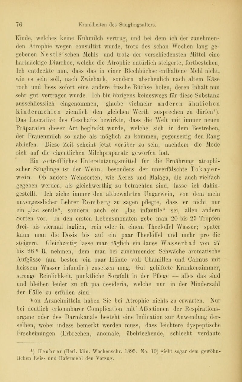 Kinde, welches keine Kuhmilch vertrug, inifl bei dem ich der zunehmen- den Atrophie wegen consultirt wurde, trotz des schon Wochen lang ge- gebenen Xestle'sehen Mehls ujid trotz der verschiedensten Mittel eine hartnäckige Diarrhoe, welche die Atrophie natürlich steigerte, fortbestehen. Ich entdeckte nun, dass das in einer Blechbüchse enthaltene ]\Iehl nicht, wie CS sein soll, nach Zwieback, sondern abscheulich nach altem Käse roch und liess sofort eine andere frische Büchse holen, deren Inhalt nun sehr gut vertragen wurde. Ich bin übrigens keineswegs für diese Substanz ausschliesslich eingenommen, glaube vielmehr anderen ähnlichen Kindermehlen ziemlich den gleichen AVerth zusprechen zu dürfen'). Das Lucrative des Geschäfts bewirkte, dass die Welt mit immer neuen Präparaten dieser Art beglückt wurde, welche sich in dem Bestreben, der Frauenmilch so nahe als möglich zu kommen, gegenseitig den Eang abliefen. Diese Zeit scheint jetzt vorüber zu sein, nachdem die Mode sich auf die eigentlichen Milchpräparate geworfen hat. Ein vortreffliches Unterstützungsmittel für die Ernährung atrophi- scher Säuglinge ist der Wein, besonders der unverfälschte Tokayer- wein. Ob andere Weinsorten, wie Xeres und Malaga, die auch vielfach gegeben werden, als gieichwerthig zu betrachten sind, lasse ich dahin- gestellt. Ich ziehe immer den altbewährten üngarwein, von dem mein unvergesslicher Lehrer Romberg zu sagen pflegte, dass er nicht nur ein ,,lac senile, sondern auch ein „lac infantile sei. allen andern Sorten vor. In den ersten Lebensmonaten gebe man 20 bis 25 Tropfen drei- bis ^dermal täglich, rein oder in einem Theelöffel Wasser; später kann man die Dosis bis auf ein paar Theelöffel und mehr pro die steigern. Gleichzeitig lasse man täglich ein laues Wasserbad von 27 bis 28 ^ R. nehmen, dem man bei zunehmender Schwäche aromatische Aufgüsse (am besten ein paar Hände voll Chamillen und Calmus mit heissem Wasser infundirt) zusetzen mag. Gut gelüftete Kraukenzimmer, strenge Reinlichkeit, pünktliche Sorgfalt in der Pflege — alles das sind und bleiben leider zu oft pia desideria, welche nur in der Minderzahl der Fälle zu erfüllen sind. Von Arzneimitteln haben Sie bei Atrophie nichts zu erwarten. Nur bei deutlich erkennbarer Complication mit' Affectionen der Respirations- organe oder des Darmkanals besteht eine Indication zur Anwendung der- selben, wobei indess bemerkt werden muss, dass leichtere dyspeptische Erscheinungen (Erbrechen, anomale, übelriechende, schlecht verdaute 1) Heubner (Berl. Min. Wochenschr. 1895. No. 10) giebt sogar dem gewöhn- lichen Keis- und Hafermehl den Vorzug.