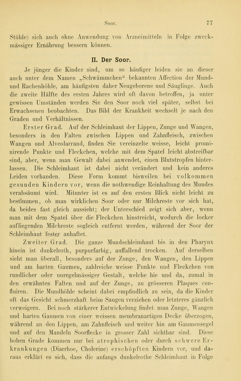 Stühle) sich auch ohne Anwondimg von Arziioiniitioln in Folge zweck- mässiger Ernährung bessern können. IL Der Soor. Je jünger die Kinder sind, um so häufiger leiden sie an dieser auch unter dem Namen „Schwämmchen bekannten Affection der Mund- und Rachenhöhle, am häufigsten daher Neugeborene uud Säuglinge. Auch die zweite Hälfte des ersten Jahres wird oft davon betroffen, ja unter gewissen Umständen werden Sie den Soor noch viel später, selbst bei Erwachsenen beobachten. Das Bild der Krankheit wechselt je nach den Graden und Verhältnissen. Erster Grad. Auf der Schleimhaut der Lippen, Zunge und Wangen, besonders in den Falten zwischen Lippen und Zahnfleisch, zwischen Wangen und Alveolarrand, finden Sie vereinzelte weisse, leicht promi- nirende Punkte und Fleckchen, welche mit dem Spatel leicht abstreifbar sind, aber, wenn man Gewalt dabei anwendet, einen Blutstropfen hinter- lassen. Die Schleimhaut ist dabei nicht verändert und kein anderes Leiden vorhanden. Diese Form kommt bisweilen bei volkommen gesunden Kindern vor, wenn die nothwendige Reinhaltung des Mundes verabsäumt wird. Mitunter ist es auf den ersten Blick nicht leicht zu bestimmen, ob man wirklichen Soor oder nur Milchreste vor sich hat, da beides fast gleich aussieht; der Unterschied zeigt sich aber, wenn man mit dem Spatel über die Fleckchen hinstreicht, wodurch die locker aufliegenden Milchreste sogleich entfernt werden, während der Soor der Schleimhaut festeir anhaftet. Zweiter Grad. Die ganze Mundschleimhaut bis in den Pharynx hinein ist dunkelroth, purpurfarbig, auffallend trocken. Auf derselben sieht man überall, besonders auf der Zunge, den Wangen, den Lippen und am harten Gaumen, zahlreiche weisse Punkte und Fleckchen von rundlicher oder unregelmässiger Gestalt, welche hie und da, zumal in den erwähnten Falten und auf der Zunge, zu grösseren Plaques con- fluiren. Die Mundhöhle scheint dabei empfindlich zu sein, da die Kinder oft das Gesicht schmerzhaft beim Saugen verziehen oder letzteres gänzlich \erweigern. Bei noch stärkerer Entwickelung findet man Zunge, Wangen und harten Gaumen von einer weissen membranartigen Decke überzogen, während an den I^ippen, am Zahnfleisch und weiter hin am Gaumensegel und auf den JMandeln Soorflecke in grosser Zahl sichtbar sind. Diese hohen Grade kommen nur bei atrophisclien oder durch schwere Er- krankungen (Diarrhoe, Cholerine) erschöpften Kindern vor, und da- raus erklärt es sich, dass die anfangs diinkelrothe Schleimhaut in Folge
