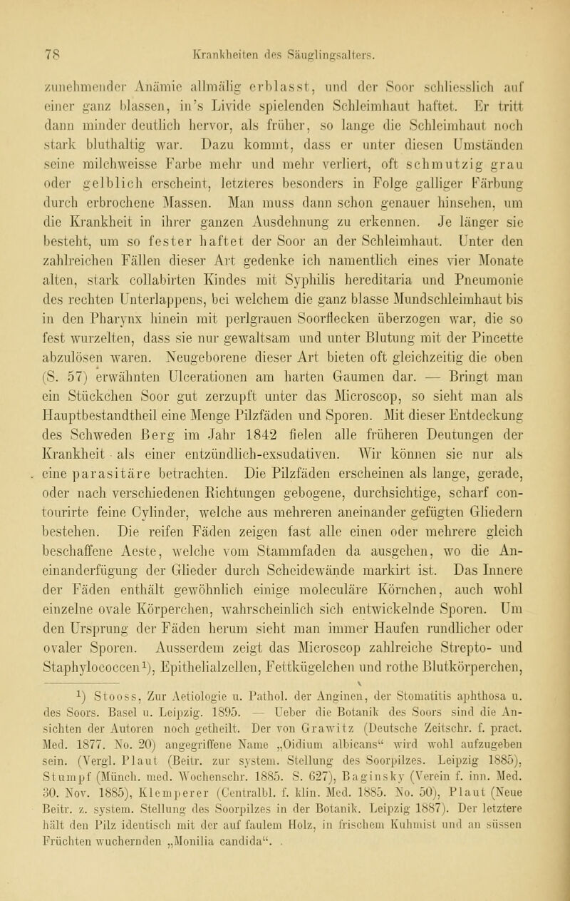 /imehmeiidcr Anämie allmälig crblasst, und der Soor schliesslich auf einer ganz blassen, in's Livide spielenden Schleimhaut haftet. Er tritt dann minder deutlich hervor, als früher, so lange die Schleimhaut noch stark bluthaltig wai-. Dazu kommt, dass er unter diesen Umständen seine milchweisse Farbe mehr und melir verliert, oft schmutzig grau oder gelblich erscheint, letzteres besonders in Folge galliger Färbung durch erbrochene Massen. Man muss dann schon genauer hinsehen, um die Krankheit in ihrer ganzen Ausdehnung zu erkennen. Je länger sie besteht, um so fester haftet der Soor an der Schleimhaut. Unter den zahlreichen Fällen dieser Art gedenke ich namentlich eines vier Monate alten, stark collabirten Kindes mit Syphihs hereditaria und Pneumonie des rechten Unterlappens, bei welchem die ganz blasse Mundschleimhaut bis in den Pharj'nx hinein mit perlgrauen Soorflecken überzogen war, die so fest wurzelten, dass sie nur gewaltsam und unter Blutung mit der Pincette abzulösen waren. Neugeborene dieser Art bieten oft gleichzeitig die oben (S. 57) erwähnten Ulcerationen am harten Gaumen dar. — Bringt man ein Stückchen Soor gut zerzupft unter das Microscop, so sieht man als Hauptbestandtheil eine Menge Pilzfäden und Sporen. Mit dieser Entdeckung des Schweden Berg im Jahr 1842 fielen alle früheren Deutungen der Krankheit ■ als einer entzündlich-exsudativen. AVir können sie nur als eine parasitäre betrachten. Die Pilzfäden erscheinen als lange, gerade, oder nach verschiedenen Richtungen gebogene, durchsichtige, scharf con- tourirte feine Cylinder, welche aus mehreren aneinander gefügten Gliedern bestehen. Die reifen Fäden zeigen fast alle einen oder mehrere gleich beschaffene Aeste, welche vom Stammfaden da ausgehen, wo die An- einanderfügung der Glieder durch Scheidewände markirt ist. Das Innere der Fäden enthält gewöhnlich einige moleculäre Körnchen, auch wohl einzelne ovale Körperchen, wahrscheinhch sich entwickelnde Sporen. Um den Ursprung der Fäden herum sieht man immer Haufen rundlicher oder ovaler Sporen. Ausserdem zeigt das Microscop zahlreiche Strepto- und Staphylococceni), Epithelialzellen, Fettkügelchen und rothe Blutkörperchen, 1) Stooss, Zur Aetiologie u. Pathol. der Anginen, der Stomatitis aphthosa u. des Soors. Basel u. Leipzig. 1895. — Ueber die Botanilv des Soors sind die An- sichten der Autoren noch getheilt. Der von Grawitz (Deutsche Zeitschr. f. pract. Med. 1877. Xo. 20) angegriffene Name „Oidium albicans wird wohl aufzugeben sein. (Vergl. Plaut (Beitr. zur System. Stellung des Soorpilzes. Leipzig 1885), Stumpf (Münch. med. Wochenschr. 1885. S. 627), Baginsky (Verein f. inn. Med. 30. Nov. 1885), Kl em per er (Centralbl. f. Win. Med. 1885. No. 50), Plaut (Neue Beitr. z. system. Stellung des Soorpilzes in der Botanik. Leipzig 1887). Der letztere hält den Pilz identisch mit der auf faulem Holz, in frischem Kuhmist und an süssen Früchten wuchernden „Mouilia cantlida. .