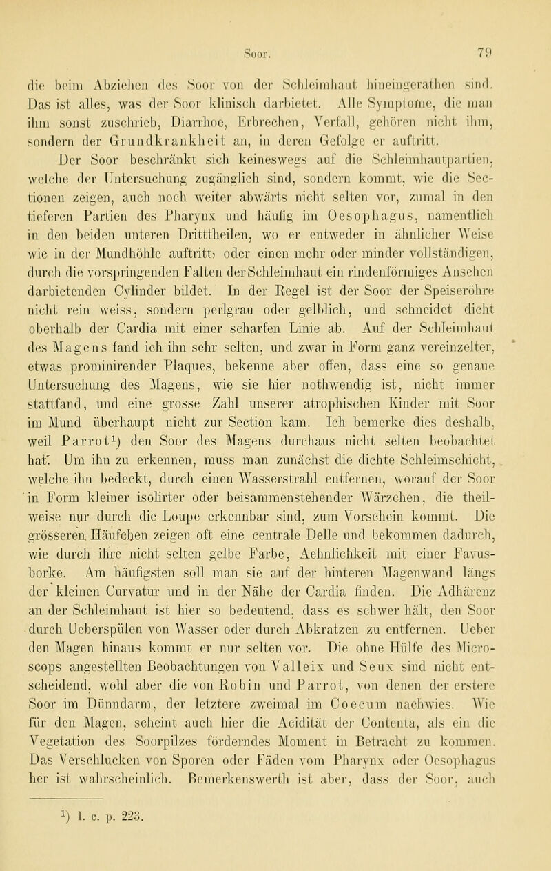 die beim Abziehen des Soor von der Schleimhaut hineingcrathcn sind. Das ist alles, was der Soor klinisch darbietet. Alle Symptome, die man ihm sonst zuschrieb, Diarrhoe, Erbrechen, Verfall, gehören nicht ihm, sondern der Grundkrankheit an, in deren Gefolge er auftritt. Der Soor bcschi'änkt sich keineswegs auf die Schleimiiautpartien, welche der Untersuchung zugänglich sind, sondern kommt, wie die Sec- tionen zeigen, auch noch weiter abwärts nicht selten vor, zumal in den tieferen Partien des Pharynx und häufig im Oesophagus, namentlich in den beiden unteren Dritttheilen, wo er entweder in ähnlicher AVeisc wie in der Mundhöhle auftritt^ oder einen mehr oder minder vollständigen, durch die vorspringenden Falten der Schleimhaut ein rindenförmiges Ansehen darbietenden Cylinder bildet. In der Regel ist der Soor der Speiseröhre nicht rein weiss, sondern perlgrau oder gelblich, und schneidet dicht oberhalb der Cardia mit einer scharfen Linie ab. Auf der Schleimhaut des Magens fand ich ihn sehr selten, und zwar in Form ganz vereinzelter, etwas prominirender Plaques, bekenne aber offen, dass eine so genaue Untersuchung des Magens, wie sie hier nothwendig ist, nicht immer stattfand, und eine grosse Zahl unserer atrophischen Kinder mit Soor im Mund überhaupt nicht zur Section kam. Ich bemerke dies deshalb, weil Parrot^) den Soor des Magens durchaus nicht selten beobachtet hat'. Um ihn zu erkennen, muss man zunächst die dichte Schleimschicht, welche ihn bedeckt, durch einen Wasserstrahl entfernen, worauf der Soor in Form kleiner isolirter oder beisammenstehender Wärzchen, die theil- weise nyr durch die Loupe erkennbar sind, zum Vorschein kommt. Die grösseren Häufchen zeigen oft eine centrale Delle und bekommen dadurch, wie durch ihre nicht selten gelbe Farbe, Aehnlichkeit mit einer Favus- borke. Am häufigsten soll man sie auf der hinteren Magenwand längs der kleinen Curvatur und in der Nähe der Cardia finden. Die Adhärenz an der Schleimhaut ist hier so bedeutend, dass es schwer hält, den Soor durch Ueberspülen von Wasser oder durch Abkratzen zu entfernen. Ueber den Magen hinaus kommt er nur selten vor. Die ohne Hülfe des Micro- scops angestellten Beobachtungen von Valleix und Seux sind nicht ent- scheidend, wohl aber die von Robin und Parrot, von denen der erstere Soor im Dünndarm, der letztere zweimal im Coecum nachwies. Wie für den Magen, scheint auch hier die Acidität der Contenta, als ein die Vegetation des Soorpilzes förderndes Moment in Betracht zu kommen. Das Verschlucken von Sporen oder Fäden vom Pharynx oder Oesophagus her ist wahrscheinlich. Bemerkenswerth ist aber, dass dci- Soor, auch 1) 1. c. p. 223.