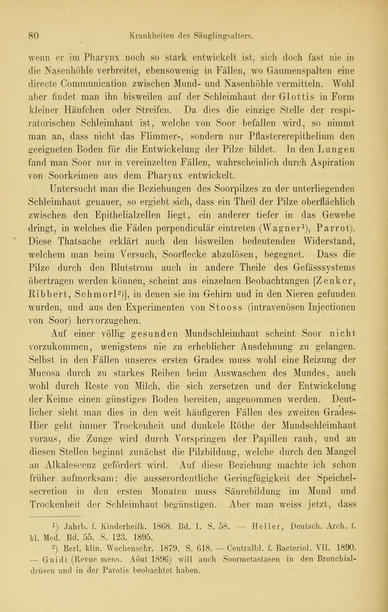 wenn er im Pharynx nocli so stark cntwickolt isi. sich doch fast nie in die Nasenhöhle verbreitet, ebensowenig in Fällen, wo Gaumenspalten eine directe Communication zwischen Mund- und Nasenhöhle vermitteln. Wohl aber findet man ihn bisweilen auf der Schleimhaut der Glottis in Form kleiner Häufchen oder Streifen. Da dies die einzige Stelle der respi- ratorischen Schleimhaut ist, welche von Soor befallen wird, so nimmt man an, dass nicht das Flimmer-, sondern nur Pflastererepithelium den geeigneten Boden für die Entwickelung der Pilze bildet. In den Lungen fand man Soor nur in vereinzelten Fällen, wahrscheinlich durch Aspiration von Soorkeimen aus dem Pharynx entwickelt. Untersucht man die Beziehungen des Soorpilzes zu der unterliegenden Schleimhaut genauer, so ergiebt sich, dass ein Theil der Pilze oberflächlich zwischen den Epithelialzellen liegt, ein anderer tiefer in das Gewebe dringt, in welches die Fäden perpendiculär eintreten (Wagner^), Parrot). Diese Thatsache erklärt auch den bisweilen bedeutenden Widerstand, welchem man beim Versuch, Soorflecke abzulösen, begegnet. Dass die Pilze durch den Blutstrom auch in andere Theile des Gefässsystems übertragen werden können, scheint aus einzelnen Beobachtungen [Zenker, Ribbert, Schmorl^)], in denen sie im Gehirn und in den Nieren gefunden wurden, und aus den Experimenten von Stooss (intravenösen Injectionen von Soor) hervorzugehen. Auf einer völlig gesunden Mundschleimhaut scheint Soor nicht vorzukommen, wenigstens nie zu erheblicher Ausdehnung zu gelangen. Selbst in den Fällen unseres ersten Grades muss wohl eine Reizung der Mucosa durch zu starkes Reiben beim Auswaschen des Mundes, auch wohl durch Reste von Milch, die sich zersetzen und der Entwickelung der Keime einen günstigen Boden bereiten, angenommen werden. Deut- licher sieht man dies in den weit häufigeren Fällen des zweiten Grades« Hier geht immer Trockenheit und dunkele Röthe der Mundschleimhaut voraus, die Zunge wird durch Vorspringen der Papillen rauh, und an diesen Stellen beginnt zunächst die Pilzbildung, welche durch den Mangel an Alkalescenz gefördert wird. Auf diese Beziehung machte ich schon früher aufmerksam; die ausserordentliche Geringfügigkeit der Speichel- secretion in den ersten Monaten muss Säurcbildung im Mund und Trockenheit der Schleimhaut begünstigen. Aber man weiss jetzt, dass 1) Jahrb. f. Kmderheilk. 1S68. Bd. 1. S. 58. — Heller, Deutsch. Arch. 1'. kl. Med. Bd. 55. S. 123. 1895. 2) Berl. klin. Wochenschr. 1879. S. 618. — Centralbl. f. Bacteriol. VII. 1890. — Guidi (Revue mens. Aout 1896) will auch Soorinetastasen in den Bronchial- drüsen und in der Parotis beobachtet liaben.