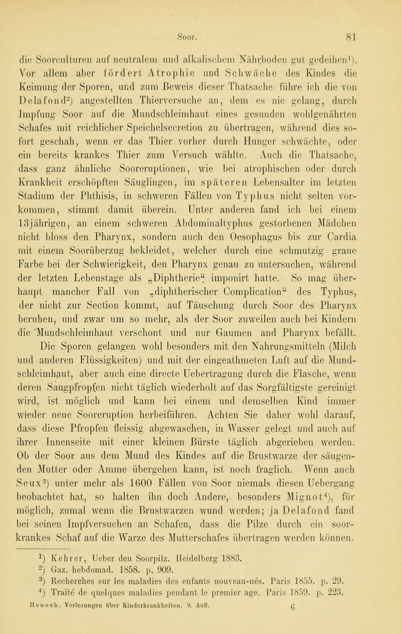 die Soorcultnreii auf neutralem und alkalisclieni Nährboden gut gedeihen^). Vor allem aber fördert Atrophie und Schwäche des Kindes die Keimung der Sporen, und zum Beweis dieser Thatsache führe ich die von Delafond-j angestellten Thierversuche an, dem es nie gelang, durcli Impfung Soor auf die Mundschleimhaut eines gesunden wohlgenährten Schafes mit reichlicher Speichelsecretion zu übertragen, während dies so- fort geschah, wenn er das Thier vorher durch Hunger schwächte, oder ein bereits krankes Thier zmii Versuch wählte. Auch die Thatsache, dass ganz ähnliche Sooreruptionen, wie bei atrophischen oder durch Krankheit erschöpften Säuglingen, im späteren Lebensalter im letzten Stadium der Phthisis, in schweren Fällen von Typhus nicht selten vor- kommen, stimmt damit überein. Unter anderen fand ich bei einem 13jährigen, an einem schweren Abdominalt3''phus gestorbenen Mädchen nicht bloss den Pharynx, sondern auch den Oesophagus bis zur Gardia mit einem Soorüberzug bekleidet, welcher durch eine schmutzig graue Farbe bei der Schwierigkeit, den Pharynx genau zu untersuchen, während der letzten Lebenstage als „Diphtherie imponirt hatte. So mag über- haupt mancher Fall von „diphtherischer Complication des Typhus, der nicht zur Section kommt, auf Täuschung durch Soor des Pharynx beruhen, und zwar um so mehr, als der Soor zuweilen auch bei Kindern die 'Mundschleimhaut verschont und nur Gaumen and Pharynx befällt. Die Sporen gelangen wohl besonders mit den Nahrungsmitteln (Milch und anderen Flüssigkeiten) und mit der eingeathmeten Luft auf die Mund- schlcimhfaut, aber auch eine directe üebertragung durch die Flasche, wenn dereii Saugp'fropfen nicht täglich wiederholt auf das Sorgfältigste gereinigt wird, ist möglich und kann bei einem und demselben Kind immer wieder neue Sooreruption herbeiführen. Achten Sie daher wohl darauf, dass diese Pfropfen fleissig abgewaschen, in Wasser gelegt und auch auf ihrer Innenseite mit einer kleinen Bürste täglich abgerieben werden. Ob der Soor aus dem Mund des Kindes auf die Brustwarze der säugen- den Mutter oder Amme übergehen kann, ist noch fraglich. Wenn auch Seux^) unter mehr als 1600 Fällen von Soor niemals diesen Uebergang beobachtet hat, so halten ihn doch Andere, besonders Mignot^), für möglich, zumal wenn die Brustwarzen wund werden; ja Delafond fand bei seinen Impfversuchen an Schafen, dass die Pilze durch ein soor- krankes Schaf auf die Warze des Mutterschafes übertragen werden können. 1) Kehr er, Ueber den Soorpilz. Heidelberg 1883. 2) Gaz. hebdomad. 1858. p. 909. ^) Recherches sur les maladies des cnfanls nouveau-ncs. Paris 1855. p. 29. *) Traite de quelques maladies pendant le premier age. Paris 1859. p. 223. He 11 och, Vorlesungen über Kinderkrankheiten. 9. Aufl. g