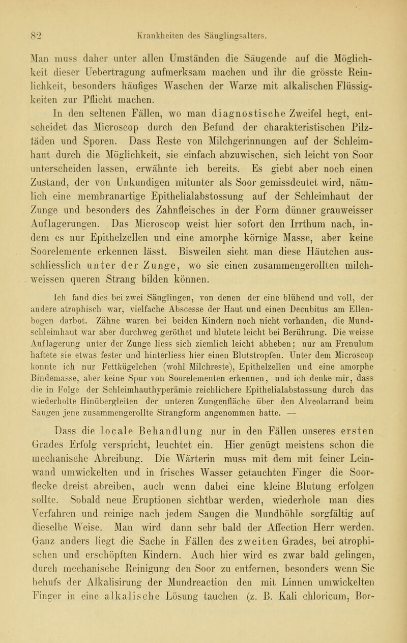 Man muss daher unter allen Umständen die Säugende auf die Möglich- keit dieser Uebertragung aufmerksam machen und ihr die grösste Rein- lichkeit, besonders häufiges Waschen der Warze mit alkalischen Flüssig- keiten zur Pflicht machen. In den seltenen Fällen, wo man diagnostische Zweifel hegt, ent- scheidet das Microscop durch den Befund der charakteristischen Pilz- täden und Sporen. Dass Reste von Milchgerinnungen auf der Schleim- haut durch die Möglichkeit, sie einfach abzuwischen, sich leicht von Soor unterscheiden lassen, erwähnte ich bereits. Es giebt aber noch einen Zustand, der von Unkundigen mitunter als Soor gemissdeutet wird, näm- lich eine membranartige Epithelialabstossung auf der Schleimhaut der Zunge und besonders des Zahnfleisches in der Form dünner grauweisser Auflagerungen. Das Microscop weist hier sofort den Irrthum nach, in- dem es nur Epithelzellen und eine amorphe körnige Masse, aber keine Sooreleraente erkennen lässt. Bisweilen sieht man diese Häutchen aus- schliesslich unter der Zunge, wo sie einen zusammengerollten milch- weissen queren Strang bilden können. Ich fand dies bei zAvei Säuglingen, von denen der eine blühend und voll, der andere atrophisch war, vielfache Abscesse der Haut und einen Decubitus am Ellen- bogen darbot. Zähne waren bei beiden Kindern noch nicht vorhanden, die Mund- schleimhaut war aber durchweg geröthet und blutete leicht bei Berührung. Die weisse Auflagerung unter der Zunge Hess sich ziemlich leicht abheben; nur am Frenulum haftete sie etwas fester und hinterliess hier einen Blutstropfen. Unter dem Microscop konnte ich nur Fettkügelchen (wohl Milchreste), Epithelzellen und eine amorphe Bindemasse, aber keine Spur von Soorelementen erkennen, und ich denke mir, dass die in Folge der Schleimhauthyperämie reichlichere Epithelialabstossung durch das wiederholte Hinübergleiten der unteren Zungenfläche über den Alveolarrand beim Saugen jene zusammengerollte Strangform angenomtnen hatte. — Dass die locale Behandlung nur in den Fällen unseres ersten Grades Erfolg verspricht, leuchtet ein. Hier genügt meistens schon die mechanische Abreibung. Die Wärterin muss mit dem mit feiner Lein- wand umwickelten und in frisches Wasser getauchten Finger die Soor- flecke dreist abreiben, aucb wenn dabei eine kleine Blutung erfolgen sollte. Sobald neue Eruptionen sichtbar werden, wiederhole man dies Verfahren und reinige nach jedem Saugen die Mundhöhle sorgfältig auf dieselbe Weise. Man wird dann sehi- bald der Affection Herr werden. Ganz anders liegt die Sache in Fällen des zweiten Grades, bei atrophi- schen und erschöpften Kindern. Auch hier wird es zwar bald gelingen, durch mechanische Reinigung den Soor zu entfernen, besonders wenn Sie l^ehufs der Alkalisirung der Mundreaction den mit Linnen umwickelten Finger in eine alkalische Lösung tauchen (z. B. Kali chloricum, Bor-