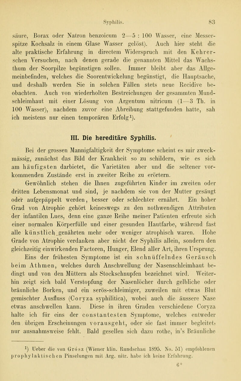 säure, Borax odor Nairon benzoicum 2—5 : 100 Wasser, eine Messer- spitze Kochsalz in einem Glase Wasser gelöst). Auch hier- steht die alte praktische Erfahrung in directem Widerspruch mit den Kehrer- schen Versuchen, nach denen gerade die genannten Mittel das Wachs- thum der Soorpilze begünstigen sollen. Immer bleibt aber das Allge- meinbefinden, welches die Soorentwickelung begünstigt, die Hauptsache, und deshalb werden Sie in solchen Fällen stets neue Recidive be- obachten. Auch von wiederholten Bestreichungen der gesammten Mund- schleimhaut mit einer Lösung von Argentum nitricum (1—3 Th. in 100 Wasser), nachdem zuvor eine Abreibung stattgefunden hatte, sah ich meistens nur einen temporären Erfolgt). III. Die hereditäre Syphilis. ' Bei der grossen Mannigfaltigkeit der Symptome scheint es mir zweck- mässig, zunächst das Bild der Krankheit so zu schildern, wie es sich am häufigsten darbietet, die Varietäten aber und die seltener vor- kommenden Zustände erst in zweiter Reihe zu erörtern. Gewöhnlich stehen die Ihnen zugeführten Kinder im zweiten oder dritten Lebensmonat und sind, je nachdem sie von der Mutter gesäugt oder aufgepäppelt werden, besser oder schlechter ernährt. Ein hoher Grad von Atrophie gehört keineswegs zu den nothwendigen Attributen der infantilen Lues, denn eine ganze Reihe meiner Patienten erfreute sich einer normalen Körperfülle und einer gesunden Hautfarbe, während fast alle'kün.stlich.genährten mehr oder weniger atrophisch waren. Hohe Grade von Atrophie verdanken aber nicht der Syphilis allein, sondern den gleichzeitig einwirkenden Factoren, Hunger, Elend aller Art, ihren Ursprung. Eins der frühesten Symptome ist ein schnüffelndes Geräusch beim Athmen, welches durch Anschwellung der Nasenschleimhaut be- dingt und von den Müttern als Stockschnupfen bezeichnet wird. Weiter- hin zeigt sich bald Verstopfung der Nasenlöcher durch gelbliche oder bräunliche Borken, und ein serös-schleimiger, zuweilen mit etwas Blut gemischter Ausfluss (Coryza syphilitica), wobei auch die äussere Nase etwas anschwellen kann. Diese in ihren Graden verschiedene Coryza halte ich für eins der constantesten Symptome, welches entweder den übrigen Erscheinungen vorausgeht, oder sie fast immer begleitet) nur ausnahmsweise fehlt. Bald gesellen sich dazu rothe, in's Bräunliche 1) Ueber die von Grösz (Wiener Idin. Ilnndschan 1895. No. 51) empfohlenen prophylalvtiscli en Pinselungen mit Arg. nilr. habe ich keine llrfahning-. 6=::