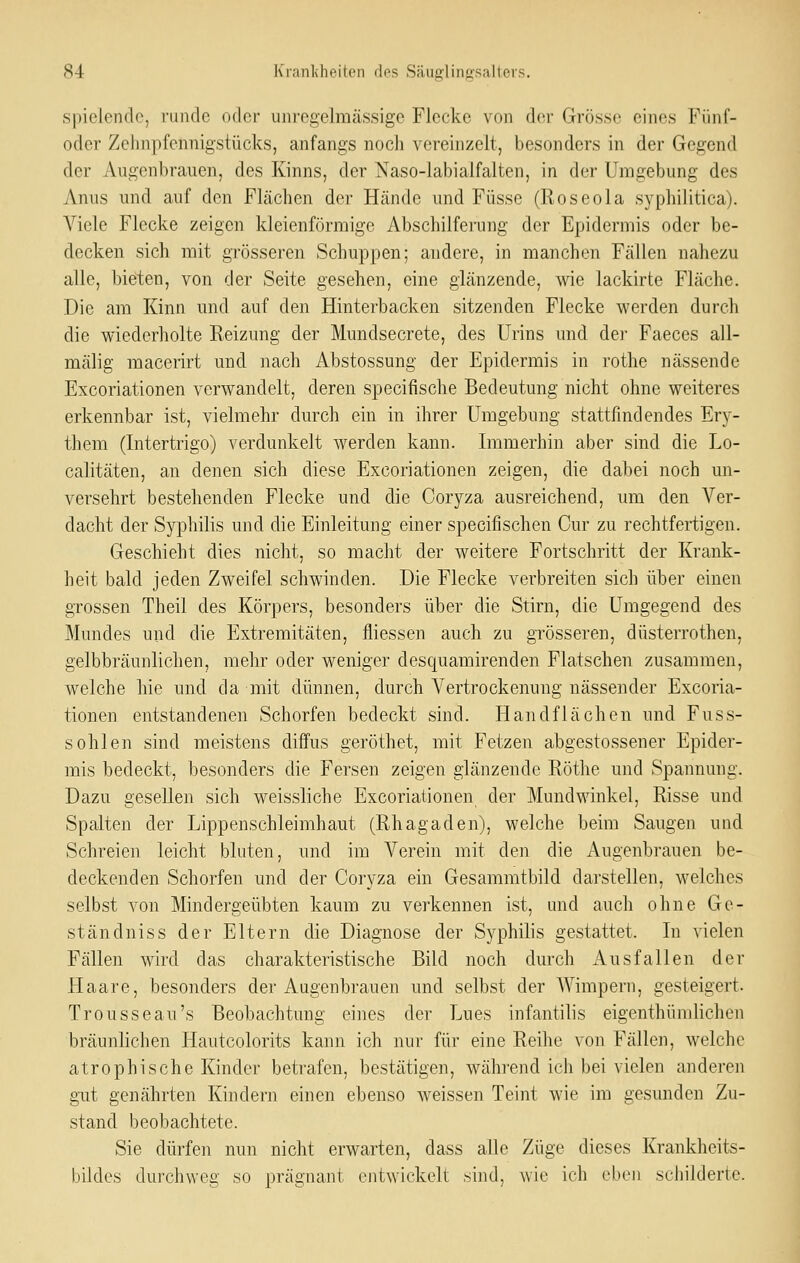spielendo, runde oder unrcgelmässigo Flecke von der Grösse eines Fünf- oder Zehnpfennigstücks, anfangs noch vereinzelt, besonders in der Gegend der Augenbrauen, des Kinns, der Naso-labialfalten, in der Umgebung des Anus und auf den Flächen der Hände und Füsse (Roseola syphilitica). Viele Flecke zeigen kleienförmige Abschilfeiimg der Epidermis oder be- decken sich mit grösseren Schuppen; andere, in manchen Fällen nahezu alle, bieten, von der Seite gesehen, eine glänzende, wie lackirte Fläche. Die am Kinn und auf den Hinterbacken sitzenden Flecke werden durch die wiederholte Reizung der Mundsecrete, des Urins und der Faeces all- mälig macerirt und nach Abstossung der Epidermis in rothe nässende Excoriationen verwandelt, deren specifische Bedeutung nicht ohne weiteres erkennbar ist, vielmehr durch ein in ihrer Umgebung stattfindendes Ery- them (Intertrigo) verdunkelt werden kann. Immerhin aber sind die Lo- calitäten, an denen sich diese Excoriationen zeigen, die dabei noch un- versehrt bestehenden Flecke und die Coryza ausreichend, um den Ver- dacht der Syphilis und die Einleitung einer specifischen Cur zu rechtfertigen. Geschieht dies nicht, so macht der weitere Fortschritt der Krank- heit bald jeden Zweifel schwinden. Die Flecke verbreiten sich über einen grossen Theil des Körpers, besonders über die Stirn, die Umgegend des Mundes und die Extremitäten, fliessen auch zu grösseren, düsterrothen, gelbbräunlichen, mehr oder weniger desquamirenden Flatschen zusammen, welche hie und da mit dünnen, durch Vertrockenung nässender Excoria- tionen entstandenen Schorfen bedeckt sind. Handflächen und Fuss- sohlen sind meistens diffus geröthet, mit Fetzen abgestossener Epider- mis bedeckt, besonders die Fersen zeigen glänzende Röthe und Spannung. Dazu gesellen sich weissliche Excoriationen der Mundwinkel, Risse und Spalten der Lippenschleimhaut (Rhagaden), welche beim Saugen und Schreien leicht bluten, und im Verein mit den die Augenbrauen be- deckenden Schorfen und der Coryza ein Gesammtbild darstellen, welches selbst von Mindergeübten kaum zu verkennen ist, und auch ohne Ge- ständniss der Eltern die Diagnose der Syphilis gestattet. In vielen Fällen wird das charakteristische Bild noch durch Ausfallen der Haare, besonders der Augenbrauen und selbst der Wimpern, gesteigert. Trousseau's Beobachtung eines der Lues infantilis eigenthümlichen bräunlichen Hautcolorits kann ich nur für eine Reihe von Fällen, welche atrophische Kinder betrafen, bestätigen, während ich bei vielen anderen gut genährten Kindern einen ebenso weissen Teint wie im gesunden Zu- stand beobachtete. Sie dürfen nun nicht erwarten, dass alle Züge dieses Krankheits- bildes dui'chweg so prägnant entwickelt sind, wie ich eben schilderte.
