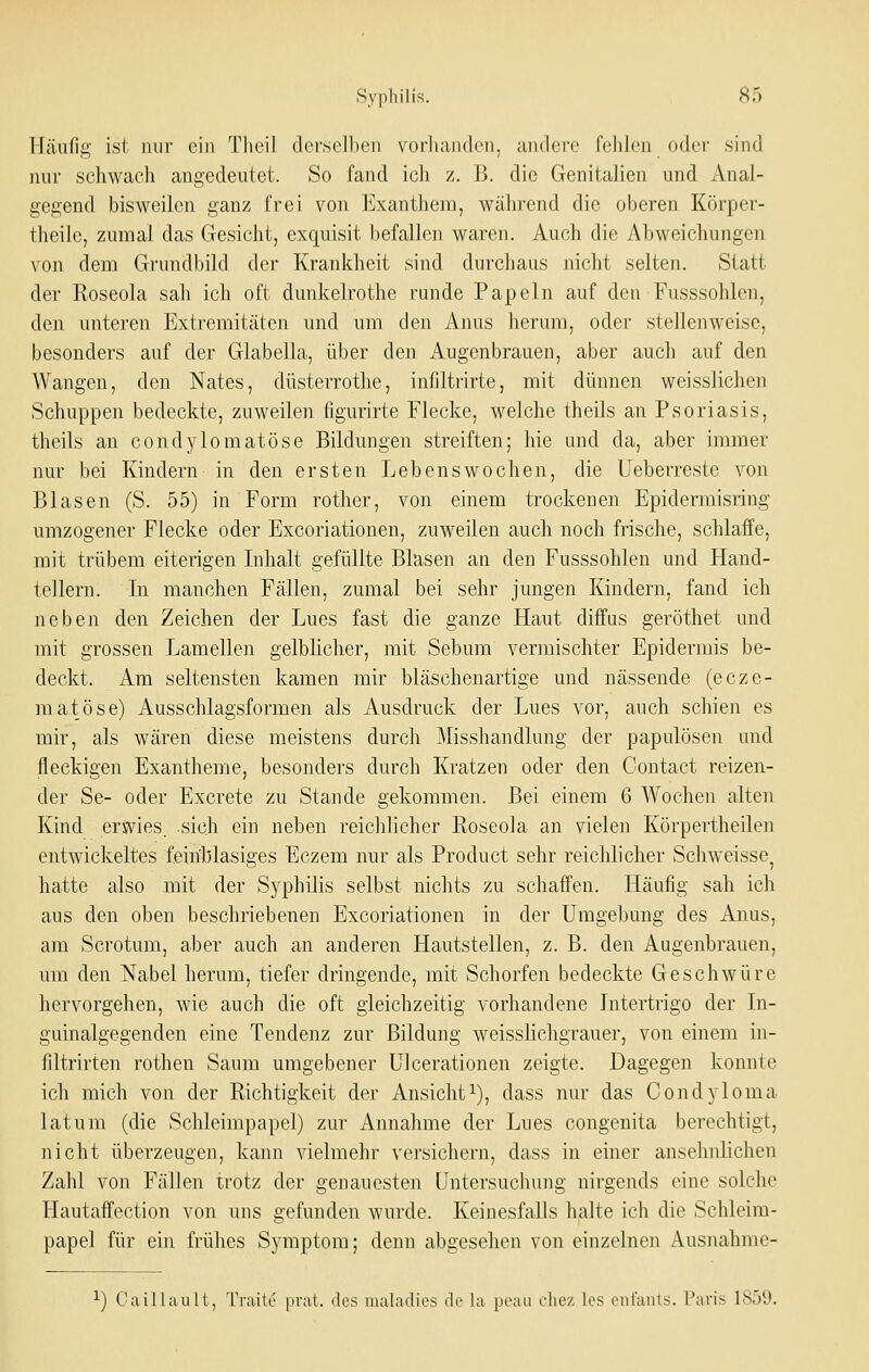 Häufig ist nur ein Tlieil dorselhen vorliandon. andere feiilen oder sind nur schwach angedeutet. So fand ich z. ß. die Genitalien und Anal- gegend bisweilen ganz frei von Exanthem, während die oberen Körper- theilc, zumal das Gesicht, exquisit befallen waren. Auch die Abweichungen von dem Grundbild der Krankheit sind durchaus nicht selten. Statt der Roseola sah ich oft dunkelrothe runde Papeln auf den Fusssohlen, den unteren Extremitäten und um den Anus herum, oder stellenweise, besonders auf der Glabella, über den Augenbrauen, aber auch auf den AVangen, den Nates, düsterrothe, infiltrirte, mit dünnen weisslichen Schuppen bedeckte, zuweilen figurirte Flecke, welche theils an Psoriasis, theils an condj lomatöse Bildungen streiften; hie und da, aber immer nur bei Kindern in den ersten Lebenswochen, die üeberreste von Blasen (S. 55) in Form rother, von einem trockenen Epidermisring umzogener Flecke oder Excoriationen, zuweilen auch noch frische, schlaffe, mit trübem eiterigen Inhalt gefüllte Blasen an den Fusssohlen und Hand- tellern. In manchen Fällen, zumal bei sehr jungen Kindern, fand ich neben den Zeichen der Lues fast die ganze Haut diffus geröthet und mit grossen Lamellen gelblicher, mit Sebum vermischter Epidermis be- deckt. Am seltensten kamen mir bläschenartige und nässende (ecze- matöse) Ausschlagsformen als Ausdruck der Lues vor, auch schien es mir, als wären diese meistens durch Misshandlung der papulösen und fleckigen Exantheme, besonders durch Kratzen oder den Contact reizen- der Se- oder Excrete zu Stande gekommen. Bei einem 6 AVochen alten Kind erjji^ies. sich ein neben reichlicher Roseola an vielen Körpertheilen entwickeltes feiiiblasiges Eczem nur als Product sehr reichlicher Schweisse, hatte also mit der Syphilis selbst nichts zu schaffen. Häufig sah ich aus den oben beschriebenen Excoriationen in der Umgebung des Anus, am Scrotum, aber auch an anderen Hautstellen, z. B. den Augenbrauen, um den Nabel herum, tiefer dringende, mit Schorfen bedeckte Geschwüre hervorgehen, wie auch die oft gleichzeitig vorhandene Intertrigo der In- guinalgegenden eine Tendenz zur Bildung weisslichgrauer, von einem in- filtrirten rothen Saum umgebener Ulcerationen zeigte. Dagegen konnte ich mich von der Richtigkeit der Ansicht i), dass nur das Condyloma latum (die Schleimpapel) zur Annahme der Lues congenita berechtigt, nicht überzeugen, kann vielmehr versichern, dass in einer ansehnlichen Zahl von Fällen trotz der genauesten Untersuchung nirgends eine solche Hautaffection von uns gefunden wurde. Keinesfalls halte ich die Schleim- papel für ein frühes Symptom; denn abgesehen von einzelnen Ausnahme- 1) Caillault, Traile prat. des lualadies de la peau ehez les eiifaiils. f'aris 185^.