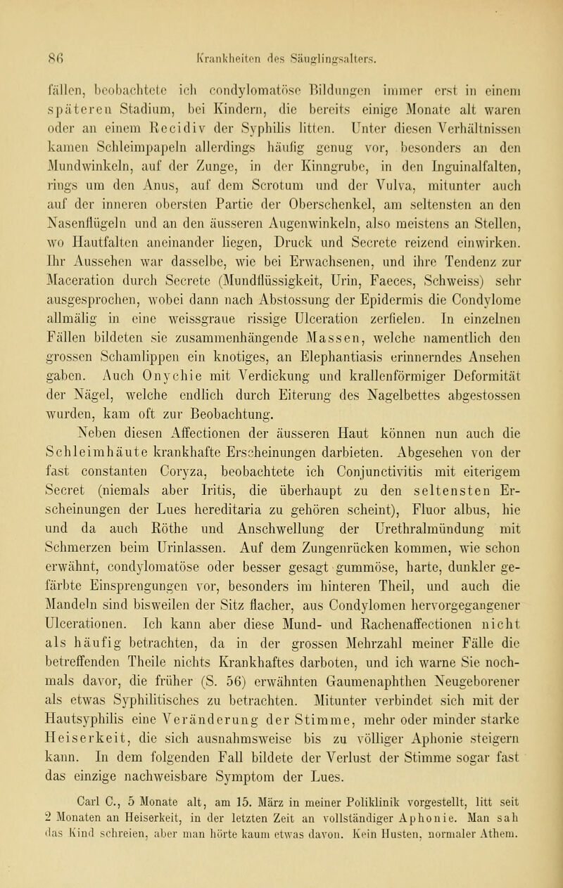 8f) K'raiiK'hf^iton (los Sänfflinfjfsalters. fällen, beobachtete ich cnndylomatöse Bildungen immer erst in einem späteren Stadium, bei Kindern, die bereits einige Monate alt waren oder an einem Recidiv der Syphilis litten. Unter diesen VerhäJtnissen kamen Schleimpapeln allerdings häufig genug vor, besonders an den Mundwinkeln, auf der Zunge, in der Kinngrube, in den Inguinalfalten, rings um den Anus, auf dem Scrotum und der Vulva, mitunter auch auf der inneren obersten Partie der Oberschenkel, am seltensten an den Nasenflügeln und an den äusseren Augenwinkeln, also meistens an Stellen, wo Hautfalten aneinander liegen, Druck und Secrete reizend einwirken. Ihr Aussehen war dasselbe, wie bei Erwachsenen, und ihre Tendenz zur Maceration durch Secrete (Mundflüssigkeit, Urin, Faeces, Schweiss) sehr ausgesprochen, wobei dann nach Abstossung der Epidermis die Condylome allmälig in eine weissgraue rissige Ulceration zerfielen. In einzelnen Fällen bildeten sie zusammenhängende Massen, welche namentlich den grossen Schamlippen ein knotiges, an Elephantiasis erinnerndes Ansehen gaben. Auch Onychie mit Verdickung und krallenförmiger Deformität der Nägel, welche endlich durch Eiterung des Nagelbettes abgestossen wurden, kam oft zur Beobachtung. Neben diesen Affectionen der äusseren Haut können nun auch die Schleimhäute krankhafte Erscheinungen darbieten. Abgesehen von der fast Constanten Coryza, beobachtete ich Conjunctivitis mit eiterigem Secret (niemals aber Iritis, die überhaupt zu den seltensten Er- scheinungen der Lues hereditaria zu gehören scheint), Fluor albus, hie und da auch Röthe und Anschwellung der Urethralmündung mit Schmerzen beim Urinlassen. Auf dem Zungenrücken kommen, wie schon erwähnt, condylomatöse oder besser gesagt gummöse, harte, dunkler ge- färbte Einsprengungen vor, besonders im hinteren Theil, und auch die Mandeln sind bisweilen der Sitz flacher, aus Condylomen hervorgegangener Ulcerationen. Ich kann aber diese Mund- und Rachenafi'ectionen nicht als häufig betrachten, da in der grossen Mehrzahl meiner Fälle die betreffenden Theile nichts Krankhaftes darboten, und ich warne Sie noch- mals davor, die früher (S. 56) erwähnten Gaumenaphthen Neugeborener als etwas Syphilitisches zu betrachten. Mitunter verbindet sich mit der Hautsyphilis eine Veränderung der Stimme, mehr oder minder starke Heiserkeit, die sich ausnahmsweise bis zu völliger Aphonie steigern kann. In dem folgenden Fall bildete der Verlust der Stimme sogar fast das einzige nachweisbare Symptom der Lues. Carl C, 5 Monate alt, am 15. März in meiner Poliklinik vorgestellt, litt seit 2 Monaten an Heiserkeit, in der letzten Zeit an vollständiger Aphonie. Man sah das Kind schreien, aber man hörte kaum etwas davon. Kein Husten, normaler Athem.