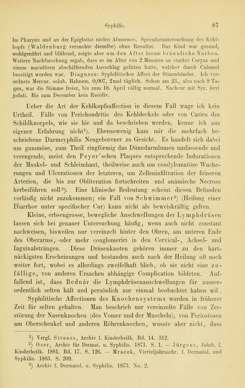 Im Pharynx und an der Epiglottis nichts Abnormes. Specularimtersuchung des Kehl- kopfs (Waidenburg versuchte dieselbe) ohne Resultat. Das Kind war gesund, wohlgenährt und blühend, zeigte aber um den After herum bräunliche Narben. Weitere Nachforschung ergab, dass es im Alter von 2 Monaten an starlior Coryza und einem maculösen abschilfernden Ausschlag gelitten hatte, welcher durch Calomel beseitigt worden war. Diagnose: Syphilitischer Affect der Stimmbänder. Ich ver- ordnete Mercur. solub. Hahnem. 0,007, 2mal täglich. Schon am 23., also nach 9 Ta- gen, war die Stimme freier, bis zum 18. April völlig normal. Nachcur mit Syr. ferri jodati. Bis zum December kein Recidiv. (Jeber die Art der KehlkopfsafFection in diesem Fall wage ich kein Urtheil. Fälle von Perichondritis des Kehldeckels oder von Caries des Schildknorpels, wie sie hie und da beschrieben werden, kenne ich aus eigener Erfahrung nicht^). Ebensowenig kam mir die mehrfach be- schriebene Darmsyphilis Neugeborener zu Gesicht. Es handelt sich dabei um gummöse, zum Theil ringförmig das Dünndarmlumen umfassende und verengende, meist den Pey er'sehen Plaques entsprechende Indurationen der Muskel- und Schleimhaut, theilweise auch um condylomatöse Wuche- rungen und Ulcerationen der letzteren, um Zelleninfiltration der feineren Arterien, die bis zur Obliteration fortschreiten und anämische Necrose herbeiführen soll 2). Eine klinische Bedeutung scheint diesen Befunden vorläufig nicht zuzukommen; ein Fall von Schwimmer^) (Heilung einer Diarrhoe unter specifischer Cur) kann nicht als beweiskräftig gelten. Kleine, erbsengrosse, bewegliche Anschwellungen der Lymphdrüsen lassen sich bei genauer Untersuchung häufig, wenn auch nicht constant nachweisen, bisweilen nur vereinzelt hinter den Ohren, am unteren Ende des Oberarms,'-oder mehr conglomerirt in den Cervical-, Achsel- und Inguinalsträngen. Diese Drüsenknoten gehören immer zu den hart- näckigsten Erscheinungen und bestanden auch nach der Heilung oft noch weiter fort, wobei es allerdings zweifelhaft blieb, ob sie nicht eine zu- fällige, von anderen Ursachen abhängige Comphcation bildeten. Auf- fallend ist, dass Bednar die Lymphdrüsenanschwellungen für ausser- ordentlich selten hält und persönlich nur einmal beobachtet haben wil . Syphilitische Affectionen des Knochensystems wurden in früherer Zeit für selten gehalten. Man beschrieb nur vereinzelte Fälle \on Zer- störung der Nasenknochen (des Vomer und der Muscheln), von Periostosen am Oberschenkel und anderen Röhrenknochen, wusstc aber nicht, dass 1) Vergl. Strauss, Archiv f. Kinderheilk. Bd. 14. 312. 2) Oser, Archiv für Dermat. u. Syphilis. 1871. S. 1. — Jürgens, Jahrb. f. Kinderheilk. 1881. Bd. 17. S. 126. — Mracek, Vierteljahrsschr. f. Dermatol. und SyphiUs. 1883. S. 209. 3) Archiv f. Dermatol. u. Syphilis. 1873. No. 2.