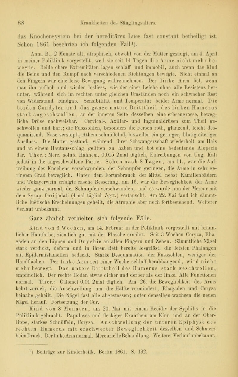 R8 Krankhoilon do? Snnü'linirs.'iltors. (las Knoclicnsystem bei der hercditärou Ijuos fast constant bctheiliirt isi. Schon 1861 beschrieb ich folgenden Fall^). Annca B., 2 Monate alt, atrophisch, obwohl von der Mutter gesäugt, am 4. April in meiner Polilvlinik vorgestellt, weil sie seit 14 Tagen die Arme nicht mehr be- wegte. Beide obere Extremitäten lagen schlaff und immobil, auch wenn das Kind die Beine und den Rumpf nach verschiedenen Richtungen bewegte. Nicht einmal an den Fingern war eine leise Bewegung wahrzunehmen. Der linke Arm fiel, wenn man ihn aufhob und wieder losliess, wie der einer Leiche ohne alle Resistenz her- unter, während sich im rechten unter gleichen Umständen noch ein schwacher Rest von Widerstand kundgab. Sensibilität und Temperatur beider Arme normal. Die beiden Condylen und das ganze untere Dritttheil des linken Humerus stark angeschwollen, an der inneren Seite desselben eine erbsengiosse, beweg- liche Drüse nachweisbar. Cervical-, Axillar- und Inguinaldrüsen zum Theil ge- schwollen und hart; die Fusssohlen, besonders die Fersen roth, glänzend, leicht des- quamirend. Nase verstopft, Athem schnüffelnd, bisweilen ein geringer, blutig eiteriger Ausfluss. Die Mutter gestand, während ihrer Schwangerschaft wiederholt am Hals und an einem Hautausschlag gelitten zu haben und bot eine bedeutende Alopecie dar. Ther.: Merc. solub. Hahnera. ü,015 2mal täglich, Einreibungen von üng. Kali jodati in die angeschwollene Partie. Schon nach 8 Tagen, am IL, war die Auf- treibung des Knochens verschwunden, der Schnupfen geringer, die Arme in sehr ge- ringem Grad beweglich. Unter dem Fortgebrauch der Mittel nebst Kamillenbädern und Tokayerwein erfolgte rasche Besserung, am 16. war die Beweglichkeit der Arme wieder ganz normal, der Schnupfen verschwunden, und es Avurde nun der Mercur mit dem Syrup. ferri jodati (4mal täglich 5gtt.) vertauscht. Am 22. Mai fand ich sämmt- liche luetische Erscheinungen geheilt, die Atrophie aber noch fortbestehend. Weiterer Verlauf unbekannt. Ganz ähnlich verliielten sich folgende Fälle. Kind von 6 Wochen, am 14. Februar in der Poliklinik vorgestellt mit bräun- licher Hautfarbe, ziemlich gut mit der Flasche ernährt. Seit 3 Wochen Coryza, Rha- gaden an den Lippen und Onychie an allen Fingern und Zehen. Sämmtliche Nägel stark verdickt, deform und in ihrem Bett bereits losgelöst, die letzten Phalangen mit Epidermislamellen bedeckt. Starke Desquamation der Fusssohlen, weniger der Handflächen. Der linke Arm seit einer Woche schlaff herabhängend, wird nicht mehr bewegt. Das untere Dritttheil des Humerus stark geschwollen, empfindlich. Der rechte Hoden etwas dicker und derber als der linke. Alle Functionen normal. Ther.: Calomel 0,01 2mal täglich. Am 26. die Beweglichkeit des Arms kehrt zurück, die Anschwellung um die Hälfte vermindert, Rhagaden und Coryza beinahe geheilt. Die Nägel fast alle abgestossen; unter denselben wachsen die neuen Nägel herauf. Fortsetzung der Cur. Kind von 8 Monaten, am 20. Mai mit einem Recidiv der Sj'philis in die Poliklinik gebracht. Papulöses und fleckiges Exanthem am Kinn und an der Ober- lippe, starkes Schnüffeln, Coryza. Anschwellung der unteren Epiphyse des rechten Humerus mit erschwerter Beweglichkeit desselben und Schmerz beimDruck. Der linke Arm normal. Mercurielle Behandlung. Weiterer Verlauf unbekannt. ^) Beiträge zur Kinderheilk. Berlin 1861. S. 192.