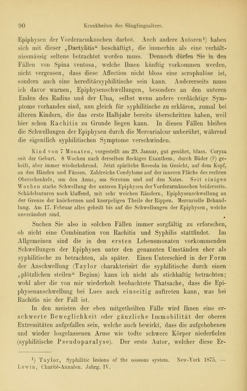 Epiphyscn der Vorderarmknochen darbot. Auch andere Autoreni) haben sich mit dieser „Dactylitis beschäftigt,, die immerhin als eine verhält- nissmässig seltene betrachtet werden muss. Dennoch dürfen Sie in den Fällen von Spina ventosa, welche Ihnen künftig vorkommen werden, nicht vergessen, dass diese Affection nicht bloss eine scrophulöse ist, sondern auch eine hereditärsyphilitische sein kann. Andererseits muss ich davor warnen, Epiphysenschwellungen, besonders an den unteren Enden des Radius und der ülna, selbst wenn andere verdächtige Sjnn- ptome vorhanden sind, nun gleich für syphilitische zu erklären, zumal bei älteren Kindern, die das erste Halbjahr bereits überschritten haben, weil hier schon Rachitis zu Grunde liegen kann. In diesen Fällen bleiben die Schwellungen der Epiphysen durch die Mercurialcur unberührt, während die eigentlich syphilitischen Symptome verschwinden. Kiud von 7 Monaten, vorgestellt am 29. Januar, gut genährt, blass. Coryza seit der Geburt. S Wochen nach derselben fleckiges Exanthem, durch Bäder (?) ge- heilt, aber immer wiederkehrend. Jetzt spärliche Roseola im Gesicht, auf dem Kopf, an den Händen und Füssen. Zahlreiche CondjJome auf der inneren Fläche des rechten Oberschenkels, um den Anus, am Scrotum und auf den Nates. Seit einigen Wochen starke Schwellung der unteren Epiphysen der Vorderarmknochen beiderseits. Schädelsuturen noch klaffend, mit sehr weichen Rändern, Epiphysenschwellung an der Grenze der knöchernen und knorpeligen Theile der Rippen. Mercurielle Behand- lung. Am 17. Februar alles geheilt bis auf die Schwellungen der Epiphysen, welche unverändert sind. Suchen Sie also in solchen Fällen immer sorgfältig zu erforschen, ob nicht eine Oombination von Rachitis und Syphilis stattfindet. Im Allgemeinen sind die in den ersten Lebensmonaten vorkommenden Schwellungen der Epiphysen unter den genannten Umständen eher als syphilitische zu betrachten, als später. Einen Unterschied in der Form der Anschwellung (Taylor charakterisirt die syphilitische durch einen „plötzlichen steilen Beginn) kann ich nicht als stichhaltig betrachten; wohl aber die von mir wiederholt beobachtete Thatsache, dass die Epi- physenanschwellung bei Lues auch einseitig auftreten kann, was bei Rachitis nie der Fall ist. In den meisten der eben mitgetheilten Fälle wird Ihnen eine er- schwerte Beweglichkeit oder gänzliche Immobilität der oberen Extremitäten aufgefallen sein, welche auch bewirkt, dass die aufgehobenen und wieder losgelassenen Arme wie todte schwere Körper niederfielen (syphilitische Pseudoparalyse). Der erste Autor, welcher diese Er- 1) Taylor, S3^hilitic lesions of the osseous systeoi. Xew-York 1875. LoAvin, Charit^-Annalen. Jahrg. lY.