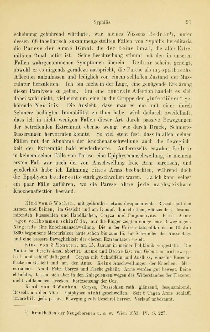scheinuDg gebührend würdigte, war meines Wissens Bednar^), unter dessen 68 tabellariscli zusammengestellten Fällen von Syphilis hereditaria die Parese der Arme 16mal, die der Beine Imal, die aller Extre- mitäten 2 mal notirt ist. Seine Beschreibung stimmt mit den in unseren Fällen wahrgenommenen Symptomen überein. Bednar scheint geneigt, obwohl er es nirgends geradezu ausspricht, die Parese als myopathische Affection aufzufassen und lediglich von einem schlaffen Zustand der Mus- culatur herzuleiten. Ich bin nicht in der Lage, eine genügende Erklänmg dieser Paralysen zu geben. Um eine centrale Affection handelt es sich dabei wohl nicht, vielleicht um eine in die Gruppe der „infectiösen ge- hörende Neuritis. Die Ansicht, dass man es nur mit einer durch Schmerz bedingten Immobilität zu thun habe, wird dadurch zweifelhaft, dass ich in nicht wenigen Fällen dieser Art durch passive Bewegungen der betreffenden Extremität ebenso wenig, wie durch Druck, Schmerz- äusserungen hervorrufen konnte. So viel steht fest, dass in allen meinen Fällen mit der Abnahme der Knochenanschwellung auch die Beweglich- keit der Extremität bald wiederkehrte. Andererseits erwähnt Bednar in keinem seiner Fälle von Parese eine Epiphysenanschwellung, in meinem ersten Fall war auch der von Anschwellung freie Arm paretisch, und wiederholt habe ich Lähmung eines Arms beobachtet, während doch die Epiphysen beiderseits stark geschwollen waren. Ja ich kann selbst ein paar Fälle anführen, wo die Parese ohne jede nachweisbare Knochenaffection bestand. Kind von. ß Wochen, mit gelbrother, etwas desquamirender Roseola auf den Armen nnd Beinen, im Gesicht und am Rumpf, dunkelrothen, glänzenden, desqua- mirenden Fusssohlen und Handflächen, Coryza und Conjunctivitis. Beide Arme lagen vollkommen schlaff da, nur die Finger zeigten einige leise Bewegungen. Nirgends eine Knochenanschwellung. Die in der Universitätspolildinik am 10. Juli 1860 begonnene Mercurialcur hatte schon bis zum 16. ein Schwinden des Ausschlags \mä eine bessere Beweglichkeit der oberen Extremitäten erzielt. Kind von 3 Monaten, am 15. -Januar in meiner Poliklinik vorgestellt. Die Mutter hat bereits 4mal abortirt. Arme und Beine fast von Geburt an unbeweg- lich und schlaff daliegend. Coryza mit Schnüffeln und Ausfluss, einzelne Roseola- flecke im Gesicht und um den Anus. Keine Anschwellungen der Knochen. Mer- curialcur. Am 4. Febr. Coryza und Flecke geheilt, Ai-ine werden gut bewegt, Beine ebenfalls, lassen sich aber in den Kniegelenken wegen des Widerstandes der Flexoren nicht vollkommen strecken. Fortzsetzung der Cur. Kind von 6 Wochen. Coryza, Fusssohlen roth, glänzend, desquamirend, Roseola um den After. Epiphysen nicht geschwollen. Seit 8 Tagen Arme schlaff, immobil; jede passive Bewegung ruft Geschrei hervor. Verlauf unbekannt. ^) Krankheiten der Neugeborenen u. s. w. Wien 1853. IV. S. 227.
