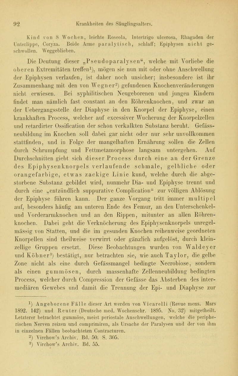 Kind von 8 Wochen, leichte Roseola, Intertrigo ulcerosa, Rhagaden der Unterlippe, Coryza. Beide Arme paralytisch, schlaf!; Epiphysen nicht ge- schwollen. Weggeblieben. Die Deutung dieser „Pscudoparalyseii, welche mit Vorliebe die oberen Extremitäten treffen^), mögen sie nun mit oder olme Anseliwellung der Epiphysen verlaufen, ist daher noch unsicher; insbesondere ist ihr Zusammenhang mit den von Wegner^) gefundenen Knochenveränderungen nicht erwiesen. Bei syphilitischen Neugeborenen und jungen Kindern findet man nämlich fast constant an den Röhrenknochen, und zwar an der Uebergangsstelle der Diaphyse in den Knorpel der Epiphyse, einen krankhaften Process, welclier auf excessiver Wucherung der Knorpelzellen und retardirter Ossification der schon verkalkten Substanz beruht. Gefäss- neubildung im Knochen soll dabei gar nicht oder nur sehr unvollkommen stattfinden, und in Folge der mangelhaften Ernährung sollen die Zellen durch Schrumpfung und Fettmetamorphose langsam untergehen. Auf Durchschnitten giebt sich dieser Process durch eine an der Grenze des Epiphysenknorpels verlaufende schmale, gelbliche oder orangefarbige, etwas zackige Linie kund, welche durch die abge- storbene Substanz gebildet wird, nunmehr Dia- und Epiphyse trennt und durch eine „entzündlich suppurative Complication zur völligen Ablösung der Epiphyse führen kann. Der ganze Vorgang tritt immer multipel auf, besonders häufig am unteren Ende des Femur, an den Unterschenkel- und Vorderarmknochen und an den Rippen, mitunter an allen Röhren- knochen. Dabei geht die Verknöcherung des Epiphysenknorpels unregel- mässig von Statten, und die im gesunden Knochen reihenweise geordneten Knorpellen sind theilweise veiivirrt oder gänzlich aufgelöst, durch klein- zellige Gruppen ersetzt. Diese Beobachtungen wurden von Waldeyer und Köbner'^j bestätigt, nur betrachten sie, wie auch Taylor, die gelbe Zone nicht als eine durch Gefässmangel bedingte Necrobiose, sondern als einen gummösen, durch massenhafte Zellenneubildung bedingten Process, welcher durch Compression der Gefässe das Absterben des inter- mediären Gewebes und damit die Trennung der Epi- und Diaphyse zur 1) Angeborene Fälle dieser Art werden von Vicarelli (Revue mens. Mars 1892. 142) und Reuter (Deutsche med. Wochenschr. 1895. No. 32) mitgetheilt. Letzterer betrachtet gummöse, meist periostale Anschwellungen, welche die periphe- rischen Nerven reizen und. comprimiren, als Ursache der Paralysen und der von ihm in einzelnen Fällen beobachteten Contracturen. 2) Virchow's Archiv. Bd. 50. S. 805. 3) Virchow's Archiv. Bd. 55.