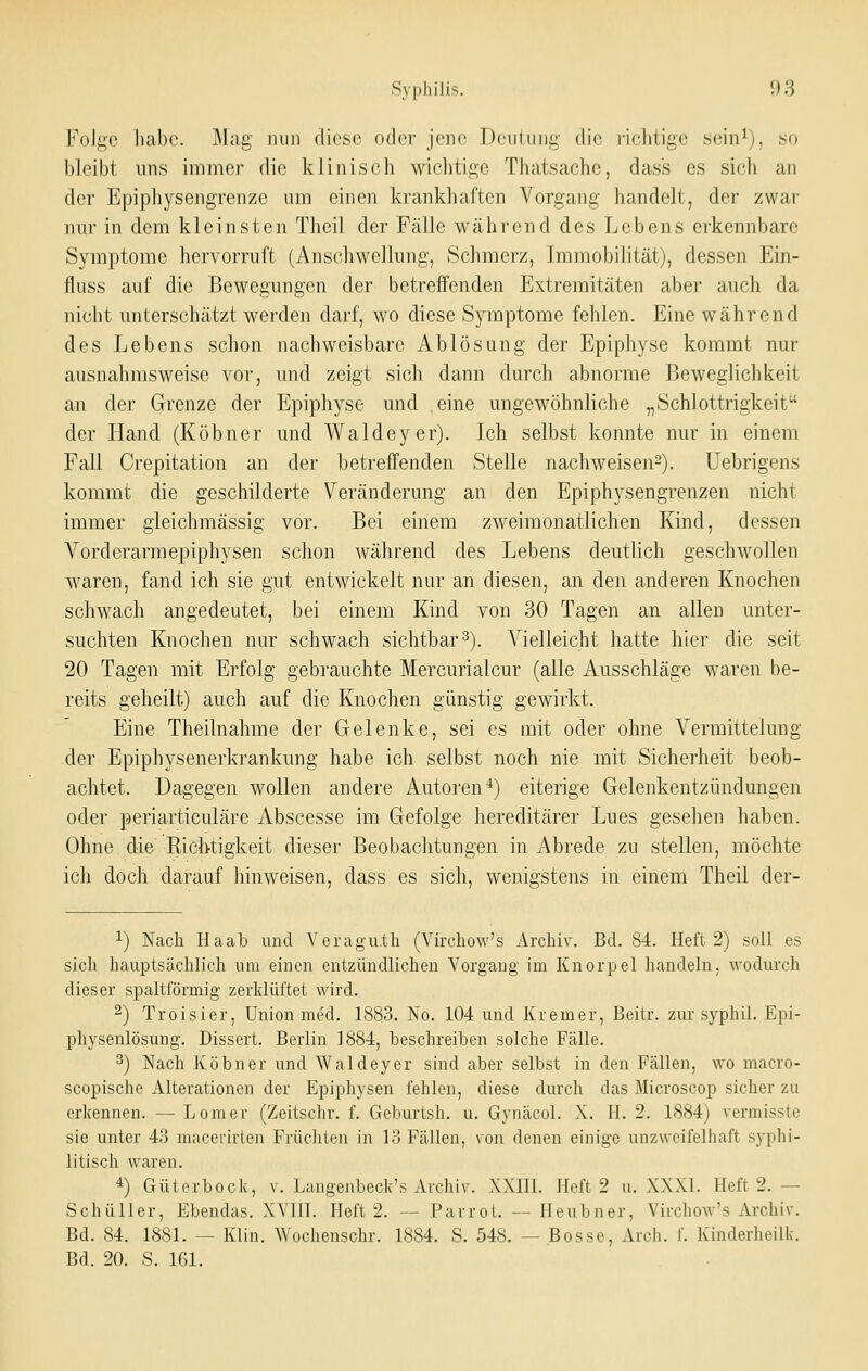 Folge liabc. Mag nun dies«' odrv jene Doulnni; die richtige sein^), so bleibt uns immer die klinisch wichtige Thatsache, dass es sicli an der Epiphysengrenze um einen krankhaften Vorgang handelt, der zwar nur in dem kleinsten Theii der Fälle während des Lebens erkennbare Symptome hervorruft (Anschwellung, Schmerz, Immobilität), dessen Ein- fluss auf die Bewegungen der betreffenden Extremitäten aber auch da nicht unterschätzt werden darf, wo diese Symptome fehlen. Eine während des Lebens schon nachweisbare Ablösung der Epiphyse kommt nur ausnahmsweise vor, und zeigt sich dann durch abnorme Beweglichkeit an der Grenze der Epiphyse und eine ungewöhnliche „Schlottrigkeit der Hand (Köbner und Waldeyer). Ich selbst konnte nur in einem Fall Crepitation an der betreffenden Stelle nachweisen^). Uebrigens kommt die geschilderte Veränderung an den Epiphysengrenzen nicht immer gleichmässig vor. Bei einem zweimonatlichen Kind, dessen Vorderarmepiphysen schon während des Lebens deutlich geschwollen waren, fand ich sie gut entwickelt nur an diesen, an den anderen Knochen schwach angedeutet, bei einem Kind von 30 Tagen an allen unter- suchten Knochen nur schwach sichtbar 3). Vielleicht hatte hier die seit 20 Tagen mit Erfolg gebrauchte Mercurialcur (alle Ausschläge waren be- reits geheilt) auch auf die Knochen günstig gewirkt. Eine Theilnahme der Gelenke, sei es mit oder ohne Vermittelung der Epiphysenerkrankung habe ich selbst noch nie mit Sicherheit beob- achtet. Dagegen wollen andere Autoren*) eiterige Gelenkentzündungen oder periarticuläre Abscesse im Gefolge hereditärer Lues gesehen haben. Ohne die Richtigkeit dieser Beobachtungen in Abrede zu stellen, möchte ich doch darauf hinweisen, dass es sich, wenigstens in einem Theil der- 1) Nach Haab und Veragu.th (Virchow's Archiv. Bd. 84. Heft 2) soll es sich hauptsächlich um einen entzündlichen Vorgang im Knorpel handeln, wodurch dieser spaltförmig zerklüftet wird. ^) Troisier, Union med. 1883. No. 104 und Xremer, Beitr. zur syphil. Epi- physenlösung. Dissert. Berlin 1884, beschreiben solche Fälle. 3) Nach Köbner und Waldeyer sind aber selbst in den Fällen, wo macro- scopische Alterationen der Epiphysen fehlen, diese durch das Microscop sicher zu erkennen. — Lomer (Zeitschr. f. Geburtsh. u. Gynäcol. X. H. 2. 1884) vermisste sie unter 43 macerirten Früchten in 13 Fällen, von denen einige unzweifelhaft sj'phi- litisch waren. *) Güterbock, v. Langenbeck's Archiv. XXIII. Heft 2 u. XXXI. Heft 2. — Schulter, Ebendas. XVIil. Heft 2. — Parrot. — Ileubner, Virchow's Archiv. Bd. 84. 1881. — Klin. Wochenschr. 1884. S. 548. — Bosse, Aich. f. Kinderheilk. Bd. 20. S. 161.
