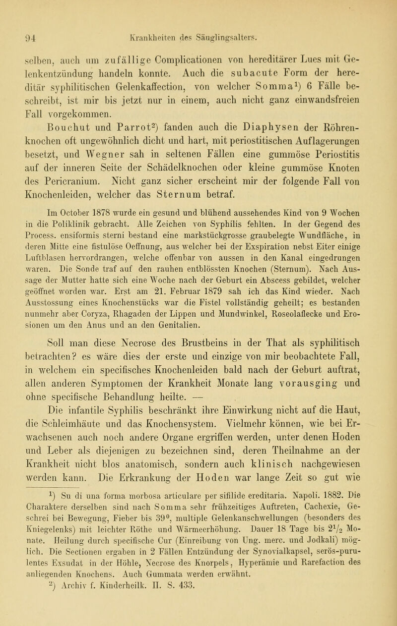 selben, auch um zuftälligc Coniplicationen von hereditärer Lues mit Ge- lenkentzündung handeln konnte. Auch die subacute Form der here- ditcär syphilitischen Gelenkaffection, von v^elcher Somnoa^) 6 Fälle be- schreibt, ist mir bis jetzt nur in einem, auch nicht ganz einwandsfreien Fall vorgekommen. Bouchut und Parrot-) fanden auch die Diaphysen der Röhren- knochen oft ungewöhnlich dicht und hart, mit periostitischen Auflagerungen besetzt, und Wegner sah in seltenen Fällen eine gummöse Periostitis auf der inneren Seite der Schädelknochen oder kleine gummöse Knoten des Pericranium. Nicht ganz sicher erscheint mir der folgende Fall von Knochenleiden, welcher das Sternum betraf. Im October 1878 wurde ein gesund und blühend aussehendes Kind von 9 Wochen in die Poliklinik gebracht. Alle Zeichen von Syphilis fehlten. In der Gegend des Process. ensiformis sterni bestand eine markstückgrosse graubelegte Wundfläche, in deren Mitte eine fistulöse Oeffnung, aus welcher bei der Exspiration nebst Eiter einige Luftblasen hervordrangen, welche offenbar von aussen in den Kanal eingedrungen waren. Die Sonde traf auf den rauhen entblössten Knochen (Sternum). Nach Aus- sage der Mutter hatte sich eine Woche nach der Geburt ein Abscess gebildet, welcher geöffnet worden war. Erst am 21. Februar 1879 sah ich das Kind wieder. Nach Ausstossung eines Knochenstücks war die Fistel vollständig geheilt; es bestanden nunmehr aber C'oryza, Rhagaden der Lippen und Mundwinkel, Roseolaflecke und Ero- sionen um den Anus und an den Genitalien. Soll man diese Necrose des Brustbeins in der That als syphilitisch betrachten? es wäre dies der erste und einzige von mir beobachtete Fall, in welchem ein specifisches Knochenleiden bald nach der Geburt auftrat, allen anderen Symptomen der Krankheit Monate lang vorausging und ohne specifische Behandlung heilte. — Die infantile Syphilis beschränkt ihre Einwirkung nicht auf die Haut, die Schleimhäute und das Knochensystem. Vielmehr können, wie bei Er- wachsenen auch noch andere Organe ergriffen werden, unter denen Hoden und Leber als diejenigen zu bezeichnen sind, deren Theilnahme an der Krankheit nicht blos anatomisch, sondern auch klinisch nachgCAAäesen werden kann. Die Erkrankung der Hoden war lange Zeit so gut wie 1) Su di una forma morbosa articulare per sifilide ereditaria. Napoli. 1882. Die Charaktere derselben sind nach Somma sehr frühzeitiges Auftreten, Cachexie, Ge- schrei bei Bewegung, Fieber bis 39'', multiple Gelenkanschwellungen (besonders des Kniegelenks) mit leichter Röthe und Wärmeerhöhung. Dauer 18 Tage bis 2^/2 Mo- nate. Heilung durch specifische Cur (Einreibung von Ung. merc. und Jodkali) mög- lich. Die Sectionen ergaben in 2 Fällen Entzündung der Synovialkapsel, serös-puru- lentes Exsudat in der Höhle, Necrose des Knorpels, Hyperämie und Rarefaction des anliegenden Knochens. Auch Gummata werden erwähnt. 2) Archiv f. Kinderheilk. H. S. 433.