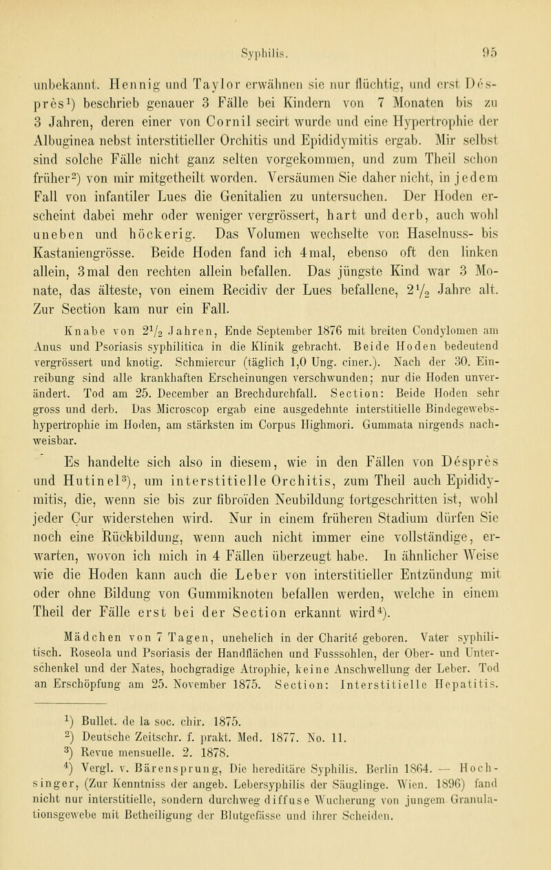 iinbekcamit. Hennig und Taylor erwähnen sie nur flüchtiff, und erst Des- pres^) beschrieb genauer 3 Fälle bei Kindern von 7 Monaten bis zu 3 Jahren, deren einer von Cornil secirt wurde und eine Hypertrophie der Albuginea nebst interstitieller Orchitis und Epididymitis ergab. Mir selbst sind solche Fälle nicht ganz selten vorgekommen, und zum Theil schon früher2) von mir mitgetheilt worden. Versäumen Sie daher nicht, in jedem Fall von infantiler Lues die Genitalien zu untersuchen. Der Hoden er- scheint dabei mehr oder weniger vergrössert, hart und derb, auch wohl uneben und höckerig. Das Volumen wechselte von Haselnuss- bis Kastaniengrösse. Beide Hoden fand ich 4 mal, ebenso oft den linken allein, 3 mal den rechten allein befallen. Das jüngste Kind war 3 Mo- nate, das älteste, von einem Recidiv der Lues befallene, 2Y2 Jahre alt. Zur Section kam nur ein Fall. Knabe von 2^/2 .Jahren, Ende September 1876 mit breiten Condylomen am Anus und Psoriasis syphilitica in die Klinik gebracht. Beide Hoden bedeutend vergrössert und knotig. Schmiercur (täglich 1,0 Ung. einer.). Nach der 30. Ein- reibung sind alle krankhaften Erscheinungen verschwunden; nur die Hoden unver- ändert. Tod am 25. December an Brechdurchfall. Section: Beide Hoden sehr gross und derb. Das Microscop ergab eine ausgedehnte interstitielle Bindegewebs- hypertrophie im Hoden, am stärksten im Corpus Highmori. Gummata nirgends nach- weisbar. Es handelte sich also in diesem, wie in den Fällen von Despres und HutineP), um interstitielle Orchitis, zum Theil auch Epididy- mitis, die, wenn sie bis zur fibroiden Neubildung tortgeschritten ist, wohl jeder Gur widerstehen wird. Nur in einem früheren Stadium dürfen Sic noch eine Rückbildung, wenn auch nicht immer eine vollständige, er- warten, wovon ich mich in 4 Fällen überzeugt habe. Li ähnlicher Weise wie die Hoden kann auch die Leber von interstitieller Entzündung mit oder ohne Bildung von Gummiknoten befallen werden, welche in einem Theil der Fälle erst bei der Section erkannt wird*). Mädchen von 7 Tagen, unehelich in der Charite geboren. Vater syphili- tisch. Roseola und Psoriasis der Handflächen and Fusssohlen, der Ober- und Unter- schenkel und der Nates, hochgradige Atrophie, keine Anschwellung der Leber. Tod an Erschöpfung am 25. November 1875. Section: Interstitielle Hepatitis. ^) Bullet, de la soc. chir. 1875. 2) Deutsche Zeitschr. f. prakt. Med. 1877. No. 11. 3) Revue meusuelle. 2. 1878. *) Vergl. V. Bärensprung, Die hereditäre Syphilis. Berlin 1864. — Hoch- singer, (Zur Kenntniss der angeb. Lebersyphilis der Säuglinge. Wien. 1896) fand nicht nur interstitielle, sondern durchweg diffuse Wucherung von jungem-Granula- tionsgewebe mit Betheiligung der Blutgefässe und ihrer Scheiden.