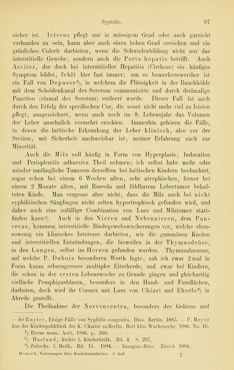 sicher isi. Tctonis pflegt nur in massigem Grad oder auch garnicht vorhanden zu sein, kann aber auch einen liohen Grad erreichen und ein grünliches Colorit darbieten, wenn die Schwielenbildung nicht nur das interstitielle Gewebe, sondern auch die Porta hepatis betrifft. Auch Ascites, der doch bei interstitieller Hepatitis (Cirrhose) ein häufiges Symptom bildet, fehlt hier fast immer; mn so bemerkenswerther ist ein Fall von Depasse^), in welchem die Flüssigkeit in der Bauchhöhle mit dem Scheidenkanal des Scrotum communicirte und durch dreimalige Function (einmal des Scrotum) entleert wurde. Dieser Fall ist auch durch den Erfolg der specifischen Cur, die sonst nicht mehr viel zu leisten pflegt, ausgezeichnet, wenn auch noch im 8. Lebensja.hr das Volumen der Leber ansehnlich vermehrt erschien. Immerhin gehören die Fälle, in denen die luctische Erkrankung der Leber klinisch, also vor der Section, mit Sicherheit nachweisbar ist, meiner Erfahrung nach zur Minorität. Auch die Milz soll häufig in Form von Hyperplasie, Induration und Perisplenitis aclhaesiva Theil nehmen; ich selbst habe mehr oder minder umfängliche Tumoren derselben bei luetischen Kindern beobachtet, sogar schon bei einem 6 Wochen alten, sehr atrophischen, ferner bei einem 2 Monate alten, mit Roseola und fühlbarem Lebertumor behaf- teten Kinde. Man vergesse aber nicht, dass die Milz auch bei nicht syphilitischen Säuglingen nicht selten hypertrophisch gefunden wird, und daher auch eine zufällige Combination von Lues und Milztumor statt- finden kann2). Auch in den Nieren und Nebennieren, dem Pan- creäs, \ommeij. interstitielle Bindegewebswucherungen vor, welche eben- sowenig ein klinisches Interesse darbieten, wie die gummösen Knoten und interstitiellen Entzündungen, die bisweilen in der Thymusdrüse, in den Lungen, selbst im Herzen gefunden wurden. Thymusabscesse, auf welche P. Dubois besonderen Werth legte, sah ich zwar 2mal in Form kaum erbsengrosser .multipler Eiterherde, und zwar bei Kindern, die schon in der ersten Lebenswoche zu Grunde gingen und gleichzeitig vielfache Pemphigusblasen, besonders in den Hand- und Fussflächen, darboten, doch wird ihr Connex mit Lues von Chiari und Eberle^) in Abrede gestellt. Die Theilnahme der Nervencentra, besonders des Gehirns und — de lliiyter, Einige Fälle von Syphilis coDgenita. Diss. Berlin. 1885. — P. Meyer Aus der Kinderpoliklinik der K. Charite zu Berlin. Berl Idin. Wochenschr. 1886. No. 16. ^) Revue mens. Aout. 1886. p. o60. 2) Haslund, Archiv f. Kinderheilk. Bd. 4. S. 297. 3) Zeitschr. f. Heilk. Bd. lo. 1894. — Inaugur.-Diss. Züii.h i,^'J4. Henoch, Vorlesungen über Kiuderki'ankheiteii. '■>. Aufl. 7