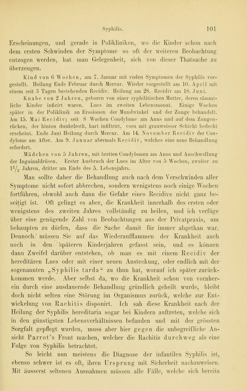 Erschpinunü'cn, iiiicl gerade in l*((liklinik(iii, wo die Ivindcr :>(;lioii nacii dem ersten Schwinden der Symptome so oft dei' \veitei-en Beobachtung entzogen werden, hat man Gelegenheit, sich von dieser Thatsaclie zu überzeugen. Kind von G Wochen, am 7. Januar mit vielen Symptomen der Syphilis vor- gestellt. Heilung Ende Februar durch Mercur. Wieder vorgestellt am 10. April mit einem seit 3 Tagen bestehenden Recidiv. Heilung am 28. Recidiv am 18. Juni. Knabe von 2 Jahren, geboren von einer syphilitischen Mutter, deren sämmt- liche Kinder inflcirt vs^aren. Lues im zweiten Lebensmonat. Einige Wochen später in der Poliklinik an Erosionen der Mundwinkel und der Zunge behandelt. Am 15. Mai Recidiv; seit 8 Wochen Condylome am Anus und auf dem Ziingen- rücken, der hinten dunkelroth, hart infiltrirt, vorn mit grauweisser Schicht bedeckt erscheint. Ende Juni Heilung durch Mercur. Am 14. November Recidiv der Con- dylome am After. Am 9. Januar abermals Recidiv, welches eine neue Behandlung erfordert. Mädchen von 5 Jahren, mit breiten Condylomen am Anus und Anschwellung der Liguinaldrüsen. Erster Ausbruch der Lues im Alter von 5 Wochen, zweiter zu lYc, Jahren, dritter am Ende des 5. Lebensjahrs. Man sollte daher die Behandlung auch nach dem Verschwinden aller Symptome nicht sofort abbrechen, sondern wenigstens noch einige AVoclien fortführen, obwohl auch dann die Gefahr eines Recidivs nicht ganz be- seitigt ist. Oft gelingt es aber, die Krankheit innerhalb des ersten oder wenigstens des zweiten Jahres vollständig zu heilen, und ich verfüge über eine genügende Zahl von Beobachtungen aus der Privatpraxis, um behaupten zu dürfen, dass die Sache damit für immer abgethan war. Dennoch.' miissen Sie auf das Wiederaufflammen der Krankheit auch noch in ' den.'späteren Kinderjaliren gefasst sein, und es können dann Zweifel darüber entstehen, ob man es mit einem Recidiv der hereditären Lues oder mit einer neuen Ansteckung, oder endlich mit der sogenannten „Syphilis tarda zu thun hat, worauf icli später zurück- kommen werde. Aber selbst da, wo die Krankheit schon von vornher- ein durch eine ausdauernde Behandlung gründlich geheilt wurde, bleibt doch nicht selten eine Störung im Organismus zurück, welche zur Ent- wickelung von Rachitis disponirt. Ich sah diese Krankheit nach der Heilung der Syphilis hereditaria sogar bei Kindern auftreten, welche sich in den günstigsten Lebensverhältnissen befanden und mit der grössten Sorgfalt gepflegt wurden, muss aber hier gegen die unbegreifliche An- sicht Parrot's Front machen, welcher die Rachitis durchweg als eine Folge von Syphilis betrachtet. So leicht nun meistens die Diagnose der infantilen Syphilis ist, ebenso schwier ist es oft, ihren Ursprung mit Sicherheit nachzuweisen. Mit äusserst seltenen Ausnahmen müssen alle Fälle, welche sich bereits