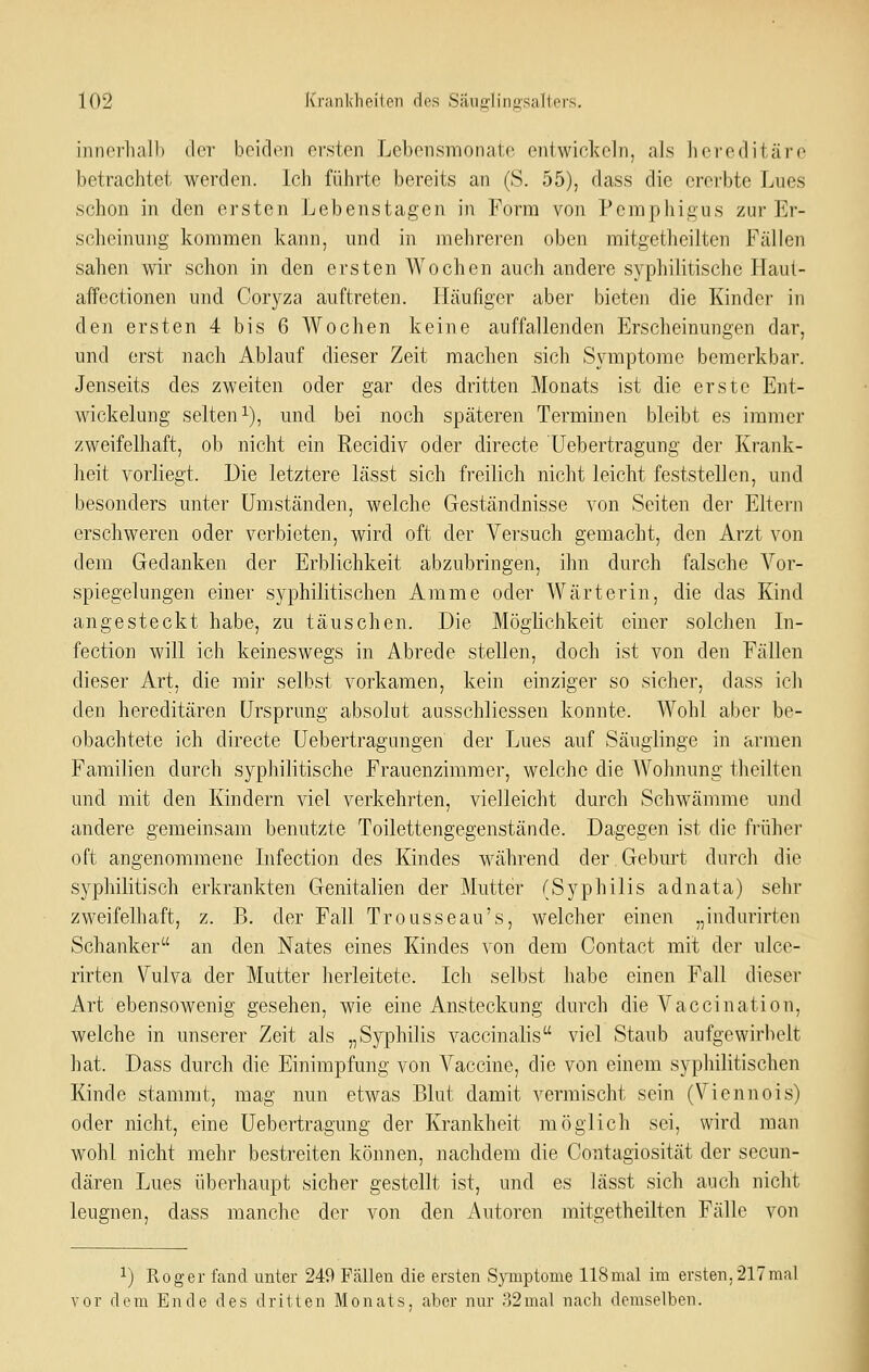 iiincrliall) der boidi^i ersten Lebensmonate entwickeln, als liei'editärc betrachtet werden. Ich führte bereits an (S. 55), dass die ererbte Lues schon in den ersten Lebenstagen in Form von Pemphigus zur Er- scheinung kommen kann, und in mehreren oben mitgetlieilten Fällen sahen wir schon in den ersten Wochen auch andere syphilitische Haut- aifectionen und Coryza auftreten. Häufiger aber bieten die Kinder in den ersten 4 bis 6 Wochen keine auffallenden Erscheinungen dar, und erst nach Ablauf dieser Zeit machen sich Symptome bemerkbar. Jenseits des zweiten oder gar des dritten Monats ist die erste Ent- wickelung selten i), und bei noch späteren Terminen bleibt es immer zweifelhaft, ob nicht ein Recidiv oder directe Uebertragung der Krank- lieit vorliegt. Die letztere lässt sich freilich nicht leicht feststellen, und besonders unter Umständen, welche Geständnisse von Seiten der Eltern erschweren oder verbieten, wird oft der Versuch gemacht, den Arzt von dem Gedanken der Erblichkeit abzubringen, ihn durch falsche Vor- spiegelungen einer syphilitischen Amme oder Wärterin, die das Kind angesteckt habe, zu täuschen. Die Möglichkeit einer solchen In- fection will ich keineswegs in Abrede stellen, doch ist von den Fällen dieser Art, die mir selbst vorkamen, kein einziger so sicher, dass ich den hereditären Ursprung absolut ansschliessen konnte. Wohl aber be- obachtete ich directe Ueb ertrag an gen der Lues auf Säuglinge in armen Familien durch syphilitische Frauenzimmer, welche die Wohnung theilten und mit den Kindern viel verkehrten, vielleicht durch Schwämme und andere gemeinsam benutzte Toilettengegenstände. Dagegen ist die früher oft angenommene Infectio]i des Kindes während der Gebm^t durch die syphilitisch erkrankten Genitalien der Mutter (Syphilis adnata) sehr zweifelhaft, z. B. der Fall Trousseau's, welcher einen „indurirten Schanker an den Nates eines Kindes von dem Contact mit der ulce- rirten Vulva der Mutter herleitete. Ich selbst habe einen Fall dieser Art ebensowenig gesehen, wie eine Ansteckung durch die Vaccination, welche in unserer Zeit als „Syphilis vaccinalis viel Staub aufgewirbelt hat. Dass durch die Einimpfung von Vaccine, die von einem syphilitischen Kinde stammt, mag nun etwas Blut damit vermischt sein (Viennois) oder nicht, eine Uebertragung der Krankheit möglich sei, wird man wohl nicht mehr bestreiten können, nachdem die Contagiosität der secun- dären Lues überhaupt sicher gestellt ist, und es lässt sich auch nicht leugnen, dass manche der von den Autoren mitgetheilten Fälle von ^) Roger fand unter 249 Fällen die ersten Symptome 118mal im ersten.217mal vor dem Ende des dritten Monats, aber nur 32mal nach demselben.