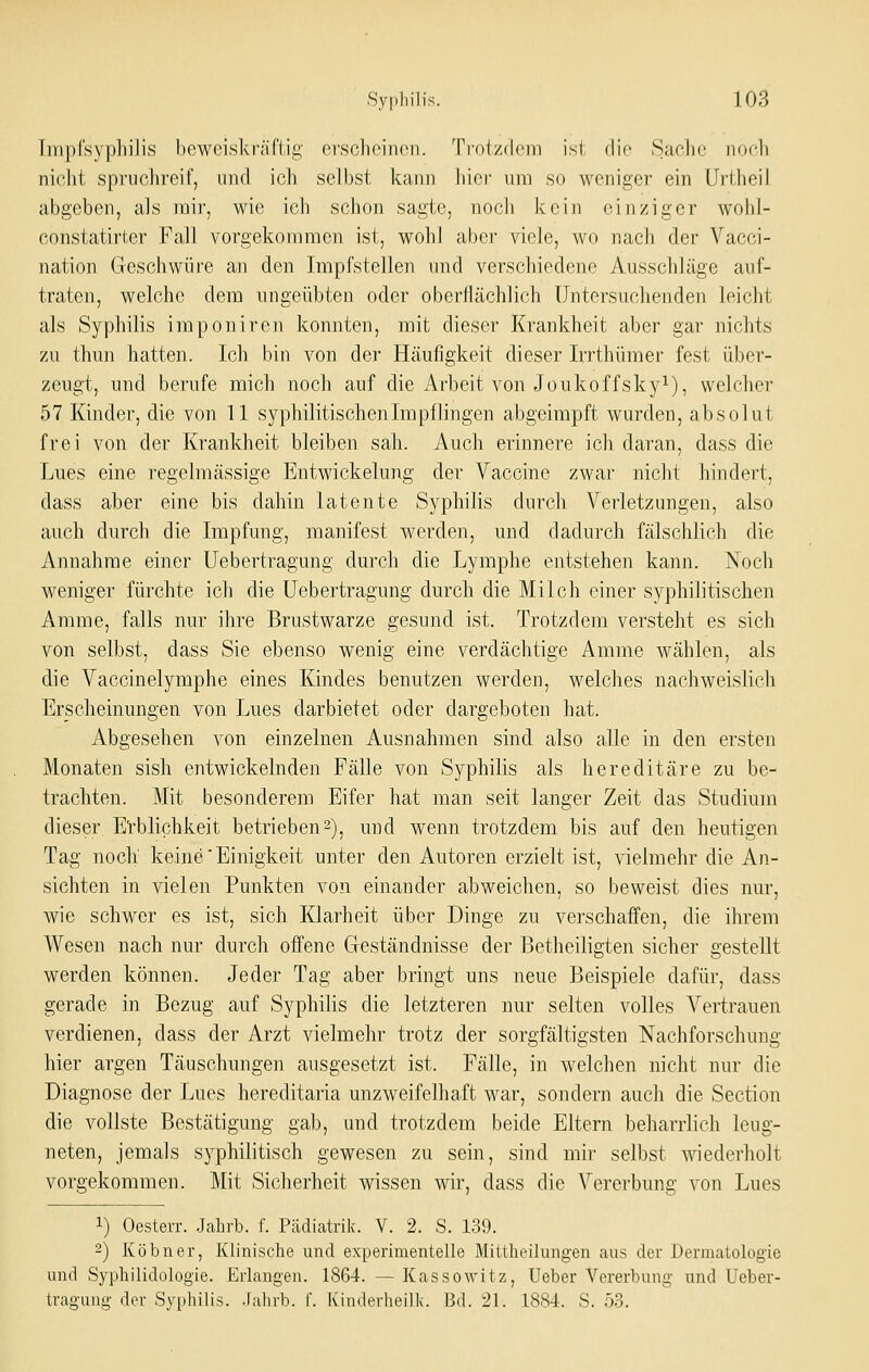 Tmpfsyphilis beweiskräftig erscheiiion. Troizdcin isl die Saclir iiorli nicht spruchreif, und ich selbst kann hier um so weniger ein Urtheil abgeben, als mir, wie ich schon sagte, nocli kein einziger wohl- constatirter Fall vorgekommen ist, wohl aber viele, wo nach der Vacci- nation Geschwüre an den Impfstellen und verschiedene Ausschläge auf- traten, welche dem ungeübten oder oberflächlich Untersuchenden leicht als Syphilis imponiren konnten, mit dieser Krankheit aber gar nichts zu thun hatten. Ich bin von der Häufigkeit dieser Irrthümer fest über- zeugt, und berufe mich noch auf die Arbeit von Joukoffsky^), welcher 57 Kinder, die von 11 syphilitischen Impflingen abgeirapft wurden, absolut frei von der Krankheit bleiben sah. Auch erinnere ich daran, dass die Lues eine regelmässige Entwickelung der Vaccine zwar nicht hindert, dass aber eine bis dahin latente Syphilis durch Verletzungen, also auch durch die Impfung, manifest werden, und dadurch fälschlich die Annahme einer üebertragung durch die Lymphe entstehen kann. Noch weniger fürchte ich die üebertragung durch die Milch einer syphilitischen Amme, falls nur ihre Brustwarze gesund ist. Trotzdem versteht es sich von selbst, dass Sie ebenso wenig eine verdächtige Amme wählen, als die Vaccinelymphe eines Kindes benutzen werden, welches nachweislich Erscheinungen von Lues darbietet oder dargeboten hat. Abgesehen von einzelnen Ausnahmen sind also alle in den ersten Monaten sish entwickelnden Fälle von Syphilis als hereditäre zu be- trachten. Mit besonderem Eifer hat man seit langer Zeit das Studium dieser. Et-blichkeit betrieben 2), und wenn trotzdem bis auf den heutigen Tag noch keine'Einigkeit unter den Autoren erzielt ist, vielmehr die An- sichten in vielen Punkten von einander abweichen, so beweist dies nur, wie schwer es ist, sich Klarheit über Dinge zu verschaffen, die ihrem Wesen nach nur durch offene Geständnisse der ßetheiligten sicher gestellt werden können. Jeder Tag aber bringt uns neue Beispiele dafür, dass gerade in Bezug auf Syphilis die letzteren nur selten volles Vertrauen verdienen, dass der Arzt vielmehr trotz der sorgfältigsten Nachforschung hier argen Täuschungen ausgesetzt ist. Fälle, in welchen nicht nur die Diagnose der Lues hereditaria unzweifelhaft war, sondern auch die Section die vollste Bestätigung gab, und trotzdem beide Eltern beharrlich leug- neten, jemals syphilitisch gewesen zu sein, sind mir selbst wiederholt vorgekommen. Mit Sicherheit wissen wir, dass die Vererbung von Lues 1) Oesterr. Jahrb. f. Pädiatrik. V. 2. S. 139. 2) Köbner, Klinische und experimentelle Mittheilungen aus der Dermatologie und Syphilidologie. Erlangen. 1864. — Kassowitz, Ueber Vererbung und Üeber- tragung der Syphilis. .Jahrb. f. Kinderheilk. Bd. 21. 1884. S. 53.
