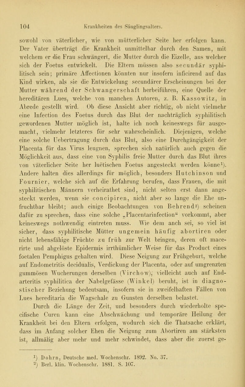 sowohl von väterlicher, wie von rniitterlicher Seite her erfolgen kann. Der Vater überträgt die Krankheit unmittelbar clurcli den Samen, mit welchem er die Frau schwängert, die Mutter durch die Eizelle, aus welcher sich der Foetus entwickelt. Die Eltern müssen also secundär syphi- litisch sein: primäre Aifectionen könnten nur insofern inficirend auf das Kind wirken, als sie die Entwickelung secundärer Erscheinungen bei der Mutter während der Schwangerschaft herbeiführen, eine Quelle der hereditären Lues, welche von manchen Autoren, z. B. Kassowitz, in Abrede gestellt wird. Ob diese Ansicht aber richtig, ob nicht vielmehr eine Infection des Foetus durch das Blut der nachträglich syphilitisch gewordenen Mutter möglich ist, halte ich noch keineswegs für ausge- macht, vielmehr letzteres für sehr wahrscheinlich. Diejenigen, welche eine solche Uebertragung durch das Blut, also eine Durchgängigkeit der Placenta für das Virus leugnen, sprechen sich natürlich auch gegen die Möglichkeit aus, dass eine von Syphilis freie Mutter durch das Blut ihres von väterlicher Seite her luetischen Foetus angesteckt werden könnei). Andere halten dies allerdings für möglich, besonders Hutchinson und Fournier, welche sich auf die Erfahrung berufen, dass Frauen, die mit syphilitischen Männern verheirathet sind, nicht selten erst dann ange- steckt werden, wenn sie concipiren, nicht aber so lange die Ehe un- fruchtbar bleibt; auch einige Beobachtungen von Behrends) scheinen dafür zu sprechen, dass eine solche „Placentarinfection vorkommt, aber keineswegs nothwendig eintreten muss. AYie dem auch sei, so viel ist sicher, dass syphilitische Mütter ungemein häufig abortiren oder nicht lebensfähige Früchte zu früh zur Welt bringen, deren oft mace- rirte und abgelöste Epidermis irrthümlicher Weise für das Product eines foetalen Pemphigus gehalten wird. Diese Neigung zur Frühgeburt, welche auf Endometritis decidualis, Verdickung der Placenta, oder auf umgrenzten gummösen AVucherungen derselben (Virchow), vielleicht auch auf End- arteritis syphilitica der Nabelgefässe (Winkel) beruht, ist in diagno- stischer Beziehung bedeutsam, insofern sie in zweifelhaften Fällen von Lues hereditaria die AVagschale zu Gunsten derselben belastet. Durch die Länge der Zeit, und besonders durch wiederholte spe- cifische Curen kann eine Abschwächung und temporäre Heilung der Krankheit bei den Eltern erfolgen, wodurch sich die Thatsache erklärt. dass im Anfang solcher Ehen die Neigung zum Aliortiren am stärksten ist, allmäiig aber mehr und mehr schwindet, dass aber die zuerst ge- 1) Dolirn, Deutsche med. Wochenschr. 1892. No. 37. -) Berl. klin. Wochenschr. 1881. S. 107.