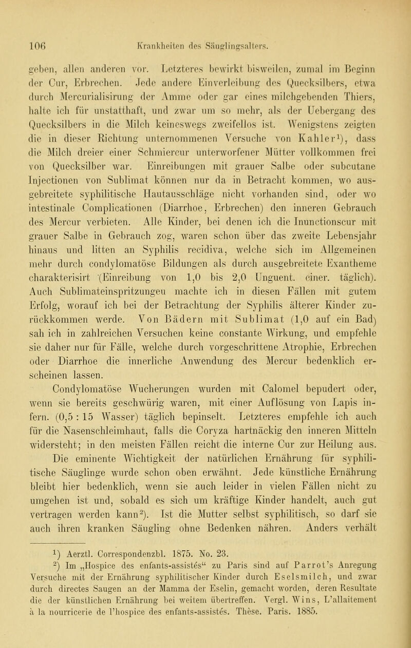 lOfi Krntikheiton f1es SnuiOflingsalters. geben, allen anderen vov. Letzteres l)e\virkt hisweilen, zninal im ßoginn der Cur, Erbrechen. Jede andere Einverleibung des Quecksilbers, etwa durch Mercurialisirung der Amme oder gar eines milchgebenden Thiers, halte ich für unstatthaft, und zwar um so mehr, als der üebergang des Quecksilbers in die Milch keineswegs zweifellos ist. AVenigstens zeigten die in dieser Richtung unternommenen Versuche von Kahler^), dass die Milch dreier einer Schmiercur unterworfener Mütter vollkommen frei von Quecksilber war. Einreibungen mit grauer Salbe oder subcutane Injectionen von Sublimat können nur da in Betracht kommen, wo aus- gebreitete syphilitische Hautausschläge nicht vorhanden sind, oder wo intestinale Oomplicationen (Diarrhoe, Erbrechen) den inneren Gebrauch des MercLir verbieten. Alle Kinder, bei denen ich die Inunctionscur mit grauer Salbe in Gebrauch zog, waren schon über das zweite Lebensjahr hinaus und litten an Syphilis recidiva, welche sich im Allgemeinen mehr durch condylomatöse Bildungen als durch ausgebreitete Exantheme charakterisirt (Einreibung von 1,0 bis 2,0 ünguent. einer, täglich). Auch Sublimateinspritzungeu machte ich in diesen Fällen mit gutem Erfolg, worauf ich bei der Betrachtung der Syphilis älterer Kinder zu- rückkommen werde. Von Bädern mit Sublimat (1,0 auf ein Bad) sah ich in zahlreichen Versuchen keine constante Wirkung, und empfehle sie daher nur für Fälle, welche durch vorgeschrittene Atrophie, Erbrechen oder Diarrhoe die innerliche Anwendung des Mercur bedenklich er- scheinen lassen. Condylomatöse Wucherungen wurden mit Calomel bepudert oder, wenn sie bereits geschwürig waren, mit einer Auflösung von Lapis in- fern. (0,5 : 15 Wasser) täglich bepinselt. Letzteres empfehle ich auch für die Nasenschleirahaut, falls die Coryza hartnäckig den inneren Mitteln widersteht; in den meisten Fällen reicht die interne Cur zur Heilung aus. Die eminente Wichtigkeit der natürliclien >]rnährung für syphili- tische Säuglinge wurde schon oben erwähnt. Jede künstliche Ernährung bleibt hier bedenklich, wenn sie auch leider in vielen Fällen nicht zu umgehen ist und, sobald es sich um kräftige Kinder handelt, auch gut vertragen werden kann-). Ist die Mutter selbst syphilitisch, so darf sie auch ihren kranken Säugling ohne Bedenken nähren. Anders verhält 1) Aerztl. Correspondenzbl. 1875. No. 23. ) Im „Hospice des enfants-assistes zu Paris sind auf Parrot's Anregung Versuche mit der Ernährung syphilitischer Kinder durch Eselsmilch, und zwar durch directes Saugen an der Mamma der Eselin, gemacht worden, deren Resultate die der lumstlichen Ernährung bei weitem übertreffen. Yergl. Wins, L'allaitement ä la nourricerie de l'iiospice des enfants-assistes. These. Paris. 1885.
